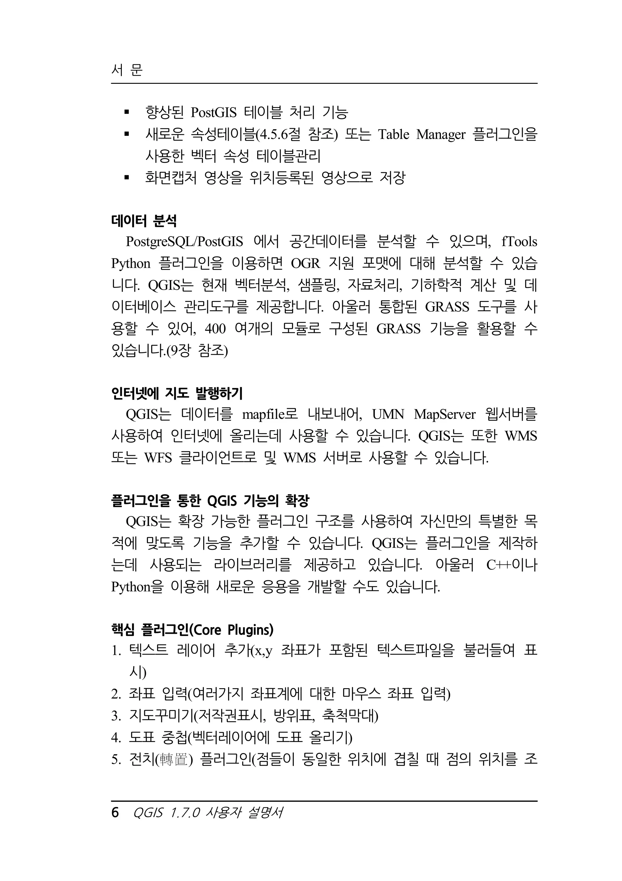 서 문 
 향상된 PostGIS 테이블 처리 기능 
 새로운 속성테이블(4.5.6절 참조) 또는 Table Manager 플러그인을 
사용한 벡터 속성 테이블관리 
 화면캡처 영상을 위치등록된 영상으로 저장 
데이터 분석 
PostgreSQL/PostGIS 에서 공간데이터를 분석할 수 있으며, fTools 
Python 플러그인을 이용하면 OGR 지원 포맷에 대해 분석할 수 있습 
니다. QGIS는 현재 벡터분석, 샘플링, 자료처리, 기하학적 계산 및 데 
이터베이스 관리도구를 제공합니다. 아울러 통합된 GRASS 도구를 사 
용할 수 있어, 400 여개의 모듈로 구성된 GRASS 기능을 활용할 수 
있습니다.(9장 참조) 
인터넷에 지도 발행하기 
QGIS는 데이터를 mapfile로 내보내어, UMN MapServer 웹서버를 
사용하여 인터넷에 올리는데 사용할 수 있습니다. QGIS는 또한 WMS 
또는 WFS 클라이언트로 및 WMS 서버로 사용할 수 있습니다. 
플러그인을 통한 QGIS 기능의 확장 
QGIS는 확장 가능한 플러그인 구조를 사용하여 자신만의 특별한 목 
적에 맞도록 기능을 추가할 수 있습니다. QGIS는 플러그인을 제작하 
는데 사용되는 라이브러리를 제공하고 있습니다. 아울러 C++이나 
Python을 이용해 새로운 응용을 개발할 수도 있습니다. 
핵심 플러그인(Core Plugins) 
1. 텍스트 레이어 추가(x,y 좌표가 포함된 텍스트파일을 불러들여 표 
시) 
2. 좌표 입력(여러가지 좌표계에 대한 마우스 좌표 입력) 
3. 지도꾸미기(저작권표시, 방위표, 축척막대) 
4. 도표 중첩(벡터레이어에 도표 올리기) 
5. 전치( ) 플러그인(점들이 동일한 위치에 겹칠 때 점의 위치를 조 
6 QGIS 1.7.0 사용자 설명서 
 