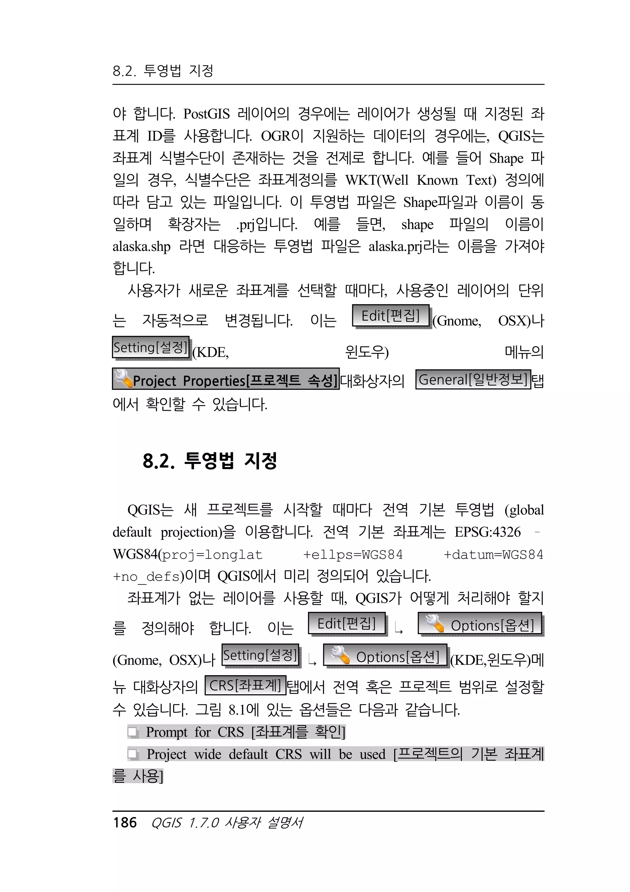 8.2. 투영법 지정 
야 합니다. PostGIS 레이어의 경우에는 레이어가 생성될 때 지정된 좌 
표계 ID를 사용합니다. OGR이 지원하는 데이터의 경우에는, QGIS는 
좌표계 식별수단이 존재하는 것을 전제로 합니다. 예를 들어 Shape 파 
일의 경우, 식별수단은 좌표계정의를 WKT(Well Known Text) 정의에 
따라 담고 있는 파일입니다. 이 투영법 파일은 Shape파일과 이름이 동 
일하며 확장자는 .prj입니다. 예를 들면, shape 파일의 이름이 
alaska.shp 라면 대응하는 투영법 파일은 alaska.prj라는 이름을 가져야 
합니다. 
사용자가 새로운 좌표계를 선택할 때마다, 사용중인 레이어의 단위 
는 자동적으로 변경됩니다. 이는 Edit[편집] (Gnome, OSX)나 
Setting[설정] (KDE, 윈도우) 메뉴의 
Project Properties[프로젝트 속성]대화상자의 General[일반정보]탭 
에서 확인할 수 있습니다. 
8.2. 투영법 지정 
QGIS는 새 프로젝트를 시작할 때마다 전역 기본 투영법 (global 
default projection)을 이용합니다. 전역 기본 좌표계는 EPSG:4326 
WGS84(proj=longlat +ellps=WGS84 +datum=WGS84 
+no_defs)이며 QGIS에서 미리 정의되어 있습니다. 
좌표계가 없는 레이어를 사용할 때, QGIS가 어떻게 처리해야 할지 
를 정의해야 합니다. 이는 Edit[편집] Options[옵션] 
(Gnome, OSX)나 Setting[설정] Options[옵션] (KDE,윈도우)메 
뉴 대화상자의 CRS[좌표계] 탭에서 전역 혹은 프로젝트 범위로 설정할 
수 있습니다. 그림 8.1에 있는 옵션들은 다음과 같습니다. 
Prompt for CRS [좌표계를 확인] 
Project wide default CRS will be used [프로젝트의 기본 좌표계 
를 사용] 
186 QGIS 1.7.0 사용자 설명서 
 