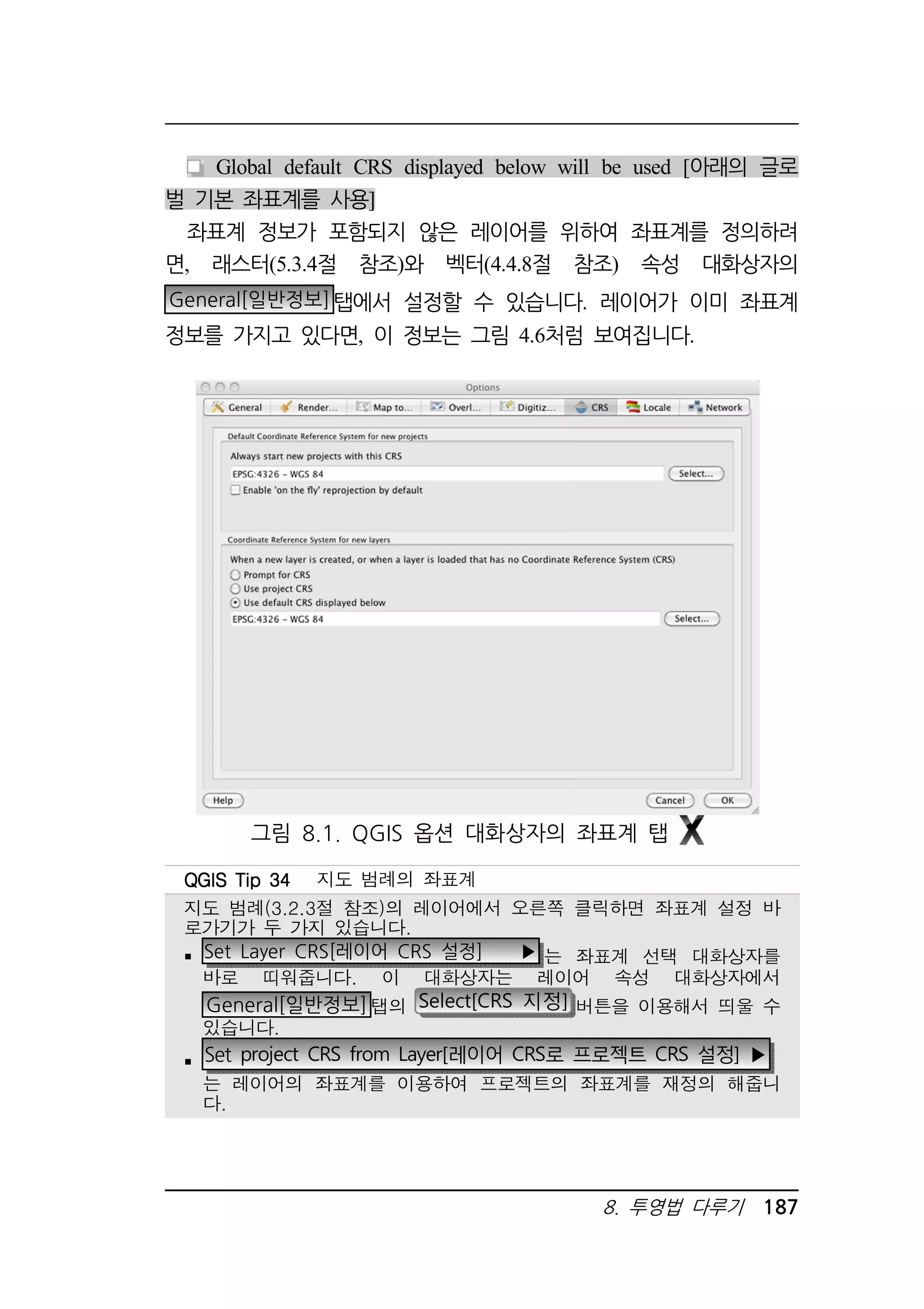 Global default CRS displayed below will be used [아래의 글로 
8. 투영법 다루기 187 
벌 기본 좌표계를 사용] 
좌표계 정보가 포함되지 않은 레이어를 위하여 좌표계를 정의하려 
면, 래스터(5.3.4절 참조)와 벡터(4.4.8절 참조) 속성 대화상자의 
General[일반정보]탭에서 설정할 수 있습니다. 레이어가 이미 좌표계 
정보를 가지고 있다면, 이 정보는 그림 4.6처럼 보여집니다. 
그림 8.1. QGIS 옵션 대화상자의 좌표계 탭 
QQQQGGGGIIIISSSS TTTTiiiipppp 33334444 지도 범례의 좌표계 
지도 범례(3.2.3절 참조)의 레이어에서 오른쪽 클릭하면 좌표계 설정 바 
로가기가 두 가지 있습니다. 
 Set Layer CRS[레이어 CRS 설정] ▶ 는 좌표계 선택 대화상자를 
바로 띠워줍니다. 이 대화상자는 레이어 속성 대화상자에서 
General[일반정보]탭의 Select[CRS 지정] 버튼을 이용해서 띄울 수 
있습니다. 
 Set project CRS from Layer[레이어 CRS로 프로젝트 CRS 설정] ▶ 
는 레이어의 좌표계를 이용하여 프로젝트의 좌표계를 재정의 해줍니 
다. 
 
