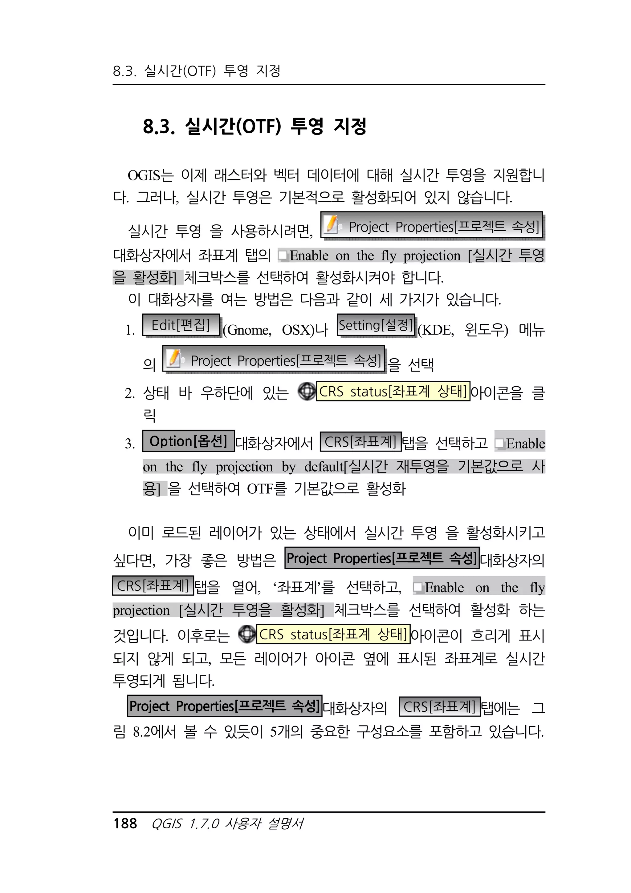 8.3. 실시간(OTF) 투영 지정 
8.3. 실시간(OTF) 투영 지정 
OGIS는 이제 래스터와 벡터 데이터에 대해 실시간 투영을 지원합니 
다. 그러나, 실시간 투영은 기본적으로 활성화되어 있지 않습니다. 
실시간 투영 을 사용하시려면, Project Properties[프로젝트 속성] 
대화상자에서 좌표계 탭의 Enable on the fly projection [실시간 투영 
을 활성화] 체크박스를 선택하여 활성화시켜야 합니다. 
이 대화상자를 여는 방법은 다음과 같이 세 가지가 있습니다. 
1. Edit[편집] (Gnome, OSX)나 Setting[설정] (KDE, 윈도우) 메뉴 
의 Project Properties[프로젝트 속성] 을 선택 
2. 상태 바 우하단에 있는 CRS status[좌표계 상태]아이콘을 클 
릭 
3. Option[옵션] 대화상자에서 CRS[좌표계] 탭을 선택하고 Enable 
on the fly projection by default[실시간 재투영을 기본값으로 사 
용] 을 선택하여 OTF를 기본값으로 활성화 
이미 로드된 레이어가 있는 상태에서 실시간 투영 을 활성화시키고 
싶다면, 가장 좋은 방법은 Project Properties[프로젝트 속성]대화상자의 
CRS[좌표계] 탭을 열어, ‘좌표계’를 선택하고, Enable on the fly 
projection [실시간 투영을 활성화] 체크박스를 선택하여 활성화 하는 
것입니다. 이후로는 CRS status[좌표계 상태]아이콘이 흐리게 표시 
되지 않게 되고, 모든 레이어가 아이콘 옆에 표시된 좌표계로 실시간 
투영되게 됩니다. 
Project Properties[프로젝트 속성]대화상자의 CRS[좌표계] 탭에는 그 
림 8.2에서 볼 수 있듯이 5개의 중요한 구성요소를 포함하고 있습니다. 
188 QGIS 1.7.0 사용자 설명서 
 