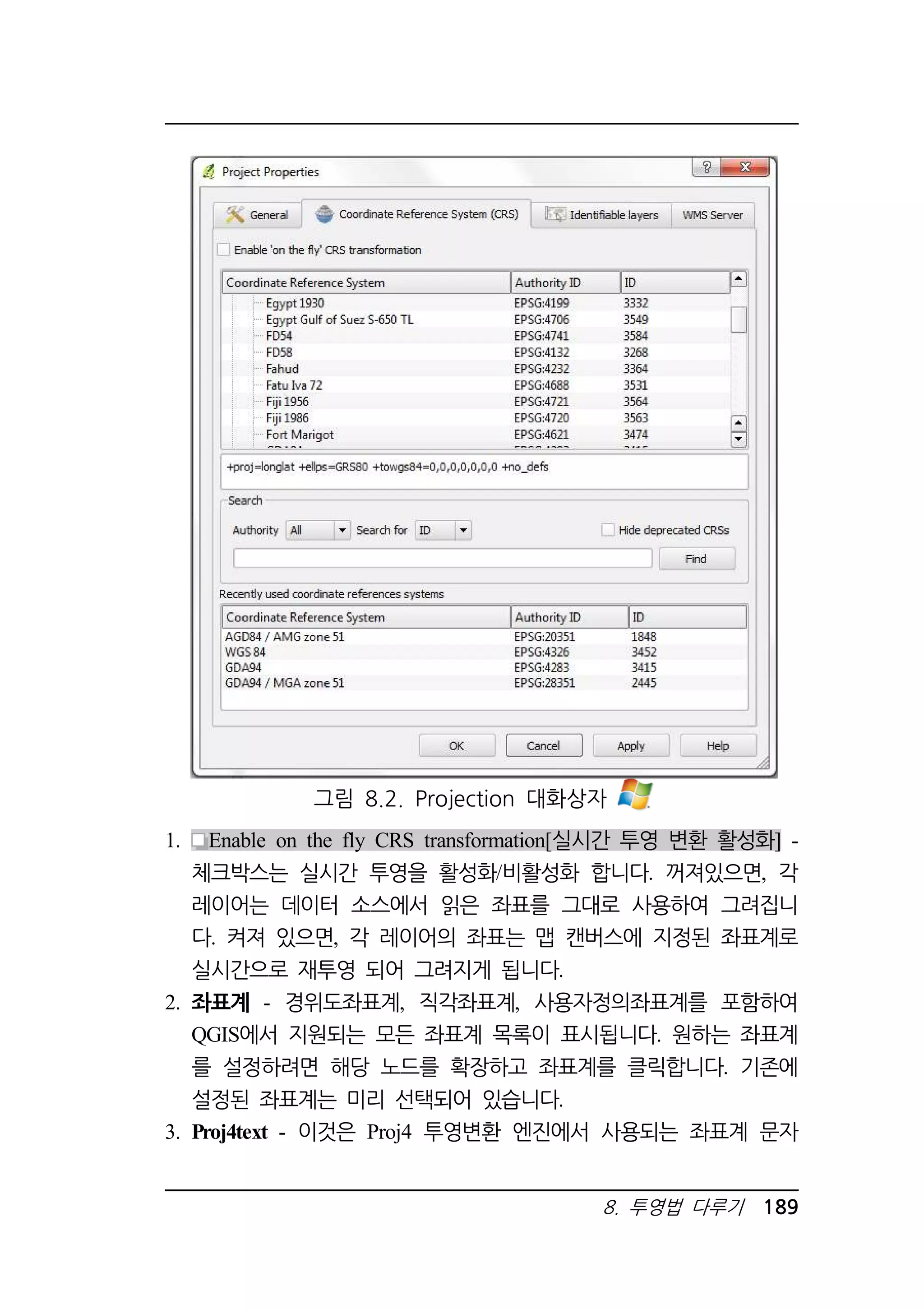 그림 8.2. Projection 대화상자 
1. Enable on the fly CRS transformation[실시간 투영 변환 활성화] - 
체크박스는 실시간 투영을 활성화/비활성화 합니다. 꺼져있으면, 각 
레이어는 데이터 소스에서 읽은 좌표를 그대로 사용하여 그려집니 
다. 켜져 있으면, 각 레이어의 좌표는 맵 캔버스에 지정된 좌표계로 
실시간으로 재투영 되어 그려지게 됩니다. 
2. 좌표계 - 경위도좌표계, 직각좌표계, 사용자정의좌표계를 포함하여 
QGIS에서 지원되는 모든 좌표계 목록이 표시됩니다. 원하는 좌표계 
를 설정하려면 해당 노드를 확장하고 좌표계를 클릭합니다. 기존에 
설정된 좌표계는 미리 선택되어 있습니다. 
3. Proj4text - 이것은 Proj4 투영변환 엔진에서 사용되는 좌표계 문자 
8. 투영법 다루기 189 
 