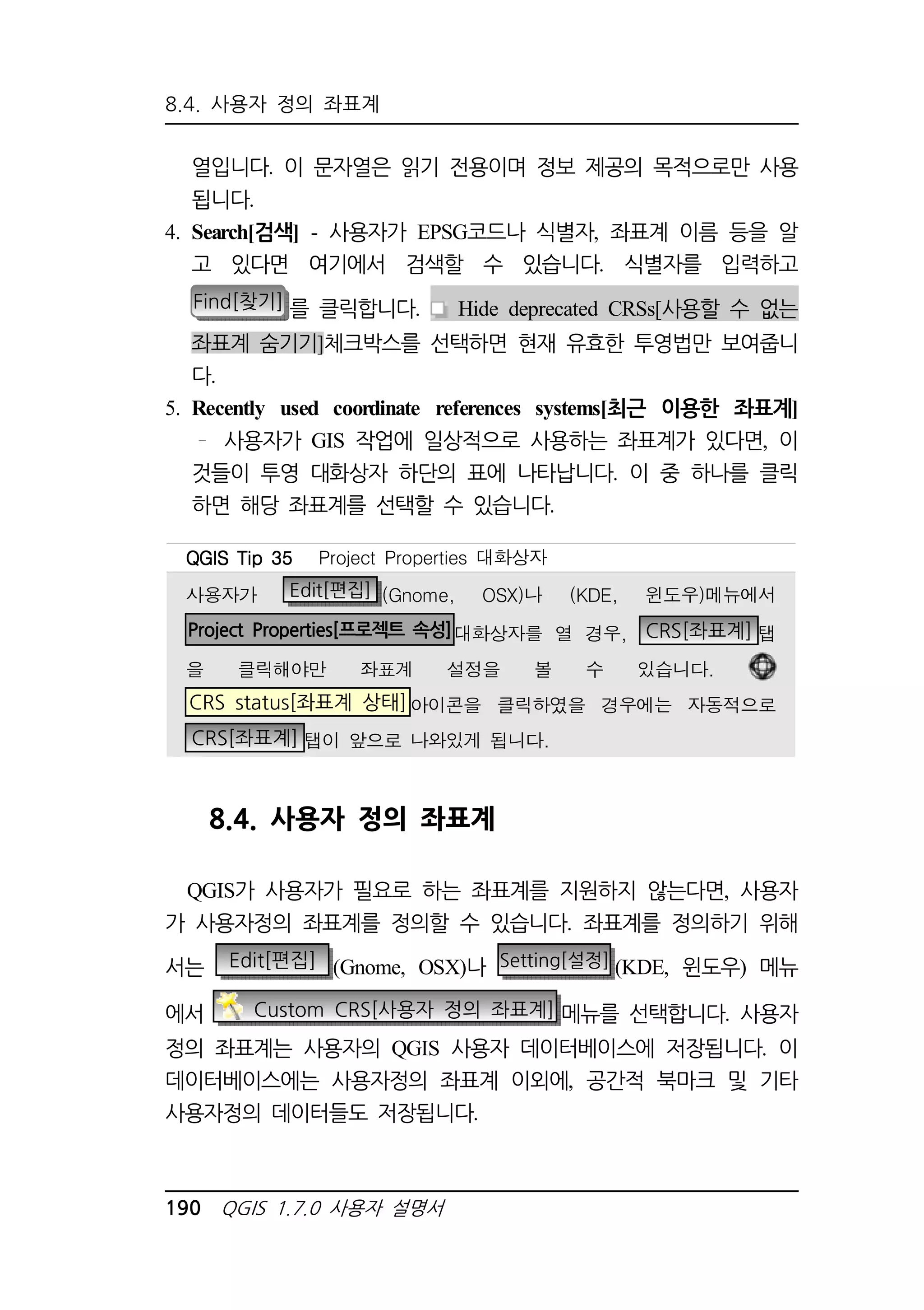 8.4. 사용자 정의 좌표계 
열입니다. 이 문자열은 읽기 전용이며 정보 제공의 목적으로만 사용 
됩니다. 
4. Search[검색] - 사용자가 EPSG코드나 식별자, 좌표계 이름 등을 알 
고 있다면 여기에서 검색할 수 있습니다. 식별자를 입력하고 
Find[찾기] 를 클릭합니다. Hide deprecated CRSs[사용할 수 없는 
좌표계 숨기기]체크박스를 선택하면 현재 유효한 투영법만 보여줍니 
다. 
5. Recently used coordinate references systems[최근 이용한 좌표계] 
사용자가 GIS 작업에 일상적으로 사용하는 좌표계가 있다면, 이 
것들이 투영 대화상자 하단의 표에 나타납니다. 이 중 하나를 클릭 
하면 해당 좌표계를 선택할 수 있습니다. 
QQQQGGGGIIIISSSS TTTTiiiipppp 33335555 Project Properties 대화상자 
사용자가 Edit[편집] (Gnome, OSX)나 (KDE, 윈도우)메뉴에서 
Project Properties[프로젝트 속성]대화상자를 열 경우, CRS[좌표계] 탭 
을 클릭해야만 좌표계 설정을 볼 수 있습니다. 
CRS status[좌표계 상태]아이콘을 클릭하였을 경우에는 자동적으로 
CRS[좌표계] 탭이 앞으로 나와있게 됩니다. 
8.4. 사용자 정의 좌표계 
QGIS가 사용자가 필요로 하는 좌표계를 지원하지 않는다면, 사용자 
가 사용자정의 좌표계를 정의할 수 있습니다. 좌표계를 정의하기 위해 
서는 Edit[편집] (Gnome, OSX)나 Setting[설정] (KDE, 윈도우) 메뉴 
에서 Custom CRS[사용자 정의 좌표계] 메뉴를 선택합니다. 사용자 
정의 좌표계는 사용자의 QGIS 사용자 데이터베이스에 저장됩니다. 이 
데이터베이스에는 사용자정의 좌표계 이외에, 공간적 북마크 및 기타 
사용자정의 데이터들도 저장됩니다. 
190 QGIS 1.7.0 사용자 설명서 
 