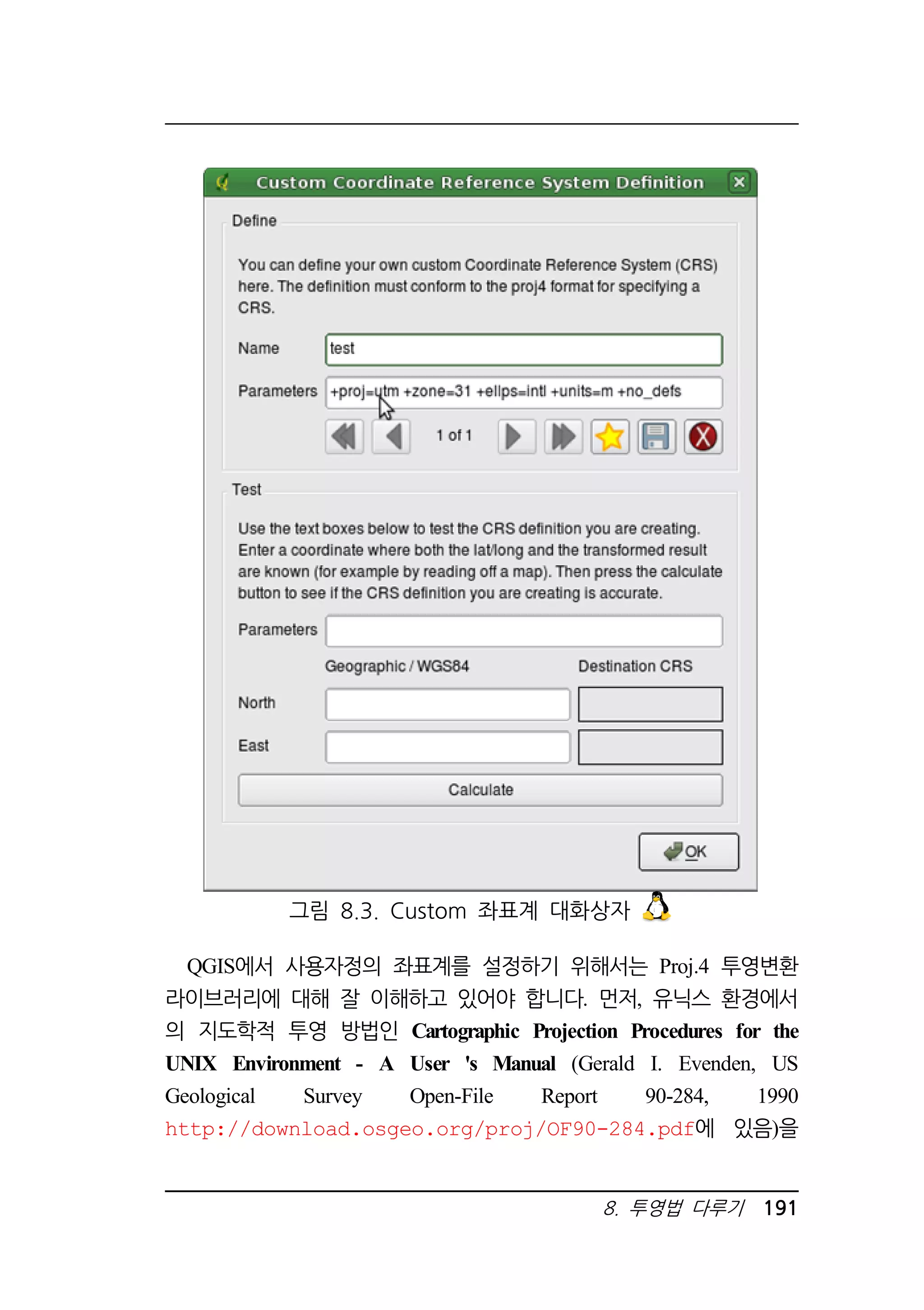 그림 8.3. Custom 좌표계 대화상자 
QGIS에서 사용자정의 좌표계를 설정하기 위해서는 Proj.4 투영변환 
라이브러리에 대해 잘 이해하고 있어야 합니다. 먼저, 유닉스 환경에서 
의 지도학적 투영 방법인 Cartographic Projection Procedures for the 
UNIX Environment - A User 's Manual (Gerald I. Evenden, US 
Geological Survey Open-File Report 90-284, 1990 
http://download.osgeo.org/proj/OF90-284.pdf에 있음)을 
8. 투영법 다루기 191 
 
