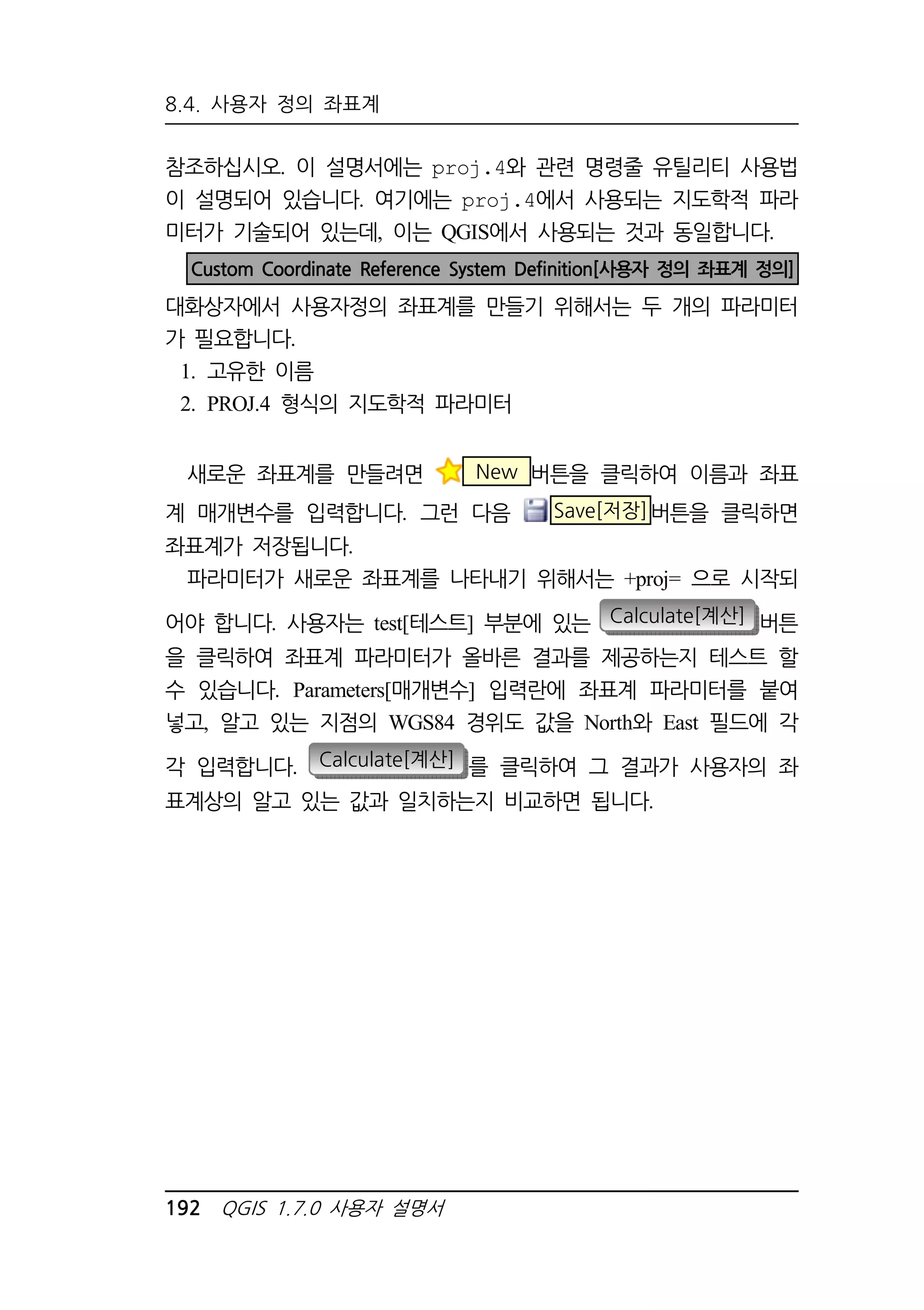 8.4. 사용자 정의 좌표계 
참조하십시오. 이 설명서에는 proj.4와 관련 명령줄 유틸리티 사용법 
이 설명되어 있습니다. 여기에는 proj.4에서 사용되는 지도학적 파라 
미터가 기술되어 있는데, 이는 QGIS에서 사용되는 것과 동일합니다. 
Custom Coordinate Reference System Definition[사용자 정의 좌표계 정의] 
대화상자에서 사용자정의 좌표계를 만들기 위해서는 두 개의 파라미터 
가 필요합니다. 
1. 고유한 이름 
2. PROJ.4 형식의 지도학적 파라미터 
새로운 좌표계를 만들려면 New 버튼을 클릭하여 이름과 좌표 
계 매개변수를 입력합니다. 그런 다음 Save[저장]버튼을 클릭하면 
좌표계가 저장됩니다. 
파라미터가 새로운 좌표계를 나타내기 위해서는 +proj= 으로 시작되 
어야 합니다. 사용자는 test[테스트] 부분에 있는 Calculate[계산] 버튼 
을 클릭하여 좌표계 파라미터가 올바른 결과를 제공하는지 테스트 할 
수 있습니다. Parameters[매개변수] 입력란에 좌표계 파라미터를 붙여 
넣고, 알고 있는 지점의 WGS84 경위도 값을 North와 East 필드에 각 
각 입력합니다. Calculate[계산] 를 클릭하여 그 결과가 사용자의 좌 
표계상의 알고 있는 값과 일치하는지 비교하면 됩니다. 
192 QGIS 1.7.0 사용자 설명서 
 