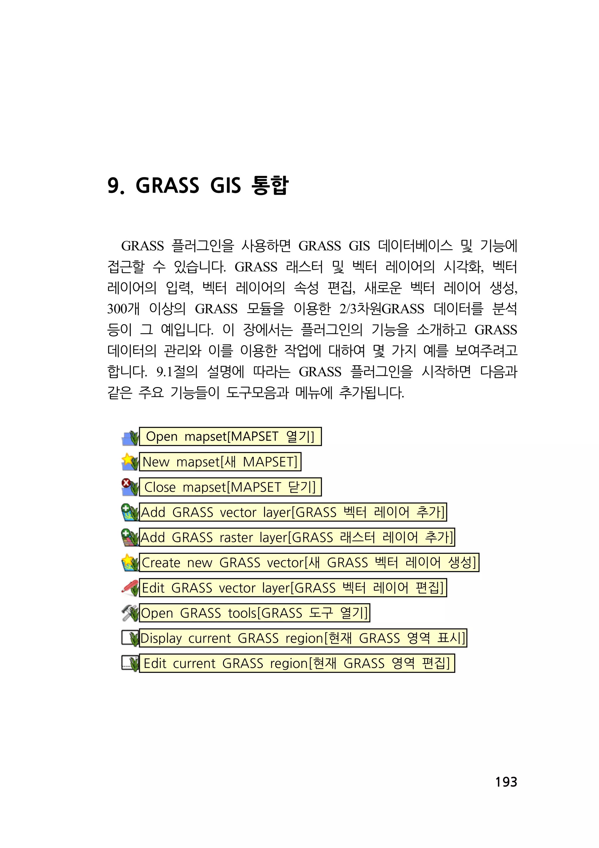 193 
9. GRASS GIS 통합 
GRASS 플러그인을 사용하면 GRASS GIS 데이터베이스 및 기능에 
접근할 수 있습니다. GRASS 래스터 및 벡터 레이어의 시각화, 벡터 
레이어의 입력, 벡터 레이어의 속성 편집, 새로운 벡터 레이어 생성, 
300개 이상의 GRASS 모듈을 이용한 2/3차원GRASS 데이터를 분석 
등이 그 예입니다. 이 장에서는 플러그인의 기능을 소개하고 GRASS 
데이터의 관리와 이를 이용한 작업에 대하여 몇 가지 예를 보여주려고 
합니다. 9.1절의 설명에 따라는 GRASS 플러그인을 시작하면 다음과 
같은 주요 기능들이 도구모음과 메뉴에 추가됩니다. 
Open mapset[MAPSET 열기] 
New mapset[새 MAPSET] 
Close mapset[MAPSET 닫기] 
Add GRASS vector layer[GRASS 벡터 레이어 추가] 
Add GRASS raster layer[GRASS 래스터 레이어 추가] 
Create new GRASS vector[새 GRASS 벡터 레이어 생성] 
Edit GRASS vector layer[GRASS 벡터 레이어 편집] 
Open GRASS tools[GRASS 도구 열기] 
Display current GRASS region[현재 GRASS 영역 표시] 
Edit current GRASS region[현재 GRASS 영역 편집] 
 