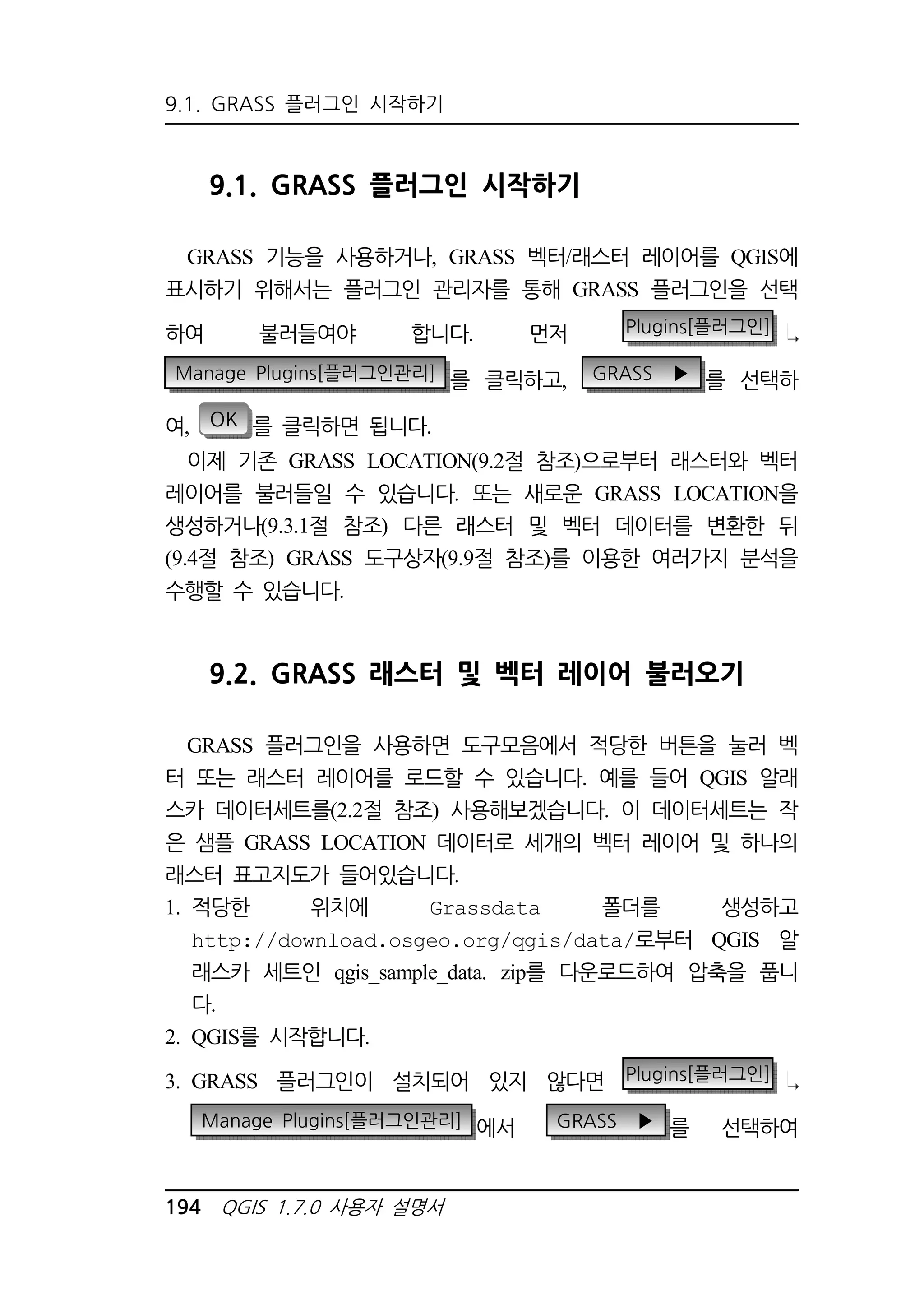 9.1. GRASS 플러그인 시작하기 
9.1. GRASS 플러그인 시작하기 
GRASS 기능을 사용하거나, GRASS 벡터/래스터 레이어를 QGIS에 
표시하기 위해서는 플러그인 관리자를 통해 GRASS 플러그인을 선택 
하여 불러들여야 합니다. 먼저 Plugins[플러그인] 
Manage Plugins[플러그인관리] 를 클릭하고, GRASS ▶ 를 선택하 
여, OK 를 클릭하면 됩니다. 
이제 기존 GRASS LOCATION(9.2절 참조)으로부터 래스터와 벡터 
레이어를 불러들일 수 있습니다. 또는 새로운 GRASS LOCATION을 
생성하거나(9.3.1절 참조) 다른 래스터 및 벡터 데이터를 변환한 뒤 
(9.4절 참조) GRASS 도구상자(9.9절 참조)를 이용한 여러가지 분석을 
수행할 수 있습니다. 
9.2. GRASS 래스터 및 벡터 레이어 불러오기 
GRASS 플러그인을 사용하면 도구모음에서 적당한 버튼을 눌러 벡 
터 또는 래스터 레이어를 로드할 수 있습니다. 예를 들어 QGIS 알래 
스카 데이터세트를(2.2절 참조) 사용해보겠습니다. 이 데이터세트는 작 
은 샘플 GRASS LOCATION 데이터로 세개의 벡터 레이어 및 하나의 
래스터 표고지도가 들어있습니다. 
1. 적당한 위치에 Grassdata 폴더를 생성하고 
http://download.osgeo.org/qgis/data/로부터 QGIS 알 
래스카 세트인 qgis_sample_data. zip를 다운로드하여 압축을 풉니 
다. 
2. QGIS를 시작합니다. 
3. GRASS 플러그인이 설치되어 있지 않다면 Plugins[플러그인] 
Manage Plugins[플러그인관리] 에서 GRASS ▶ 를 선택하여 
194 QGIS 1.7.0 사용자 설명서 
 
