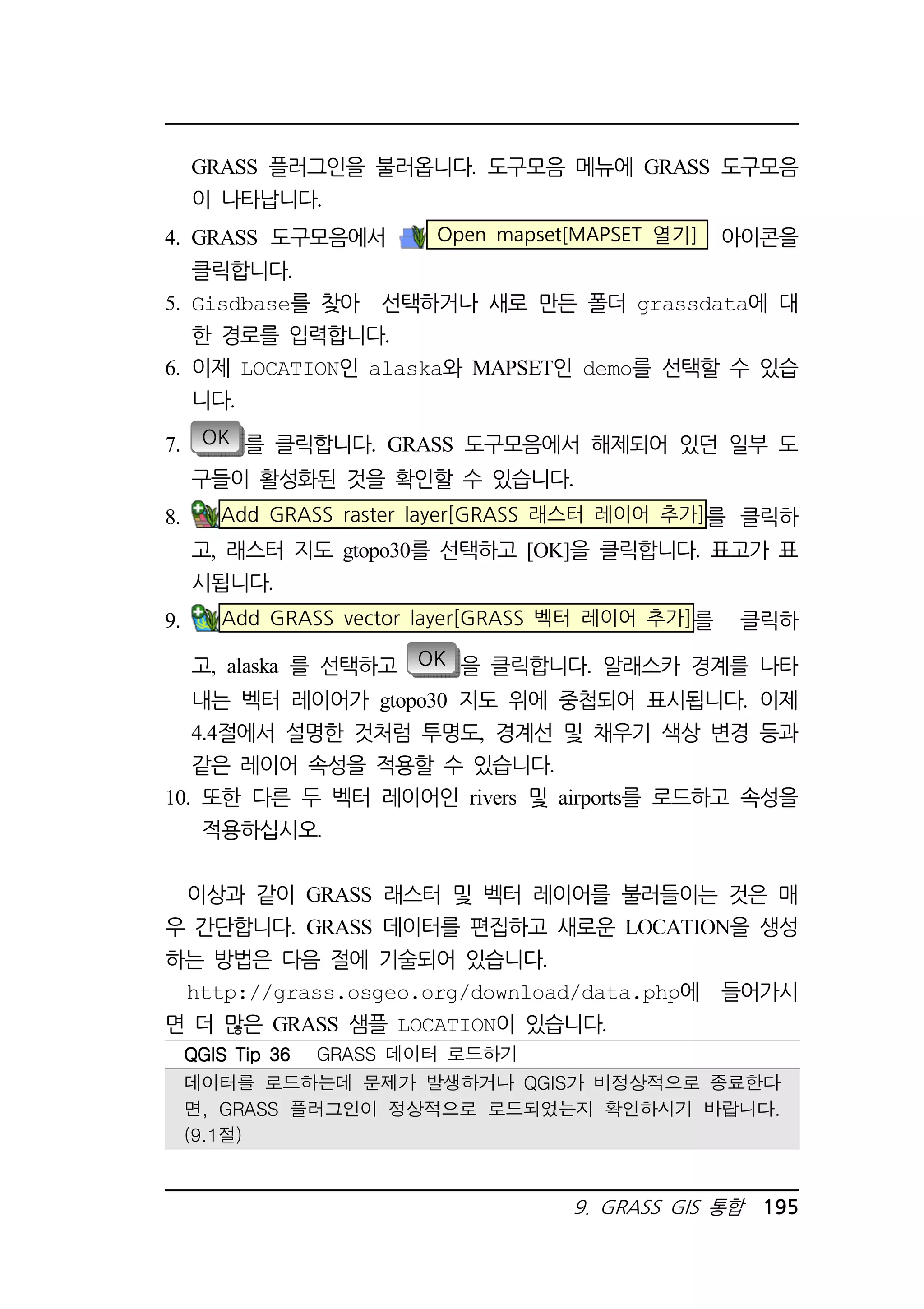 GRASS 플러그인을 불러옵니다. 도구모음 메뉴에 GRASS 도구모음 
이 나타납니다. 
4. GRASS 도구모음에서 Open mapset[MAPSET 열기] 아이콘을 
9. GRASS GIS 통합 195 
클릭합니다. 
5. Gisdbase를 찾아 선택하거나 새로 만든 폴더 grassdata에 대 
한 경로를 입력합니다. 
6. 이제 LOCATION인 alaska와 MAPSET인 demo를 선택할 수 있습 
니다. 
7. OK 를 클릭합니다. GRASS 도구모음에서 해제되어 있던 일부 도 
구들이 활성화된 것을 확인할 수 있습니다. 
8. Add GRASS raster layer[GRASS 래스터 레이어 추가]를 클릭하 
고, 래스터 지도 gtopo30를 선택하고 [OK]을 클릭합니다. 표고가 표 
시됩니다. 
9. Add GRASS vector layer[GRASS 벡터 레이어 추가]를 클릭하 
고, alaska 를 선택하고 OK 을 클릭합니다. 알래스카 경계를 나타 
내는 벡터 레이어가 gtopo30 지도 위에 중첩되어 표시됩니다. 이제 
4.4절에서 설명한 것처럼 투명도, 경계선 및 채우기 색상 변경 등과 
같은 레이어 속성을 적용할 수 있습니다. 
10. 또한 다른 두 벡터 레이어인 rivers 및 airports를 로드하고 속성을 
적용하십시오. 
이상과 같이 GRASS 래스터 및 벡터 레이어를 불러들이는 것은 매 
우 간단합니다. GRASS 데이터를 편집하고 새로운 LOCATION을 생성 
하는 방법은 다음 절에 기술되어 있습니다. 
http://grass.osgeo.org/download/data.php에 들어가시 
면 더 많은 GRASS 샘플 LOCATION이 있습니다. 
QQQQGGGGIIIISSSS TTTTiiiipppp 33336666 GRASS 데이터 로드하기 
데이터를 로드하는데 문제가 발생하거나 QGIS가 비정상적으로 종료한다 
면, GRASS 플러그인이 정상적으로 로드되었는지 확인하시기 바랍니다. 
(9.1절) 
 