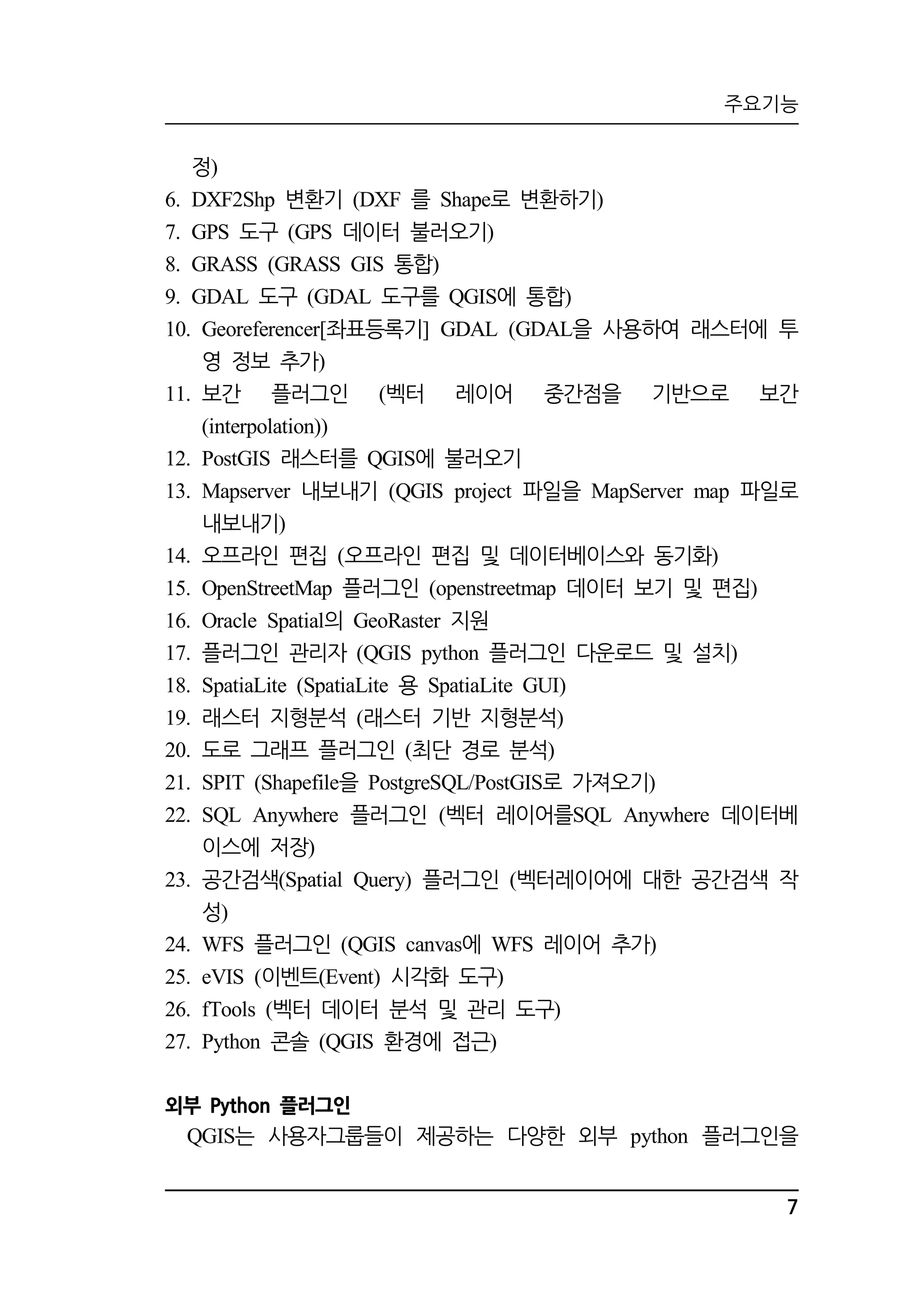주요기능 
7 
정) 
6. DXF2Shp 변환기 (DXF 를 Shape로 변환하기) 
7. GPS 도구 (GPS 데이터 불러오기) 
8. GRASS (GRASS GIS 통합) 
9. GDAL 도구 (GDAL 도구를 QGIS에 통합) 
10. Georeferencer[좌표등록기] GDAL (GDAL을 사용하여 래스터에 투 
영 정보 추가) 
11. 보간 플러그인 (벡터 레이어 중간점을 기반으로 보간 
(interpolation)) 
12. PostGIS 래스터를 QGIS에 불러오기 
13. Mapserver 내보내기 (QGIS project 파일을 MapServer map 파일로 
내보내기) 
14. 오프라인 편집 (오프라인 편집 및 데이터베이스와 동기화) 
15. OpenStreetMap 플러그인 (openstreetmap 데이터 보기 및 편집) 
16. Oracle Spatial의 GeoRaster 지원 
17. 플러그인 관리자 (QGIS python 플러그인 다운로드 및 설치) 
18. SpatiaLite (SpatiaLite 용 SpatiaLite GUI) 
19. 래스터 지형분석 (래스터 기반 지형분석) 
20. 도로 그래프 플러그인 (최단 경로 분석) 
21. SPIT (Shapefile을 PostgreSQL/PostGIS로 가져오기) 
22. SQL Anywhere 플러그인 (벡터 레이어를SQL Anywhere 데이터베 
이스에 저장) 
23. 공간검색(Spatial Query) 플러그인 (벡터레이어에 대한 공간검색 작 
성) 
24. WFS 플러그인 (QGIS canvas에 WFS 레이어 추가) 
25. eVIS (이벤트(Event) 시각화 도구) 
26. fTools (벡터 데이터 분석 및 관리 도구) 
27. Python 콘솔 (QGIS 환경에 접근) 
외부 Python 플러그인 
QGIS는 사용자그룹들이 제공하는 다양한 외부 python 플러그인을 
 