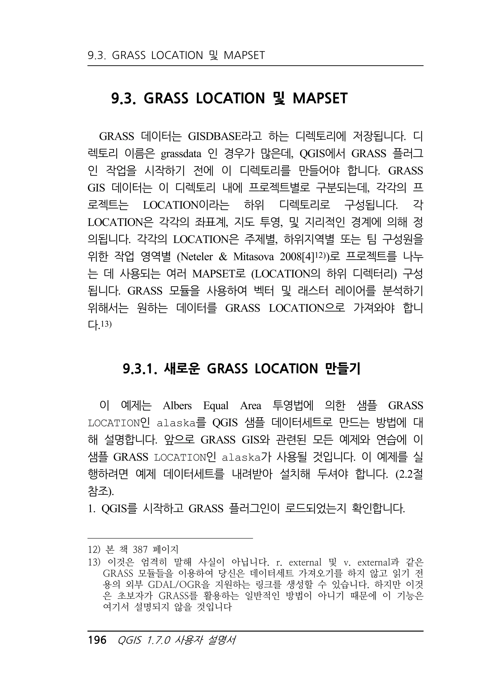 9.3. GRASS LOCATION 및 MAPSET 
9.3. GRASS LOCATION 및 MAPSET 
GRASS 데이터는 GISDBASE라고 하는 디렉토리에 저장됩니다. 디 
렉토리 이름은 grassdata 인 경우가 많은데, QGIS에서 GRASS 플러그 
인 작업을 시작하기 전에 이 디렉토리를 만들어야 합니다. GRASS 
GIS 데이터는 이 디렉토리 내에 프로젝트별로 구분되는데, 각각의 프 
로젝트는 LOCATION이라는 하위 디렉토리로 구성됩니다. 각 
LOCATION은 각각의 좌표계, 지도 투영, 및 지리적인 경계에 의해 정 
의됩니다. 각각의 LOCATION은 주제별, 하위지역별 또는 팀 구성원을 
위한 작업 영역별 (Neteler  Mitasova 2008[4]12))로 프로젝트를 나누 
는 데 사용되는 여러 MAPSET로 (LOCATION의 하위 디렉터리) 구성 
됩니다. GRASS 모듈을 사용하여 벡터 및 래스터 레이어를 분석하기 
위해서는 원하는 데이터를 GRASS LOCATION으로 가져와야 합니 
다.13) 
9.3.1. 새로운 GRASS LOCATION 만들기 
이 예제는 Albers Equal Area 투영법에 의한 샘플 GRASS 
LOCATION인 alaska를 QGIS 샘플 데이터세트로 만드는 방법에 대 
해 설명합니다. 앞으로 GRASS GIS와 관련된 모든 예제와 연습에 이 
샘플 GRASS LOCATION인 alaska가 사용될 것입니다. 이 예제를 실 
행하려면 예제 데이터세트를 내려받아 설치해 두셔야 합니다. (2.2절 
참조). 
1. QGIS를 시작하고 GRASS 플러그인이 로드되었는지 확인합니다. 
12) 본 책 387 페이지 
13) 이것은 엄격히 말해 사실이 아닙니다. r. external 및 v. external과 같은 
GRASS 모듈들을 이용하여 당신은 데이터세트 가져오기를 하지 않고 읽기 전 
용의 외부 GDAL/OGR을 지원하는 링크를 생성할 수 있습니다. 하지만 이것 
은 초보자가 GRASS를 활용하는 일반적인 방법이 아니기 때문에 이 기능은 
여기서 설명되지 않을 것입니다 
196 QGIS 1.7.0 사용자 설명서 
 