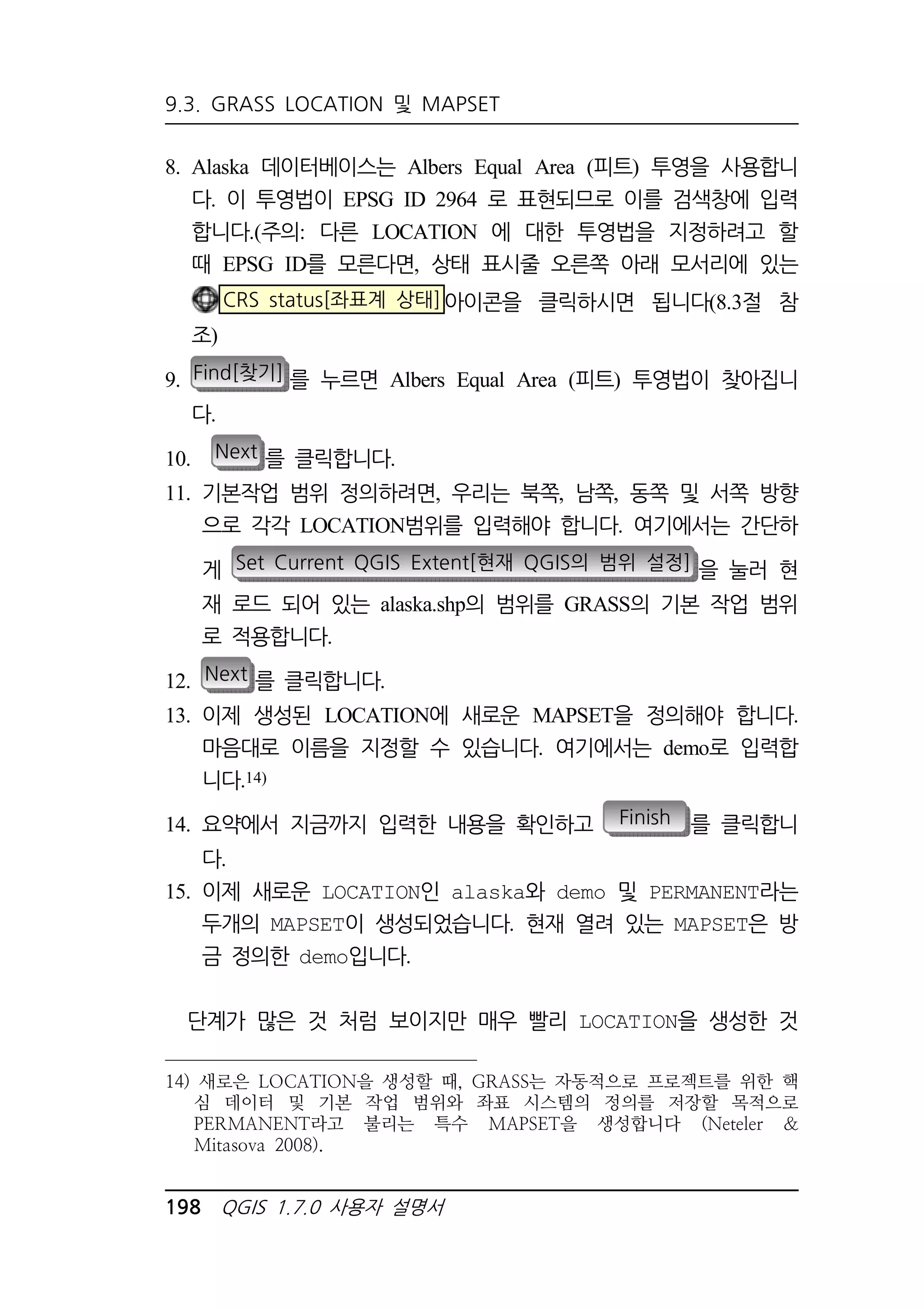 9.3. GRASS LOCATION 및 MAPSET 
8. Alaska 데이터베이스는 Albers Equal Area (피트) 투영을 사용합니 
다. 이 투영법이 EPSG ID 2964 로 표현되므로 이를 검색창에 입력 
합니다.(주의: 다른 LOCATION 에 대한 투영법을 지정하려고 할 
때 EPSG ID를 모른다면, 상태 표시줄 오른쪽 아래 모서리에 있는 
CRS status[좌표계 상태]아이콘을 클릭하시면 됩니다(8.3절 참 
조) 
9. Find[찾기] 를 누르면 Albers Equal Area (피트) 투영법이 찾아집니 
다. 
10. Next 를 클릭합니다. 
11. 기본작업 범위 정의하려면, 우리는 북쪽, 남쪽, 동쪽 및 서쪽 방향 
으로 각각 LOCATION범위를 입력해야 합니다. 여기에서는 간단하 
게 Set Current QGIS Extent[현재 QGIS의 범위 설정] 을 눌러 현 
재 로드 되어 있는 alaska.shp의 범위를 GRASS의 기본 작업 범위 
로 적용합니다. 
12. Next 를 클릭합니다. 
13. 이제 생성된 LOCATION에 새로운 MAPSET을 정의해야 합니다. 
마음대로 이름을 지정할 수 있습니다. 여기에서는 demo로 입력합 
니다.14) 
14. 요약에서 지금까지 입력한 내용을 확인하고 Finish 를 클릭합니 
다. 
15. 이제 새로운 LOCATION인 alaska와 demo 및 PERMANENT라는 
두개의 MAPSET이 생성되었습니다. 현재 열려 있는 MAPSET은 방 
금 정의한 demo입니다. 
단계가 많은 것 처럼 보이지만 매우 빨리 LOCATION을 생성한 것 
14) 새로은 LOCATION을 생성할 때, GRASS는 자동적으로 프로젝트를 위한 핵 
심 데이터 및 기본 작업 범위와 좌표 시스템의 정의를 저장할 목적으로 
PERMANENT라고 불리는 특수 MAPSET을 생성합니다 (Neteler  
Mitasova 2008). 
198 QGIS 1.7.0 사용자 설명서 
 