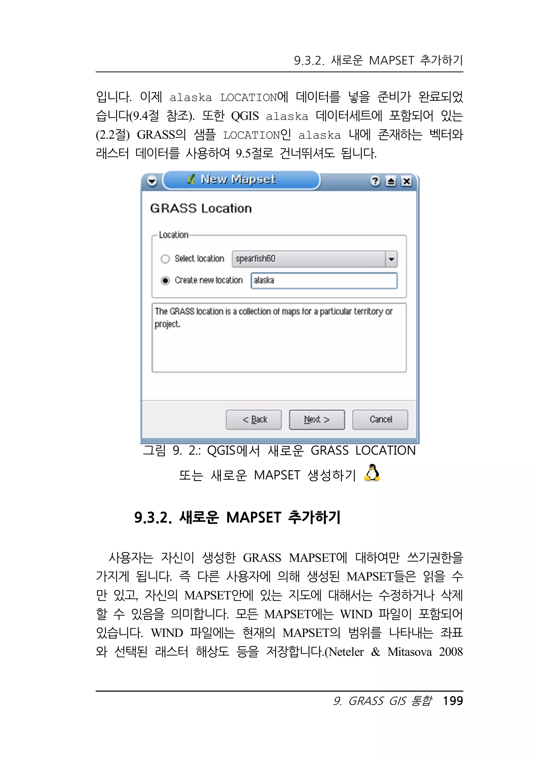 9.3.2. 새로운 MAPSET 추가하기 
입니다. 이제 alaska LOCATION에 데이터를 넣을 준비가 완료되었 
습니다(9.4절 참조). 또한 QGIS alaska 데이터세트에 포함되어 있는 
(2.2절) GRASS의 샘플 LOCATION인 alaska 내에 존재하는 벡터와 
래스터 데이터를 사용하여 9.5절로 건너뛰셔도 됩니다. 
그림 9. 2.: QGIS에서 새로운 GRASS LOCATION 
또는 새로운 MAPSET 생성하기 
9.3.2. 새로운 MAPSET 추가하기 
사용자는 자신이 생성한 GRASS MAPSET에 대하여만 쓰기권한을 
가지게 됩니다. 즉 다른 사용자에 의해 생성된 MAPSET들은 읽을 수 
만 있고, 자신의 MAPSET안에 있는 지도에 대해서는 수정하거나 삭제 
할 수 있음을 의미합니다. 모든 MAPSET에는 WIND 파일이 포함되어 
있습니다. WIND 파일에는 현재의 MAPSET의 범위를 나타내는 좌표 
와 선택된 래스터 해상도 등을 저장합니다.(Neteler  Mitasova 2008 
9. GRASS GIS 통합 199 
 