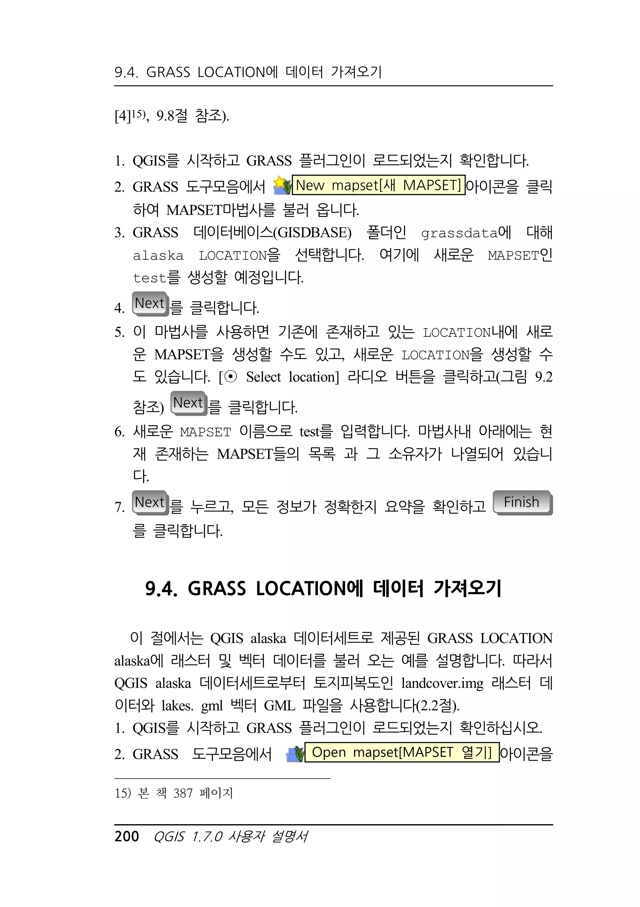 9.4. GRASS LOCATION에 데이터 가져오기 
[4]15), 9.8절 참조). 
1. QGIS를 시작하고 GRASS 플러그인이 로드되었는지 확인합니다. 
2. GRASS 도구모음에서 New mapset[새 MAPSET]아이콘을 클릭 
하여 MAPSET마법사를 불러 옵니다. 
3. GRASS 데이터베이스(GISDBASE) 폴더인 grassdata에 대해 
alaska LOCATION을 선택합니다. 여기에 새로운 MAPSET인 
test를 생성할 예정입니다. 
4. Next 를 클릭합니다. 
5. 이 마법사를 사용하면 기존에 존재하고 있는 LOCATION내에 새로 
운 MAPSET을 생성할 수도 있고, 새로운 LOCATION을 생성할 수 
도 있습니다. [⊙ Select location] 라디오 버튼을 클릭하고(그림 9.2 
참조) Next 를 클릭합니다. 
6. 새로운 MAPSET 이름으로 test를 입력합니다. 마법사내 아래에는 현 
재 존재하는 MAPSET들의 목록 과 그 소유자가 나열되어 있습니 
다. 
7. Next 를 누르고, 모든 정보가 정확한지 요약을 확인하고 Finish 
를 클릭합니다. 
9.4. GRASS LOCATION에 데이터 가져오기 
이 절에서는 QGIS alaska 데이터세트로 제공된 GRASS LOCATION 
alaska에 래스터 및 벡터 데이터를 불러 오는 예를 설명합니다. 따라서 
QGIS alaska 데이터세트로부터 토지피복도인 landcover.img 래스터 데 
이터와 lakes. gml 벡터 GML 파일을 사용합니다(2.2절). 
1. QGIS를 시작하고 GRASS 플러그인이 로드되었는지 확인하십시오. 
2. GRASS 도구모음에서 Open mapset[MAPSET 열기] 아이콘을 
15) 본 책 387 페이지 
200 QGIS 1.7.0 사용자 설명서 
 