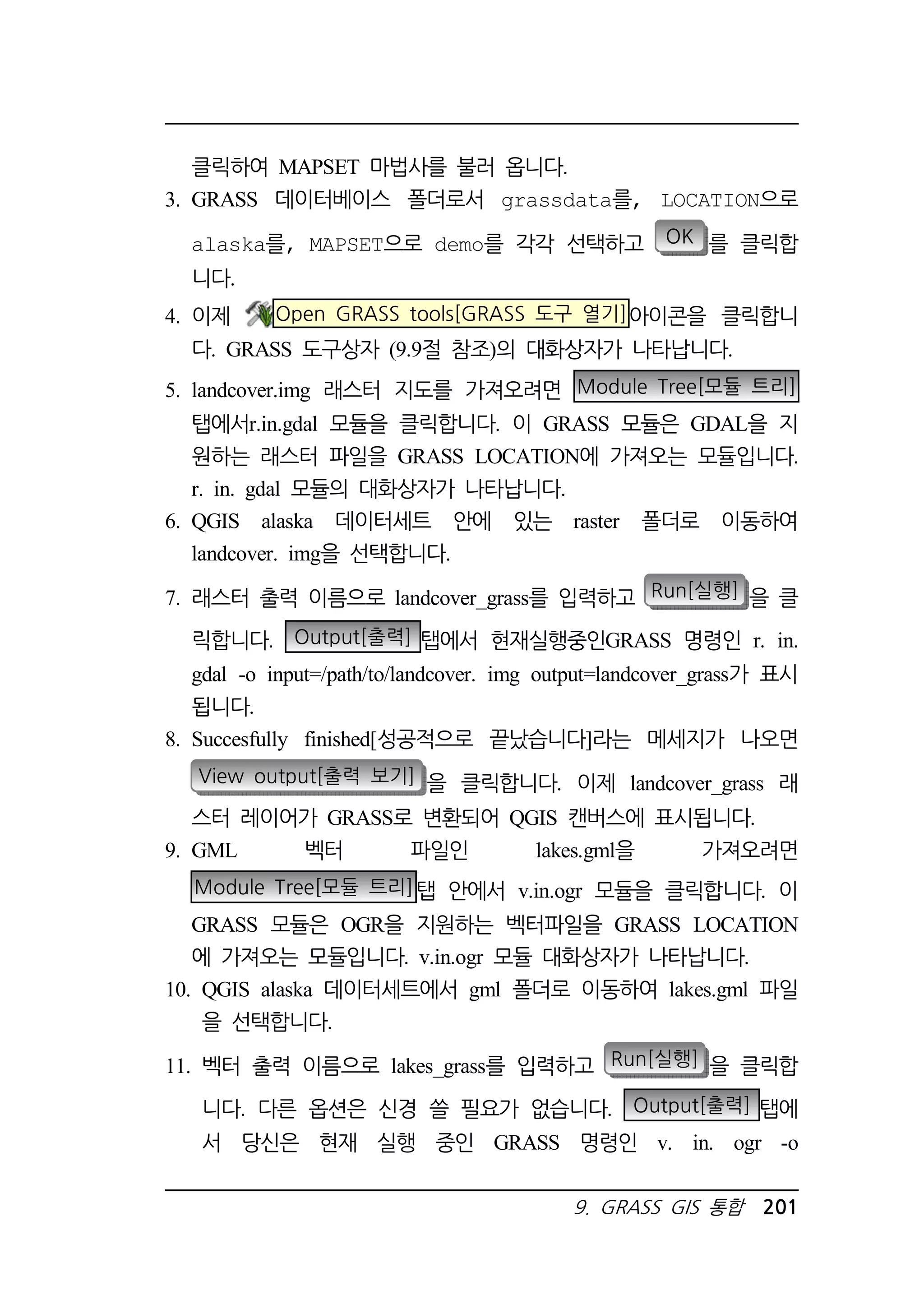 9. GRASS GIS 통합 201 
클릭하여 MAPSET 마법사를 불러 옵니다. 
3. GRASS 데이터베이스 폴더로서 grassdata를, LOCATION으로 
alaska를, MAPSET으로 demo를 각각 선택하고 OK 를 클릭합 
니다. 
4. 이제 Open GRASS tools[GRASS 도구 열기]아이콘을 클릭합니 
다. GRASS 도구상자 (9.9절 참조)의 대화상자가 나타납니다. 
5. landcover.img 래스터 지도를 가져오려면 Module Tree[모듈 트리] 
탭에서r.in.gdal 모듈을 클릭합니다. 이 GRASS 모듈은 GDAL을 지 
원하는 래스터 파일을 GRASS LOCATION에 가져오는 모듈입니다. 
r. in. gdal 모듈의 대화상자가 나타납니다. 
6. QGIS alaska 데이터세트 안에 있는 raster 폴더로 이동하여 
landcover. img을 선택합니다. 
7. 래스터 출력 이름으로 landcover_grass를 입력하고 Run[실행] 을 클 
릭합니다. Output[출력] 탭에서 현재실행중인GRASS 명령인 r. in. 
gdal -o input=/path/to/landcover. img output=landcover_grass가 표시 
됩니다. 
8. Succesfully finished[성공적으로 끝났습니다]라는 메세지가 나오면 
View output[출력 보기] 을 클릭합니다. 이제 landcover_grass 래 
스터 레이어가 GRASS로 변환되어 QGIS 캔버스에 표시됩니다. 
9. GML 벡터 파일인 lakes.gml을 가져오려면 
Module Tree[모듈 트리]탭 안에서 v.in.ogr 모듈을 클릭합니다. 이 
GRASS 모듈은 OGR을 지원하는 벡터파일을 GRASS LOCATION 
에 가져오는 모듈입니다. v.in.ogr 모듈 대화상자가 나타납니다. 
10. QGIS alaska 데이터세트에서 gml 폴더로 이동하여 lakes.gml 파일 
을 선택합니다. 
11. 벡터 출력 이름으로 lakes_grass를 입력하고 Run[실행] 을 클릭합 
니다. 다른 옵션은 신경 쓸 필요가 없습니다. Output[출력] 탭에 
서 당신은 현재 실행 중인 GRASS 명령인 v. in. ogr -o 
 