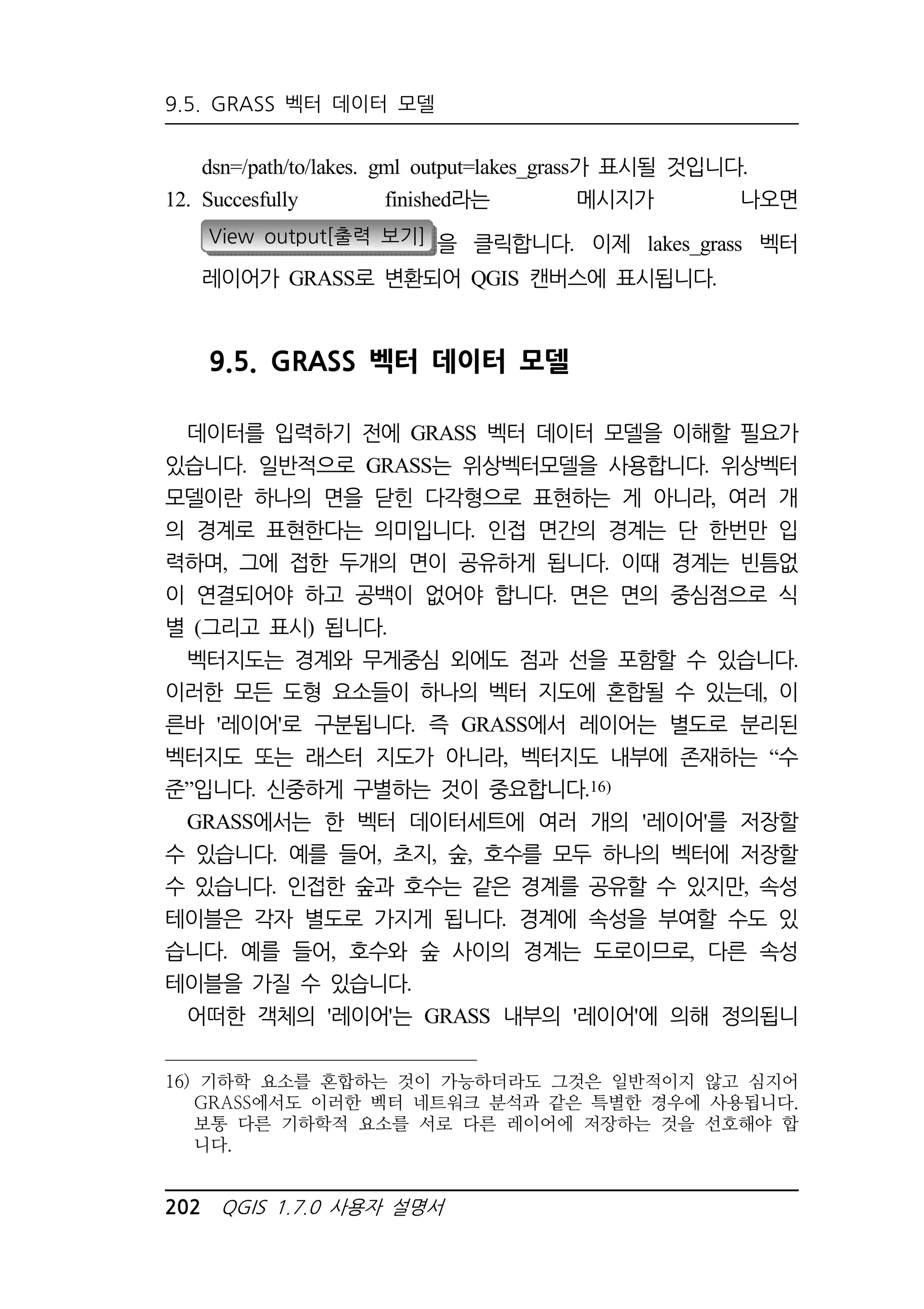 9.5. GRASS 벡터 데이터 모델 
dsn=/path/to/lakes. gml output=lakes_grass가 표시될 것입니다. 
12. Succesfully finished라는 메시지가 나오면 
View output[출력 보기] 을 클릭합니다. 이제 lakes_grass 벡터 
레이어가 GRASS로 변환되어 QGIS 캔버스에 표시됩니다. 
9.5. GRASS 벡터 데이터 모델 
데이터를 입력하기 전에 GRASS 벡터 데이터 모델을 이해할 필요가 
있습니다. 일반적으로 GRASS는 위상벡터모델을 사용합니다. 위상벡터 
모델이란 하나의 면을 닫힌 다각형으로 표현하는 게 아니라, 여러 개 
의 경계로 표현한다는 의미입니다. 인접 면간의 경계는 단 한번만 입 
력하며, 그에 접한 두개의 면이 공유하게 됩니다. 이때 경계는 빈틈없 
이 연결되어야 하고 공백이 없어야 합니다. 면은 면의 중심점으로 식 
별 (그리고 표시) 됩니다. 
벡터지도는 경계와 무게중심 외에도 점과 선을 포함할 수 있습니다. 
이러한 모든 도형 요소들이 하나의 벡터 지도에 혼합될 수 있는데, 이 
른바 '레이어'로 구분됩니다. 즉 GRASS에서 레이어는 별도로 분리된 
벡터지도 또는 래스터 지도가 아니라, 벡터지도 내부에 존재하는 “수 
준”입니다. 신중하게 구별하는 것이 중요합니다.16) 
GRASS에서는 한 벡터 데이터세트에 여러 개의 '레이어'를 저장할 
수 있습니다. 예를 들어, 초지, 숲, 호수를 모두 하나의 벡터에 저장할 
수 있습니다. 인접한 숲과 호수는 같은 경계를 공유할 수 있지만, 속성 
테이블은 각자 별도로 가지게 됩니다. 경계에 속성을 부여할 수도 있 
습니다. 예를 들어, 호수와 숲 사이의 경계는 도로이므로, 다른 속성 
테이블을 가질 수 있습니다. 
어떠한 객체의 '레이어'는 GRASS 내부의 '레이어'에 의해 정의됩니 
16) 기하학 요소를 혼합하는 것이 가능하더라도 그것은 일반적이지 않고 심지어 
GRASS에서도 이러한 벡터 네트워크 분석과 같은 특별한 경우에 사용됩니다. 
보통 다른 기하학적 요소를 서로 다른 레이어에 저장하는 것을 선호해야 합 
니다. 
202 QGIS 1.7.0 사용자 설명서 
 