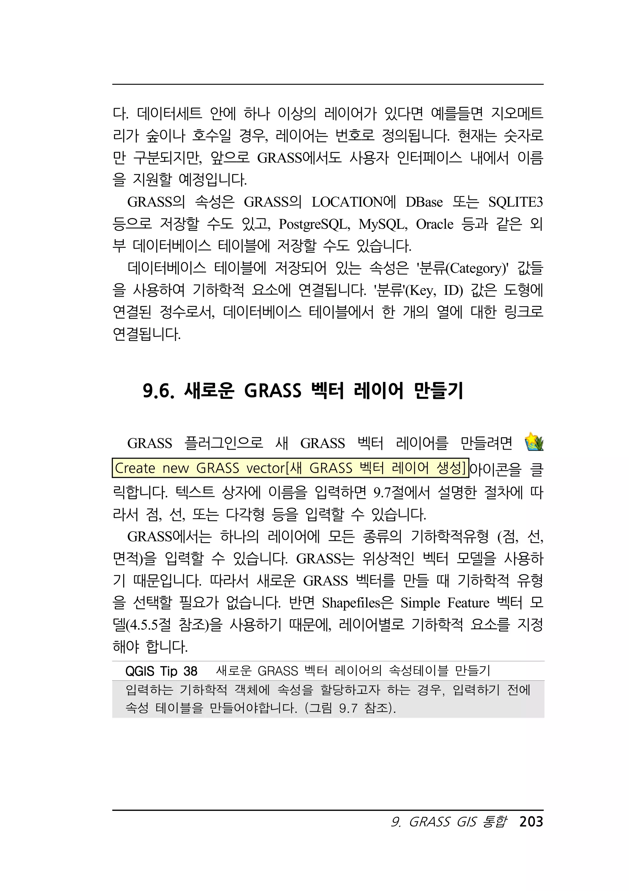 다. 데이터세트 안에 하나 이상의 레이어가 있다면 예를들면 지오메트 
리가 숲이나 호수일 경우, 레이어는 번호로 정의됩니다. 현재는 숫자로 
만 구분되지만, 앞으로 GRASS에서도 사용자 인터페이스 내에서 이름 
을 지원할 예정입니다. 
GRASS의 속성은 GRASS의 LOCATION에 DBase 또는 SQLITE3 
등으로 저장할 수도 있고, PostgreSQL, MySQL, Oracle 등과 같은 외 
부 데이터베이스 테이블에 저장할 수도 있습니다. 
데이터베이스 테이블에 저장되어 있는 속성은 '분류(Category)' 값들 
을 사용하여 기하학적 요소에 연결됩니다. '분류'(Key, ID) 값은 도형에 
연결된 정수로서, 데이터베이스 테이블에서 한 개의 열에 대한 링크로 
연결됩니다. 
9.6. 새로운 GRASS 벡터 레이어 만들기 
GRASS 플러그인으로 새 GRASS 벡터 레이어를 만들려면 
Create new GRASS vector[새 GRASS 벡터 레이어 생성]아이콘을 클 
릭합니다. 텍스트 상자에 이름을 입력하면 9.7절에서 설명한 절차에 따 
라서 점, 선, 또는 다각형 등을 입력할 수 있습니다. 
GRASS에서는 하나의 레이어에 모든 종류의 기하학적유형 (점, 선, 
면적)을 입력할 수 있습니다. GRASS는 위상적인 벡터 모델을 사용하 
기 때문입니다. 따라서 새로운 GRASS 벡터를 만들 때 기하학적 유형 
을 선택할 필요가 없습니다. 반면 Shapefiles은 Simple Feature 벡터 모 
델(4.5.5절 참조)을 사용하기 때문에, 레이어별로 기하학적 요소를 지정 
해야 합니다. 
QQQQGGGGIIIISSSS TTTTiiiipppp 33338888 새로운 GRASS 벡터 레이어의 속성테이블 만들기 
입력하는 기하학적 객체에 속성을 할당하고자 하는 경우, 입력하기 전에 
속성 테이블을 만들어야합니다. (그림 9.7 참조). 
9. GRASS GIS 통합 203 
 