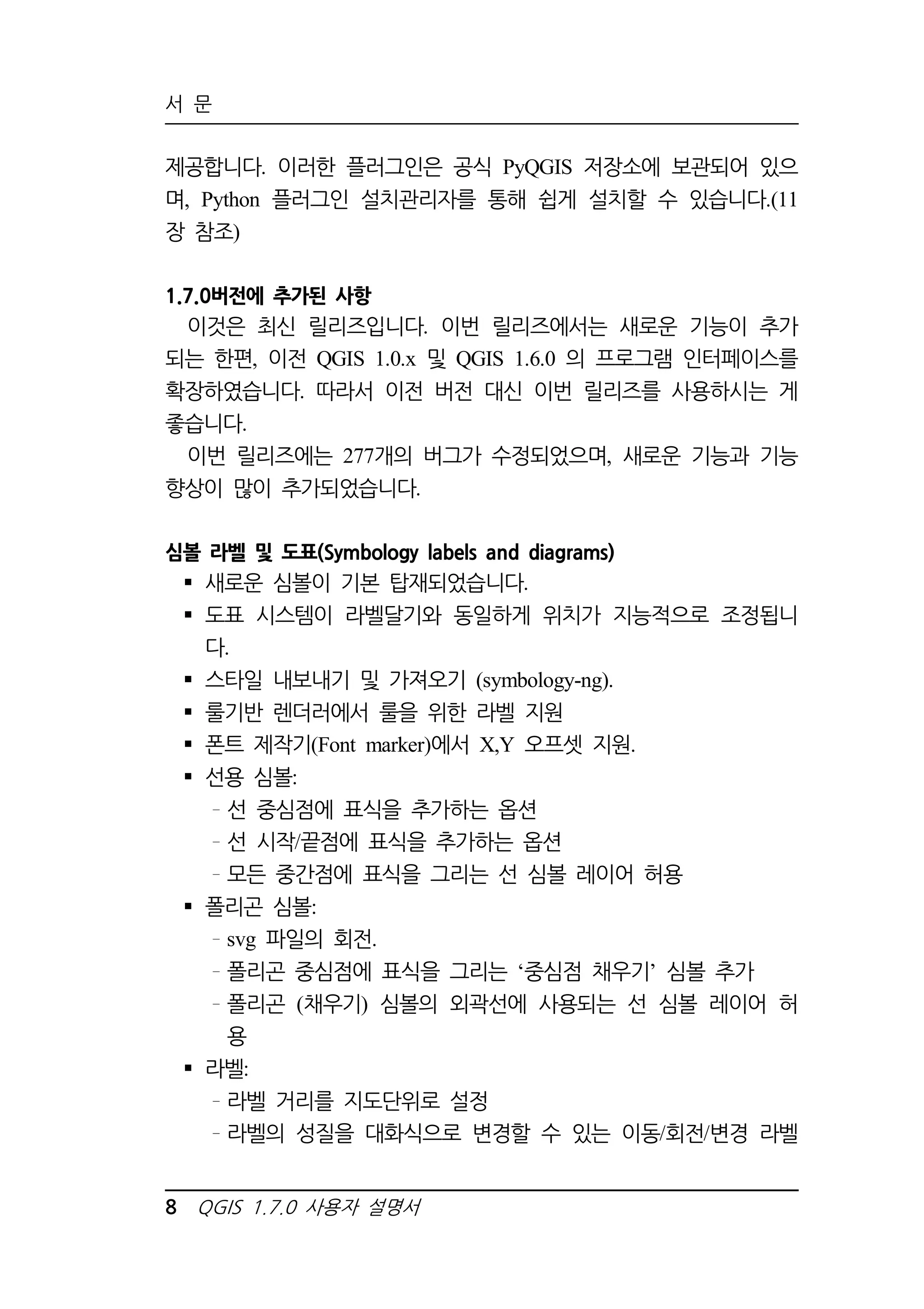 서 문 
제공합니다. 이러한 플러그인은 공식 PyQGIS 저장소에 보관되어 있으 
며, Python 플러그인 설치관리자를 통해 쉽게 설치할 수 있습니다.(11 
장 참조) 
1.7.0버전에 추가된 사항 
이것은 최신 릴리즈입니다. 이번 릴리즈에서는 새로운 기능이 추가 
되는 한편, 이전 QGIS 1.0.x 및 QGIS 1.6.0 의 프로그램 인터페이스를 
확장하였습니다. 따라서 이전 버전 대신 이번 릴리즈를 사용하시는 게 
좋습니다. 
이번 릴리즈에는 277개의 버그가 수정되었으며, 새로운 기능과 기능 
향상이 많이 추가되었습니다. 
심볼 라벨 및 도표(Symbology labels and diagrams) 
 새로운 심볼이 기본 탑재되었습니다. 
 도표 시스템이 라벨달기와 동일하게 위치가 지능적으로 조정됩니 
다. 
 스타일 내보내기 및 가져오기 (symbology-ng). 
 룰기반 렌더러에서 룰을 위한 라벨 지원 
 폰트 제작기(Font marker)에서 X,Y 오프셋 지원. 
 선용 심볼: 
선 중심점에 표식을 추가하는 옵션 
선 시작/끝점에 표식을 추가하는 옵션 
모든 중간점에 표식을 그리는 선 심볼 레이어 허용 
 폴리곤 심볼: 
svg 파일의 회전. 
폴리곤 중심점에 표식을 그리는 ‘중심점 채우기’ 심볼 추가 
폴리곤 (채우기) 심볼의 외곽선에 사용되는 선 심볼 레이어 허 
용 
 라벨: 
라벨 거리를 지도단위로 설정 
라벨의 성질을 대화식으로 변경할 수 있는 이동/회전/변경 라벨 
8 QGIS 1.7.0 사용자 설명서 
 