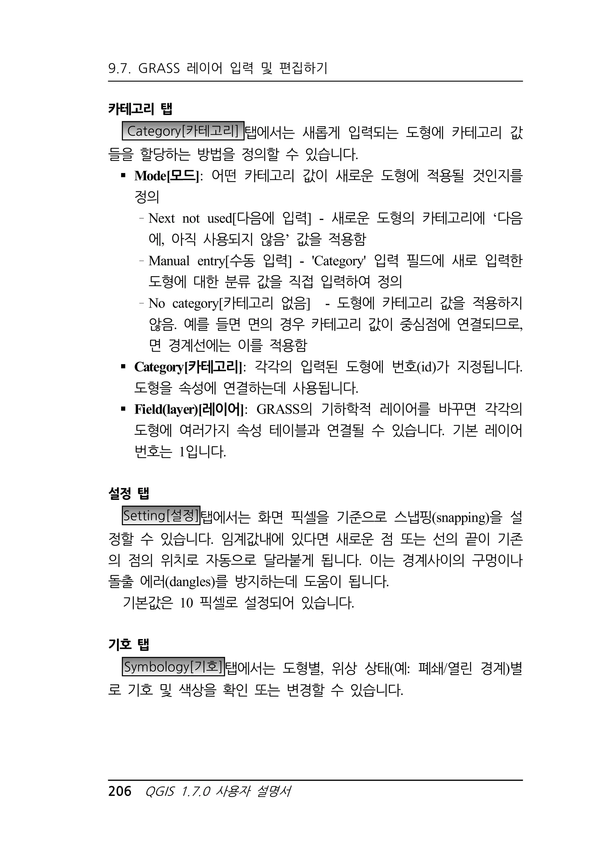 9.7. GRASS 레이어 입력 및 편집하기 
카테고리 탭 
Category[카테고리] 탭에서는 새롭게 입력되는 도형에 카테고리 값 
들을 할당하는 방법을 정의할 수 있습니다. 
 Mode[모드]: 어떤 카테고리 값이 새로운 도형에 적용될 것인지를 
정의 
Next not used[다음에 입력] - 새로운 도형의 카테고리에 ‘다음 
에, 아직 사용되지 않음’ 값을 적용함 
Manual entry[수동 입력] - 'Category' 입력 필드에 새로 입력한 
도형에 대한 분류 값을 직접 입력하여 정의 
No category[카테고리 없음] - 도형에 카테고리 값을 적용하지 
않음. 예를 들면 면의 경우 카테고리 값이 중심점에 연결되므로, 
면 경계선에는 이를 적용함 
 Category[카테고리]: 각각의 입력된 도형에 번호(id)가 지정됩니다. 
도형을 속성에 연결하는데 사용됩니다. 
 Field(layer)[레이어]: GRASS의 기하학적 레이어를 바꾸면 각각의 
도형에 여러가지 속성 테이블과 연결될 수 있습니다. 기본 레이어 
번호는 1입니다. 
설정 탭 
Setting[설정]탭에서는 화면 픽셀을 기준으로 스냅핑(snapping)을 설 
정할 수 있습니다. 임계값내에 있다면 새로운 점 또는 선의 끝이 기존 
의 점의 위치로 자동으로 달라붙게 됩니다. 이는 경계사이의 구멍이나 
돌출 에러(dangles)를 방지하는데 도움이 됩니다. 
기본값은 10 픽셀로 설정되어 있습니다. 
기호 탭 
Symbology[기호]탭에서는 도형별, 위상 상태(예: 폐쇄/열린 경계)별 
로 기호 및 색상을 확인 또는 변경할 수 있습니다. 
206 QGIS 1.7.0 사용자 설명서 
 