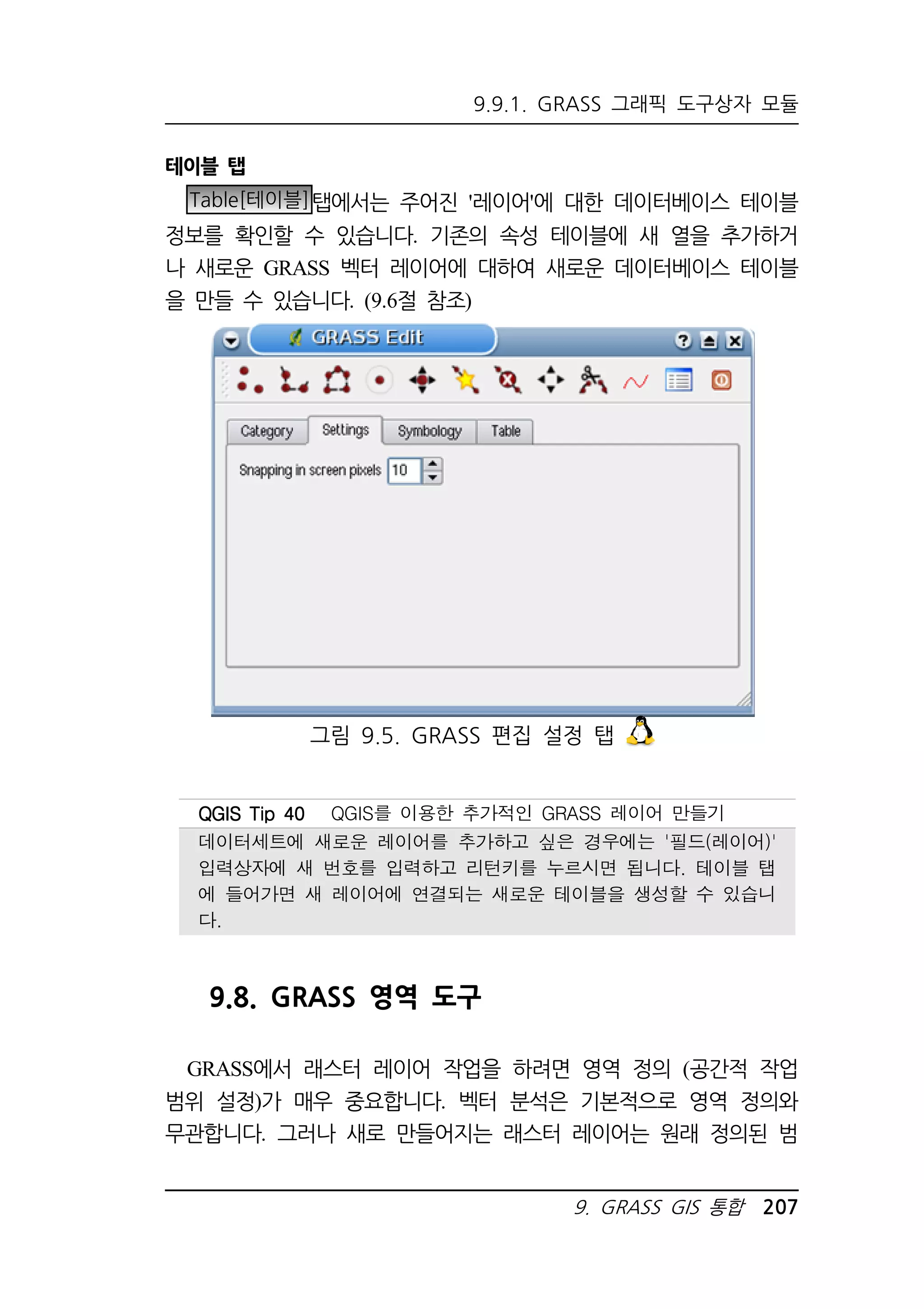 9.9.1. GRASS 그래픽 도구상자 모듈 
그림 9.5. GRASS 편집 설정 탭 
QQQQGGGGIIIISSSS TTTTiiiipppp 44440000 QGIS를 이용한 추가적인 GRASS 레이어 만들기 
데이터세트에 새로운 레이어를 추가하고 싶은 경우에는 '필드(레이어)' 
입력상자에 새 번호를 입력하고 리턴키를 누르시면 됩니다. 테이블 탭 
에 들어가면 새 레이어에 연결되는 새로운 테이블을 생성할 수 있습니 
다. 
9. GRASS GIS 통합 207 
테이블 탭 
Table[테이블]탭에서는 주어진 '레이어'에 대한 데이터베이스 테이블 
정보를 확인할 수 있습니다. 기존의 속성 테이블에 새 열을 추가하거 
나 새로운 GRASS 벡터 레이어에 대하여 새로운 데이터베이스 테이블 
을 만들 수 있습니다. (9.6절 참조) 
9.8. GRASS 영역 도구 
GRASS에서 래스터 레이어 작업을 하려면 영역 정의 (공간적 작업 
범위 설정)가 매우 중요합니다. 벡터 분석은 기본적으로 영역 정의와 
무관합니다. 그러나 새로 만들어지는 래스터 레이어는 원래 정의된 범 
 