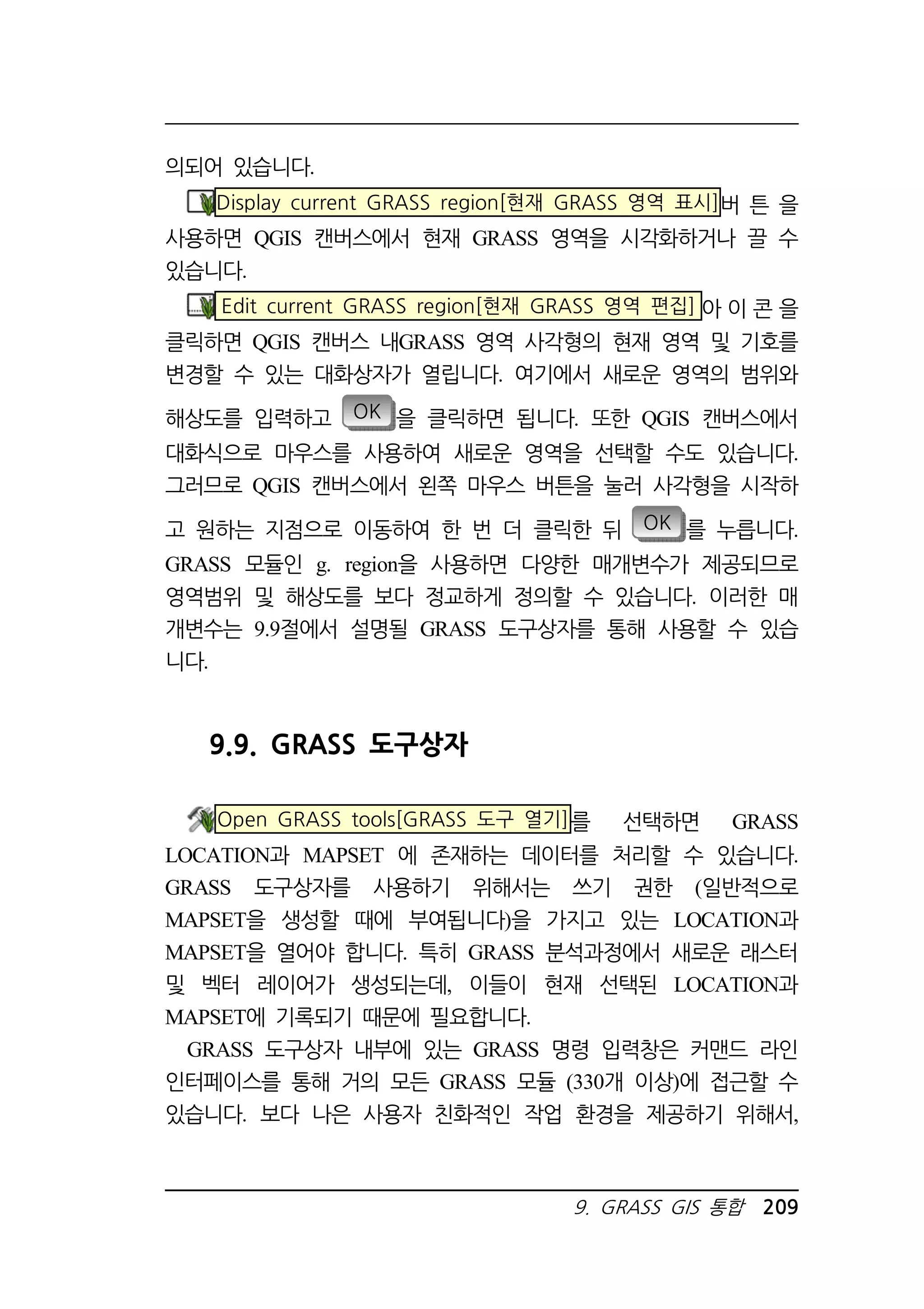 9. GRASS GIS 통합 209 
의되어 있습니다. 
Display current GRASS region[현재 GRASS 영역 표시]버 튼 을 
사용하면 QGIS 캔버스에서 현재 GRASS 영역을 시각화하거나 끌 수 
있습니다. 
Edit current GRASS region[현재 GRASS 영역 편집] 아 이 콘 을 
클릭하면 QGIS 캔버스 내GRASS 영역 사각형의 현재 영역 및 기호를 
변경할 수 있는 대화상자가 열립니다. 여기에서 새로운 영역의 범위와 
해상도를 입력하고 OK 을 클릭하면 됩니다. 또한 QGIS 캔버스에서 
대화식으로 마우스를 사용하여 새로운 영역을 선택할 수도 있습니다. 
그러므로 QGIS 캔버스에서 왼쪽 마우스 버튼을 눌러 사각형을 시작하 
고 원하는 지점으로 이동하여 한 번 더 클릭한 뒤 OK 를 누릅니다. 
GRASS 모듈인 g. region을 사용하면 다양한 매개변수가 제공되므로 
영역범위 및 해상도를 보다 정교하게 정의할 수 있습니다. 이러한 매 
개변수는 9.9절에서 설명될 GRASS 도구상자를 통해 사용할 수 있습 
니다. 
9.9. GRASS 도구상자 
Open GRASS tools[GRASS 도구 열기]를 선택하면 GRASS 
LOCATION과 MAPSET 에 존재하는 데이터를 처리할 수 있습니다. 
GRASS 도구상자를 사용하기 위해서는 쓰기 권한 (일반적으로 
MAPSET을 생성할 때에 부여됩니다)을 가지고 있는 LOCATION과 
MAPSET을 열어야 합니다. 특히 GRASS 분석과정에서 새로운 래스터 
및 벡터 레이어가 생성되는데, 이들이 현재 선택된 LOCATION과 
MAPSET에 기록되기 때문에 필요합니다. 
GRASS 도구상자 내부에 있는 GRASS 명령 입력창은 커맨드 라인 
인터페이스를 통해 거의 모든 GRASS 모듈 (330개 이상)에 접근할 수 
있습니다. 보다 나은 사용자 친화적인 작업 환경을 제공하기 위해서, 
 