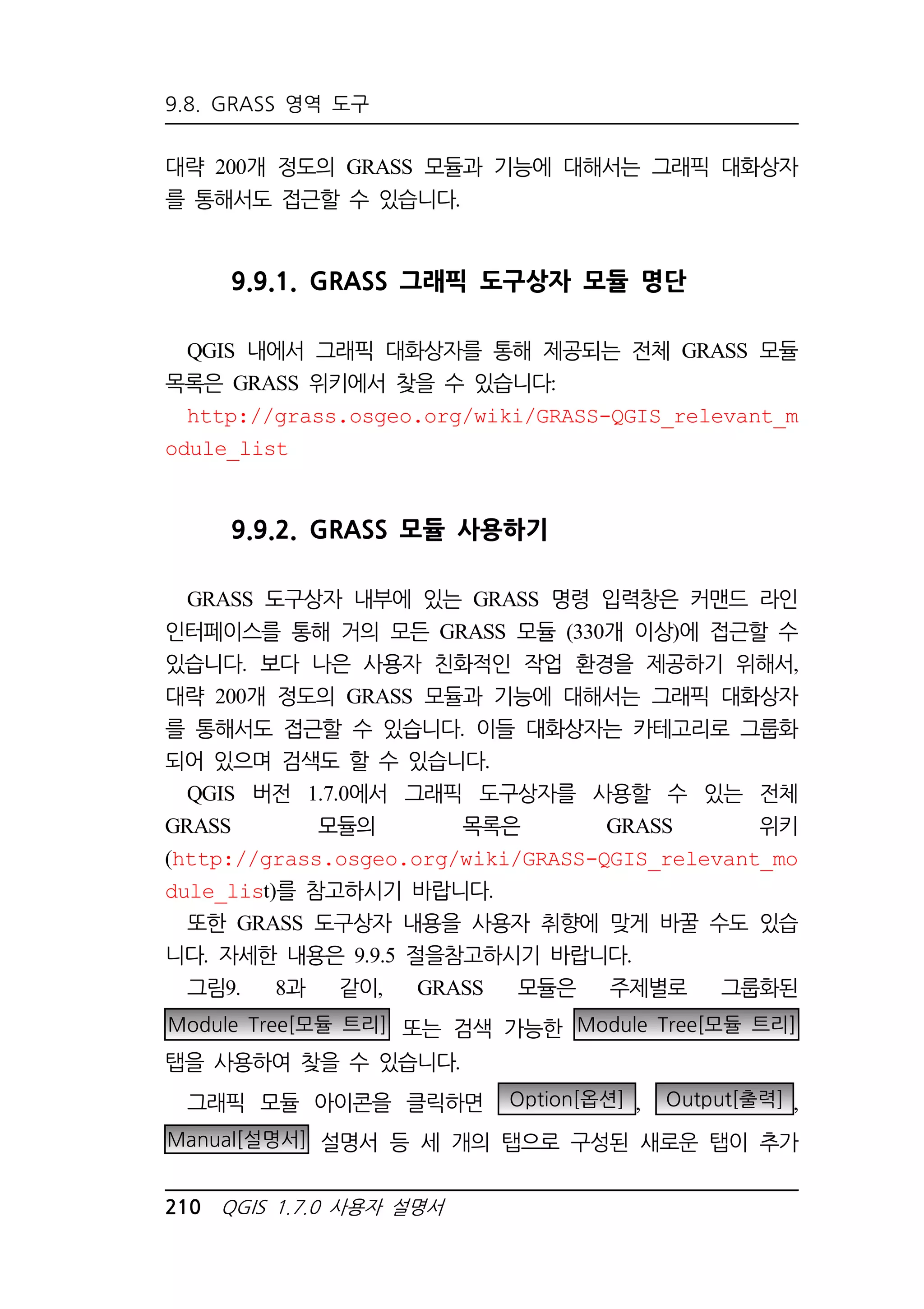 9.8. GRASS 영역 도구 
대략 200개 정도의 GRASS 모듈과 기능에 대해서는 그래픽 대화상자 
를 통해서도 접근할 수 있습니다. 
9.9.1. GRASS 그래픽 도구상자 모듈 명단 
QGIS 내에서 그래픽 대화상자를 통해 제공되는 전체 GRASS 모듈 
목록은 GRASS 위키에서 찾을 수 있습니다: 
http://grass.osgeo.org/wiki/GRASS-QGIS_relevant_m 
odule_list 
9.9.2. GRASS 모듈 사용하기 
GRASS 도구상자 내부에 있는 GRASS 명령 입력창은 커맨드 라인 
인터페이스를 통해 거의 모든 GRASS 모듈 (330개 이상)에 접근할 수 
있습니다. 보다 나은 사용자 친화적인 작업 환경을 제공하기 위해서, 
대략 200개 정도의 GRASS 모듈과 기능에 대해서는 그래픽 대화상자 
를 통해서도 접근할 수 있습니다. 이들 대화상자는 카테고리로 그룹화 
되어 있으며 검색도 할 수 있습니다. 
QGIS 버전 1.7.0에서 그래픽 도구상자를 사용할 수 있는 전체 
GRASS 모듈의 목록은 GRASS 위키 
(http://grass.osgeo.org/wiki/GRASS-QGIS_relevant_mo 
dule_list)를 참고하시기 바랍니다. 
또한 GRASS 도구상자 내용을 사용자 취향에 맞게 바꿀 수도 있습 
니다. 자세한 내용은 9.9.5 절을참고하시기 바랍니다. 
그림9. 8과 같이, GRASS 모듈은 주제별로 그룹화된 
Module Tree[모듈 트리] 또는 검색 가능한 Module Tree[모듈 트리] 
탭을 사용하여 찾을 수 있습니다. 
그래픽 모듈 아이콘을 클릭하면 Option[옵션] , Output[출력] , 
Manual[설명서] 설명서 등 세 개의 탭으로 구성된 새로운 탭이 추가 
210 QGIS 1.7.0 사용자 설명서 
 