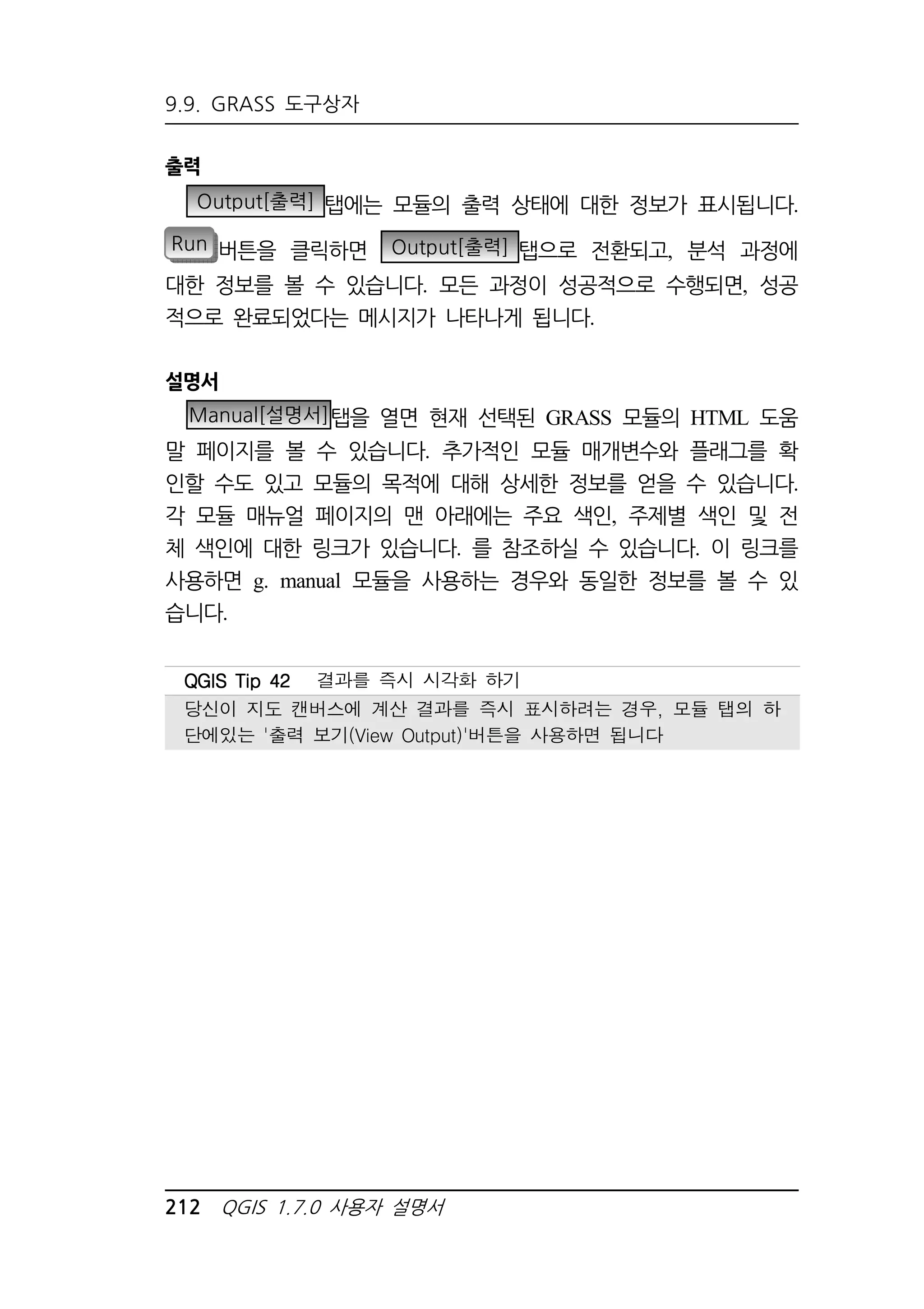 9.9. GRASS 도구상자 
출력 
Output[출력] 탭에는 모듈의 출력 상태에 대한 정보가 표시됩니다. 
Run 버튼을 클릭하면 Output[출력] 탭으로 전환되고, 분석 과정에 
대한 정보를 볼 수 있습니다. 모든 과정이 성공적으로 수행되면, 성공 
적으로 완료되었다는 메시지가 나타나게 됩니다. 
설명서 
Manual[설명서]탭을 열면 현재 선택된 GRASS 모듈의 HTML 도움 
말 페이지를 볼 수 있습니다. 추가적인 모듈 매개변수와 플래그를 확 
인할 수도 있고 모듈의 목적에 대해 상세한 정보를 얻을 수 있습니다. 
각 모듈 매뉴얼 페이지의 맨 아래에는 주요 색인, 주제별 색인 및 전 
체 색인에 대한 링크가 있습니다. 를 참조하실 수 있습니다. 이 링크를 
사용하면 g. manual 모듈을 사용하는 경우와 동일한 정보를 볼 수 있 
습니다. 
QQQQGGGGIIIISSSS TTTTiiiipppp 44442222 결과를 즉시 시각화 하기 
당신이 지도 캔버스에 계산 결과를 즉시 표시하려는 경우, 모듈 탭의 하 
단에있는 '출력 보기(View Output)'버튼을 사용하면 됩니다 
212 QGIS 1.7.0 사용자 설명서 
 