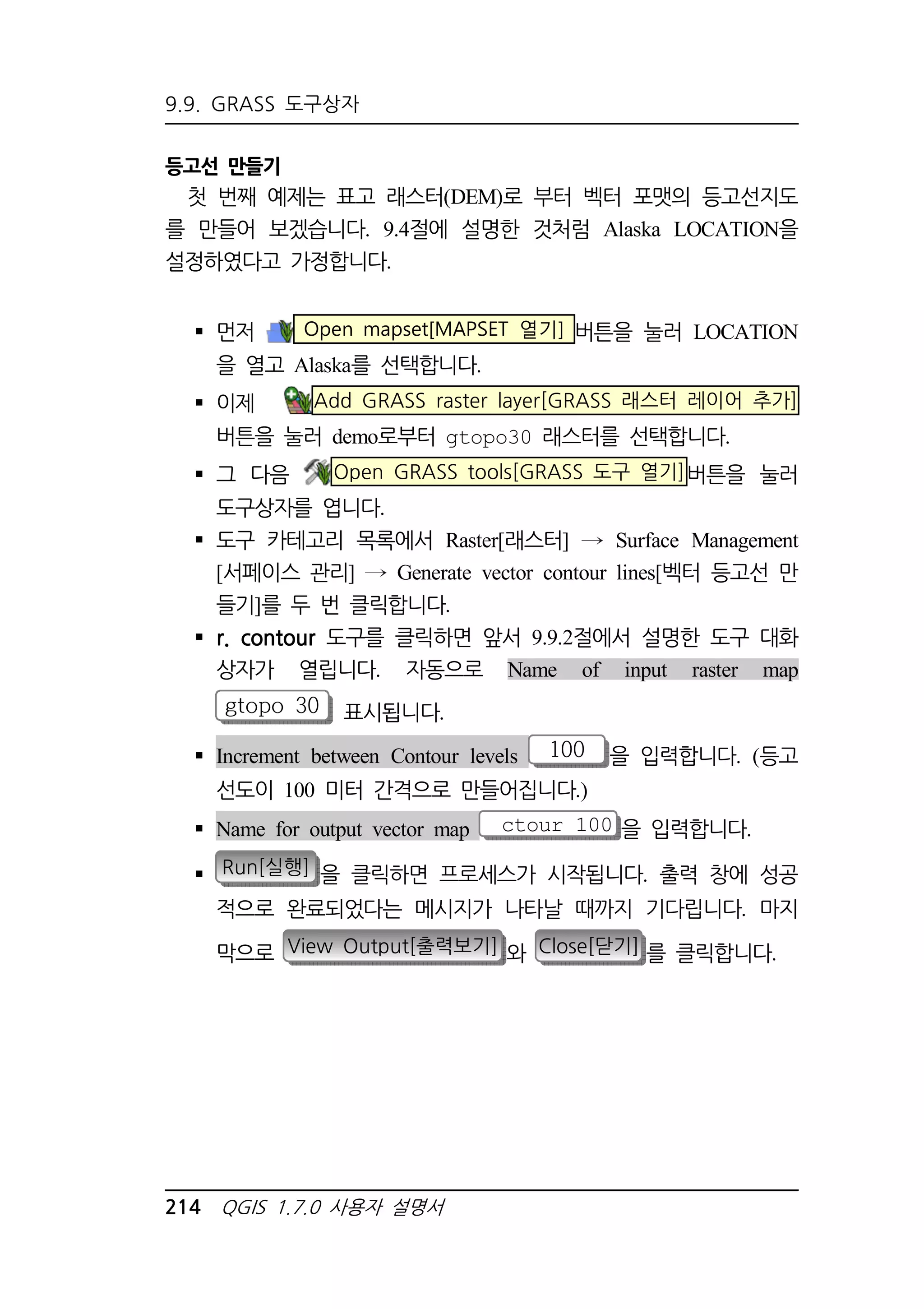 9.9. GRASS 도구상자 
등고선 만들기 
첫 번째 예제는 표고 래스터(DEM)로 부터 벡터 포맷의 등고선지도 
를 만들어 보겠습니다. 9.4절에 설명한 것처럼 Alaska LOCATION을 
설정하였다고 가정합니다. 
 먼저 Open mapset[MAPSET 열기] 버튼을 눌러 LOCATION 
을 열고 Alaska를 선택합니다. 
 이제 Add GRASS raster layer[GRASS 래스터 레이어 추가] 
버튼을 눌러 demo로부터 gtopo30 래스터를 선택합니다. 
 그 다음 Open GRASS tools[GRASS 도구 열기]버튼을 눌러 
도구상자를 엽니다. 
 도구 카테고리 목록에서 Raster[래스터] Surface Management 
[서페이스 관리] Generate vector contour lines[벡터 등고선 만 
들기]를 두 번 클릭합니다. 
 r. contour 도구를 클릭하면 앞서 9.9.2절에서 설명한 도구 대화 
상자가 열립니다. 자동으로 Name of input raster map 
gtopo 30 표시됩니다. 
 Increment between Contour levels 100 을 입력합니다. (등고 
선도이 100 미터 간격으로 만들어집니다.) 
 Name for output vector map ctour_100 을 입력합니다. 
 Run[실행] 을 클릭하면 프로세스가 시작됩니다. 출력 창에 성공 
적으로 완료되었다는 메시지가 나타날 때까지 기다립니다. 마지 
막으로 View Output[출력보기] 와 Close[닫기] 를 클릭합니다. 
214 QGIS 1.7.0 사용자 설명서 
 