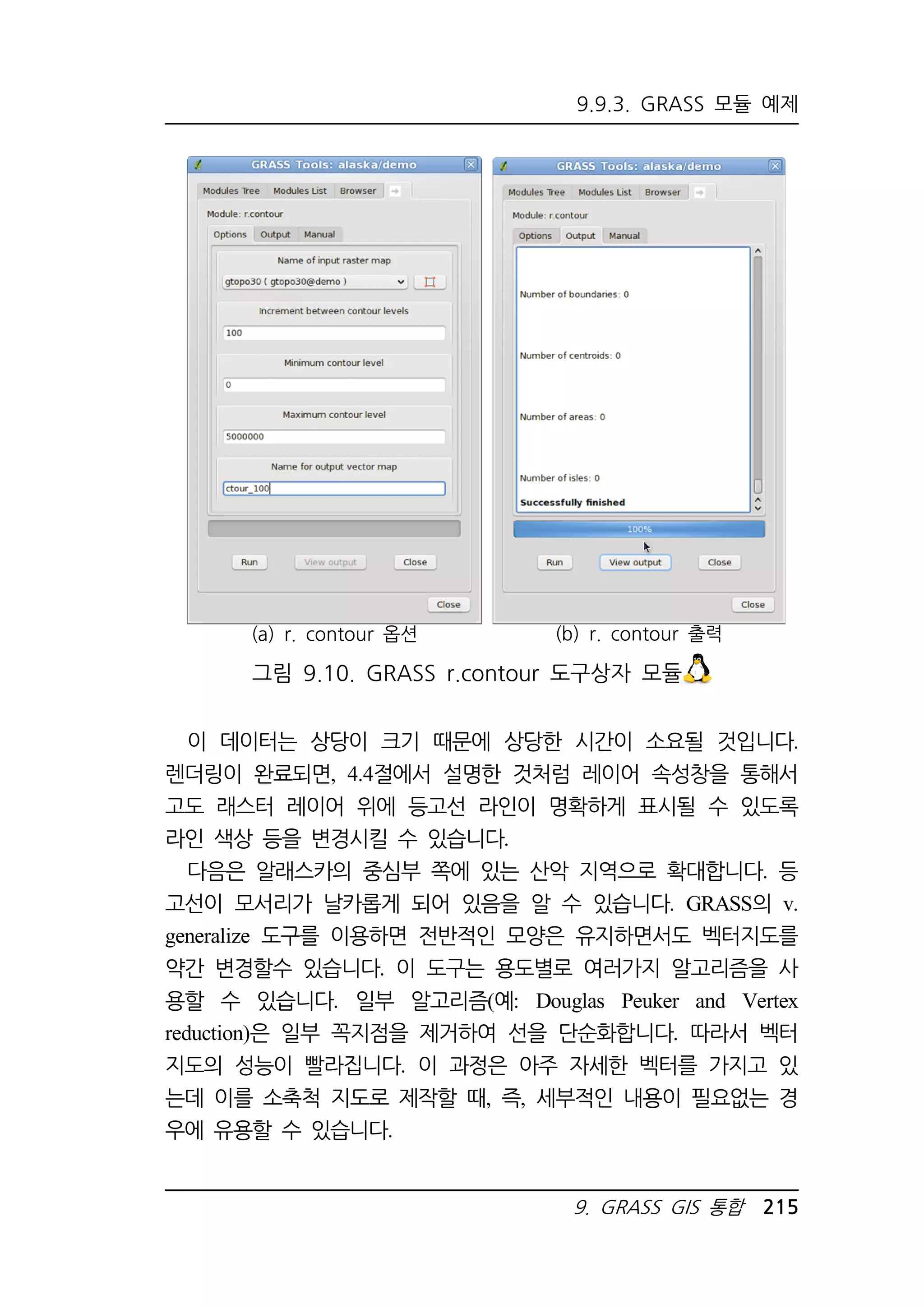 9.9.3. GRASS 모듈 예제 
9. GRASS GIS 통합 215 
(a) r. contour 옵션 
(b) r. contour 출력 
그림 9.10. GRASS r.contour 도구상자 모듈 
이 데이터는 상당이 크기 때문에 상당한 시간이 소요될 것입니다. 
렌더링이 완료되면, 4.4절에서 설명한 것처럼 레이어 속성창을 통해서 
고도 래스터 레이어 위에 등고선 라인이 명확하게 표시될 수 있도록 
라인 색상 등을 변경시킬 수 있습니다. 
다음은 알래스카의 중심부 쪽에 있는 산악 지역으로 확대합니다. 등 
고선이 모서리가 날카롭게 되어 있음을 알 수 있습니다. GRASS의 v. 
generalize 도구를 이용하면 전반적인 모양은 유지하면서도 벡터지도를 
약간 변경할수 있습니다. 이 도구는 용도별로 여러가지 알고리즘을 사 
용할 수 있습니다. 일부 알고리즘(예: Douglas Peuker and Vertex 
reduction)은 일부 꼭지점을 제거하여 선을 단순화합니다. 따라서 벡터 
지도의 성능이 빨라집니다. 이 과정은 아주 자세한 벡터를 가지고 있 
는데 이를 소축척 지도로 제작할 때, 즉, 세부적인 내용이 필요없는 경 
우에 유용할 수 있습니다. 
 
