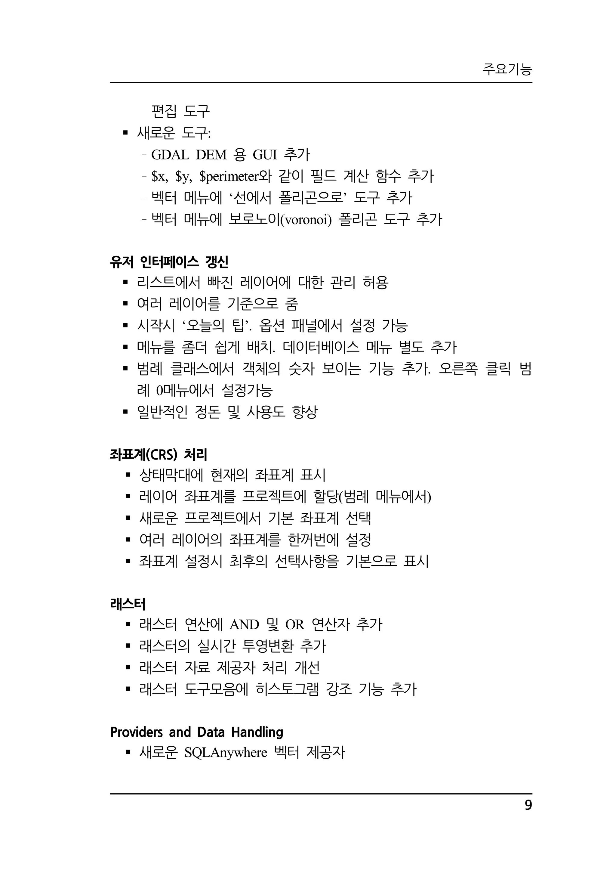 주요기능 
9 
편집 도구 
 새로운 도구: 
GDAL DEM 용 GUI 추가 
$x, $y, $perimeter와 같이 필드 계산 함수 추가 
벡터 메뉴에 ‘선에서 폴리곤으로’ 도구 추가 
벡터 메뉴에 보로노이(voronoi) 폴리곤 도구 추가 
유저 인터페이스 갱신 
 리스트에서 빠진 레이어에 대한 관리 허용 
 여러 레이어를 기준으로 줌 
 시작시 ‘오늘의 팁’. 옵션 패널에서 설정 가능 
 메뉴를 좀더 쉽게 배치. 데이터베이스 메뉴 별도 추가 
 범례 클래스에서 객체의 숫자 보이는 기능 추가. 오른쪽 클릭 범 
례 0메뉴에서 설정가능 
 일반적인 정돈 및 사용도 향상 
좌표계(CRS) 처리 
 상태막대에 현재의 좌표계 표시 
 레이어 좌표계를 프로젝트에 할당(범례 메뉴에서) 
 새로운 프로젝트에서 기본 좌표계 선택 
 여러 레이어의 좌표계를 한꺼번에 설정 
 좌표계 설정시 최후의 선택사항을 기본으로 표시 
래스터 
 래스터 연산에 AND 및 OR 연산자 추가 
 래스터의 실시간 투영변환 추가 
 래스터 자료 제공자 처리 개선 
 래스터 도구모음에 히스토그램 강조 기능 추가 
Providers and Data Handling 
 새로운 SQLAnywhere 벡터 제공자 
 