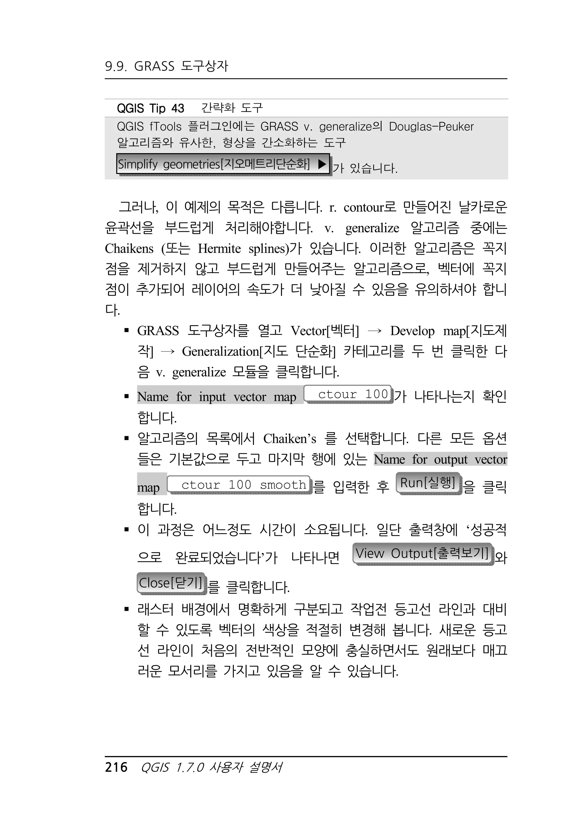 9.9. GRASS 도구상자 
QQQQGGGGIIIISSSS TTTTiiiipppp 44443333 간략화 도구 
QGIS fTools 플러그인에는 GRASS v. generalize의 Douglas-Peuker 
알고리즘와 유사한, 형상을 간소화하는 도구 
Simplify geometries[지오메트리단순화] ▶ 가 있습니다. 
그러나, 이 예제의 목적은 다릅니다. r. contour로 만들어진 날카로운 
윤곽선을 부드럽게 처리해야합니다. v. generalize 알고리즘 중에는 
Chaikens (또는 Hermite splines)가 있습니다. 이러한 알고리즘은 꼭지 
점을 제거하지 않고 부드럽게 만들어주는 알고리즘으로, 벡터에 꼭지 
점이 추가되어 레이어의 속도가 더 낮아질 수 있음을 유의하셔야 합니 
다. 
 GRASS 도구상자를 열고 Vector[벡터] Develop map[지도제 
작] Generalization[지도 단순화] 카테고리를 두 번 클릭한 다 
음 v. generalize 모듈을 클릭합니다. 
 Name for input vector map ctour_100 가 나타나는지 확인 
합니다. 
 알고리즘의 목록에서 Chaiken’s 를 선택합니다. 다른 모든 옵션 
들은 기본값으로 두고 마지막 행에 있는 Name for output vector 
map ctour_100_smooth 를 입력한 후 Run[실행] 을 클릭 
합니다. 
 이 과정은 어느정도 시간이 소요됩니다. 일단 출력창에 ‘성공적 
으로 완료되었습니다’가 나타나면 View Output[출력보기] 와 
Close[닫기] 를 클릭합니다. 
 래스터 배경에서 명확하게 구분되고 작업전 등고선 라인과 대비 
할 수 있도록 벡터의 색상을 적절히 변경해 봅니다. 새로운 등고 
선 라인이 처음의 전반적인 모양에 충실하면서도 원래보다 매끄 
러운 모서리를 가지고 있음을 알 수 있습니다. 
216 QGIS 1.7.0 사용자 설명서 
 