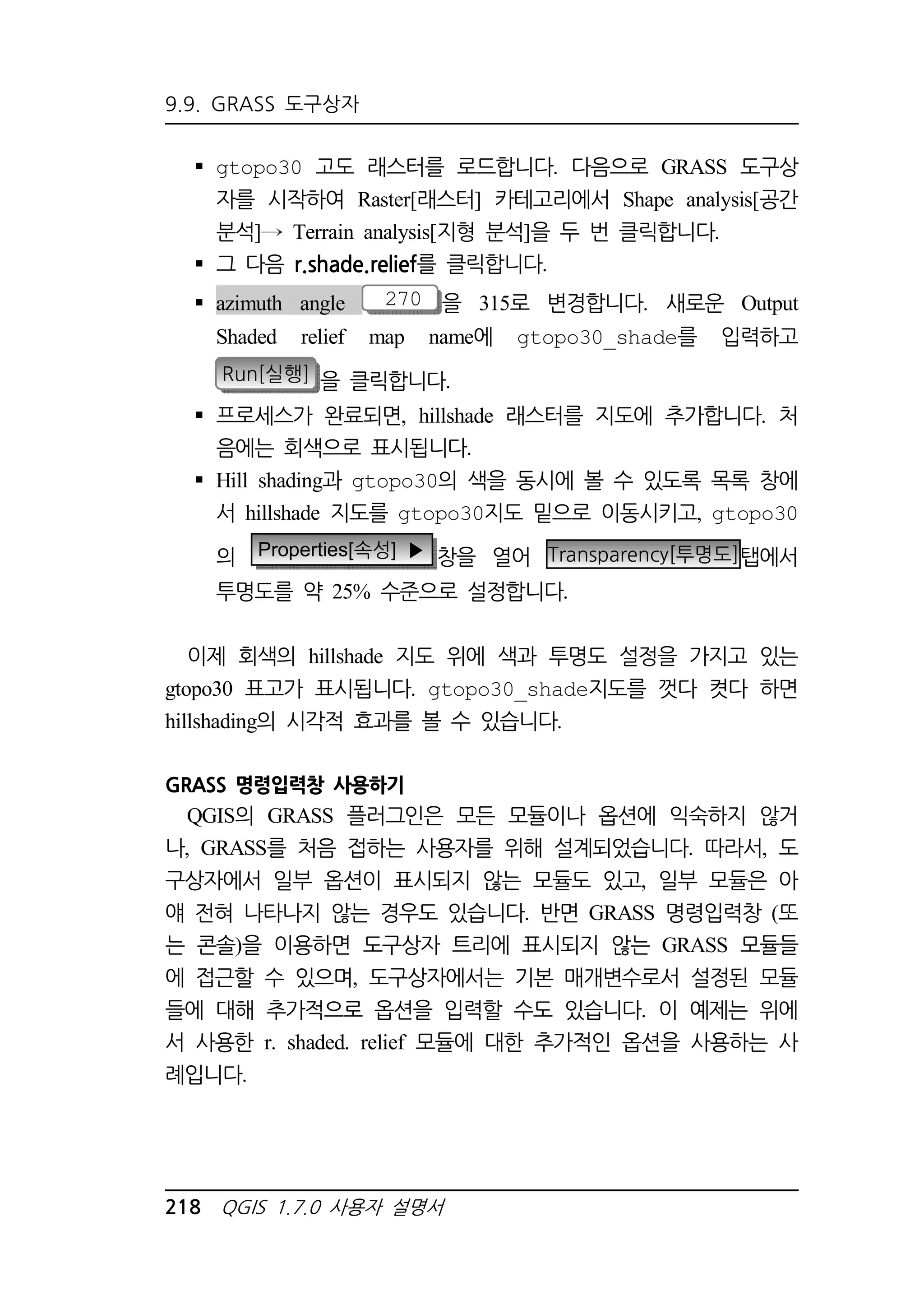 9.9. GRASS 도구상자 
 gtopo30 고도 래스터를 로드합니다. 다음으로 GRASS 도구상 
자를 시작하여 Raster[래스터] 카테고리에서 Shape analysis[공간 
분석] Terrain analysis[지형 분석]을 두 번 클릭합니다. 
 그 다음 r.shade.relief를 클릭합니다. 
 azimuth angle 270 을 315로 변경합니다. 새로운 Output 
Shaded relief map name에 gtopo30_shade를 입력하고 
Run[실행] 을 클릭합니다. 
 프로세스가 완료되면, hillshade 래스터를 지도에 추가합니다. 처 
음에는 회색으로 표시됩니다. 
 Hill shading과 gtopo30의 색을 동시에 볼 수 있도록 목록 창에 
서 hillshade 지도를 gtopo30지도 밑으로 이동시키고, gtopo30 
의 Properties[속성] ▶ 창을 열어 Transparency[투명도]탭에서 
투명도를 약 25% 수준으로 설정합니다. 
이제 회색의 hillshade 지도 위에 색과 투명도 설정을 가지고 있는 
gtopo30 표고가 표시됩니다. gtopo30_shade지도를 껏다 켯다 하면 
hillshading의 시각적 효과를 볼 수 있습니다. 
GRASS 명령입력창 사용하기 
QGIS의 GRASS 플러그인은 모든 모듈이나 옵션에 익숙하지 않거 
나, GRASS를 처음 접하는 사용자를 위해 설계되었습니다. 따라서, 도 
구상자에서 일부 옵션이 표시되지 않는 모듈도 있고, 일부 모듈은 아 
얘 전혀 나타나지 않는 경우도 있습니다. 반면 GRASS 명령입력창 (또 
는 콘솔)을 이용하면 도구상자 트리에 표시되지 않는 GRASS 모듈들 
에 접근할 수 있으며, 도구상자에서는 기본 매개변수로서 설정된 모듈 
들에 대해 추가적으로 옵션을 입력할 수도 있습니다. 이 예제는 위에 
서 사용한 r. shaded. relief 모듈에 대한 추가적인 옵션을 사용하는 사 
례입니다. 
218 QGIS 1.7.0 사용자 설명서 
 