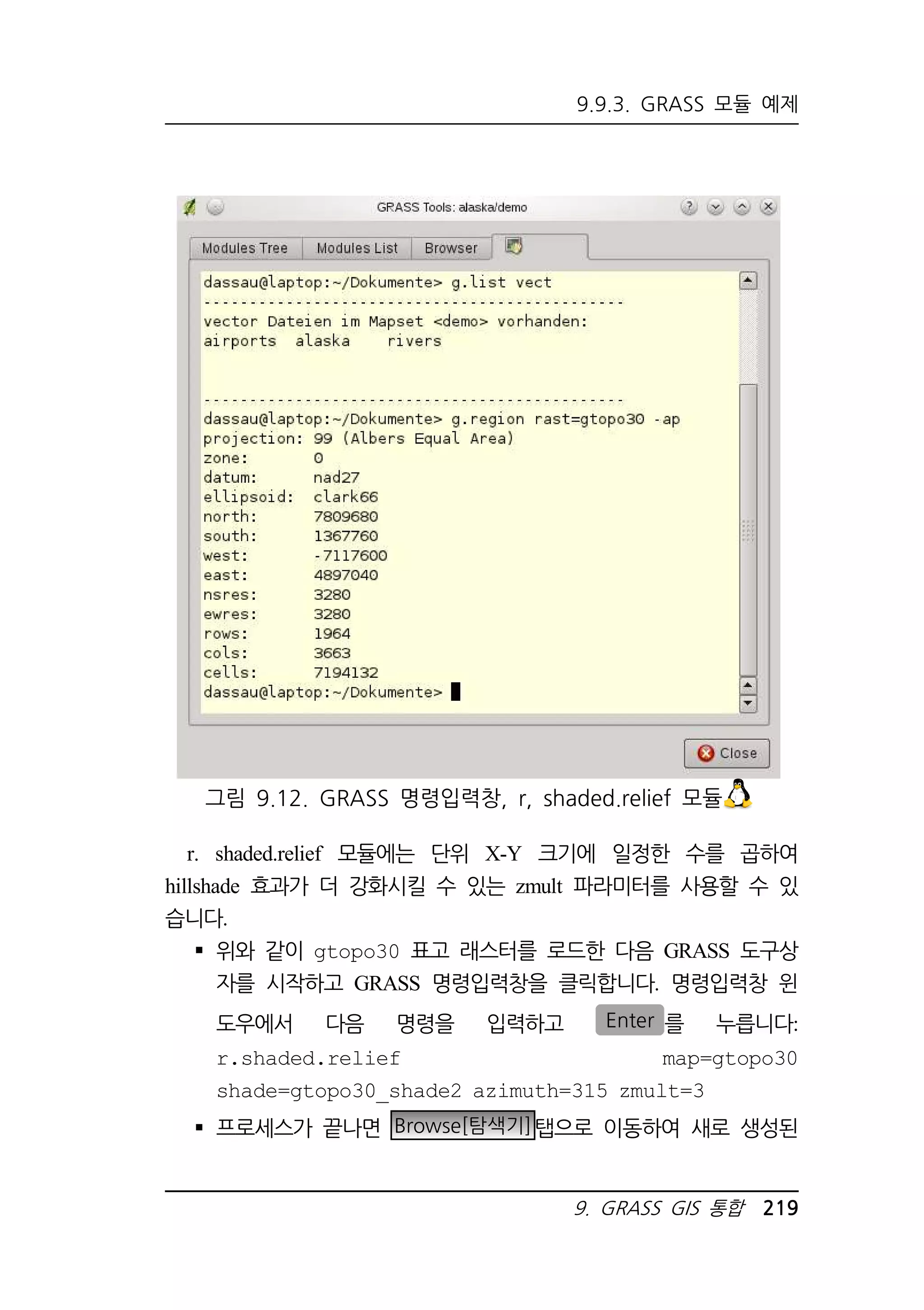 9.9.3. GRASS 모듈 예제 
그림 9.12. GRASS 명령입력창, r, shaded.relief 모듈 
r. shaded.relief 모듈에는 단위 X-Y 크기에 일정한 수를 곱하여 
hillshade 효과가 더 강화시킬 수 있는 zmult 파라미터를 사용할 수 있 
습니다. 
 위와 같이 gtopo30 표고 래스터를 로드한 다음 GRASS 도구상 
자를 시작하고 GRASS 명령입력창을 클릭합니다. 명령입력창 윈 
도우에서 다음 명령을 입력하고 Enter 를 누릅니다: 
r.shaded.relief map=gtopo30 
shade=gtopo30_shade2 azimuth=315 zmult=3 
 프로세스가 끝나면 Browse[탐색기]탭으로 이동하여 새로 생성된 
9. GRASS GIS 통합 219 
 