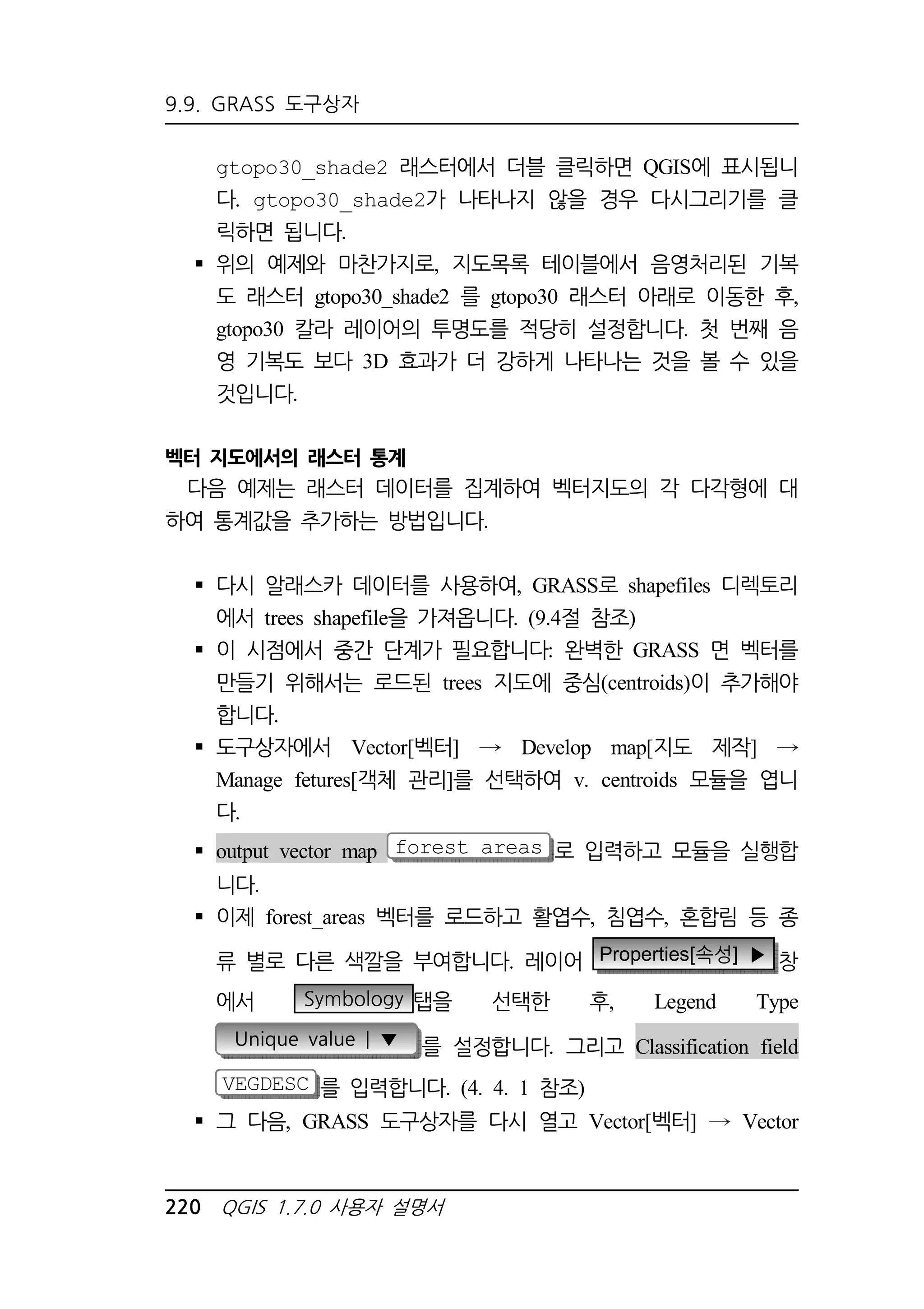 9.9. GRASS 도구상자 
gtopo30_shade2 래스터에서 더블 클릭하면 QGIS에 표시됩니 
다. gtopo30_shade2가 나타나지 않을 경우 다시그리기를 클 
릭하면 됩니다. 
 위의 예제와 마찬가지로, 지도목록 테이블에서 음영처리된 기복 
도 래스터 gtopo30_shade2 를 gtopo30 래스터 아래로 이동한 후, 
gtopo30 칼라 레이어의 투명도를 적당히 설정합니다. 첫 번째 음 
영 기복도 보다 3D 효과가 더 강하게 나타나는 것을 볼 수 있을 
것입니다. 
벡터 지도에서의 래스터 통계 
다음 예제는 래스터 데이터를 집계하여 벡터지도의 각 다각형에 대 
하여 통계값을 추가하는 방법입니다. 
 다시 알래스카 데이터를 사용하여, GRASS로 shapefiles 디렉토리 
에서 trees shapefile을 가져옵니다. (9.4절 참조) 
 이 시점에서 중간 단계가 필요합니다: 완벽한 GRASS 면 벡터를 
만들기 위해서는 로드된 trees 지도에 중심(centroids)이 추가해야 
합니다. 
 도구상자에서 Vector[벡터] Develop map[지도 제작] 
Manage fetures[객체 관리]를 선택하여 v. centroids 모듈을 엽니 
다. 
 output vector map forest_areas 로 입력하고 모듈을 실행합 
니다. 
 이제 forest_areas 벡터를 로드하고 활엽수, 침엽수, 혼합림 등 종 
류 별로 다른 색깔을 부여합니다. 레이어 Properties[속성] ▶ 창 
에서 Symbology 탭을 선택한 후, Legend Type 
Unique value | ▼ 를 설정합니다. 그리고 Classification field 
VEGDESC 를 입력합니다. (4. 4. 1 참조) 
 그 다음, GRASS 도구상자를 다시 열고 Vector[벡터] Vector 
220 QGIS 1.7.0 사용자 설명서 
 