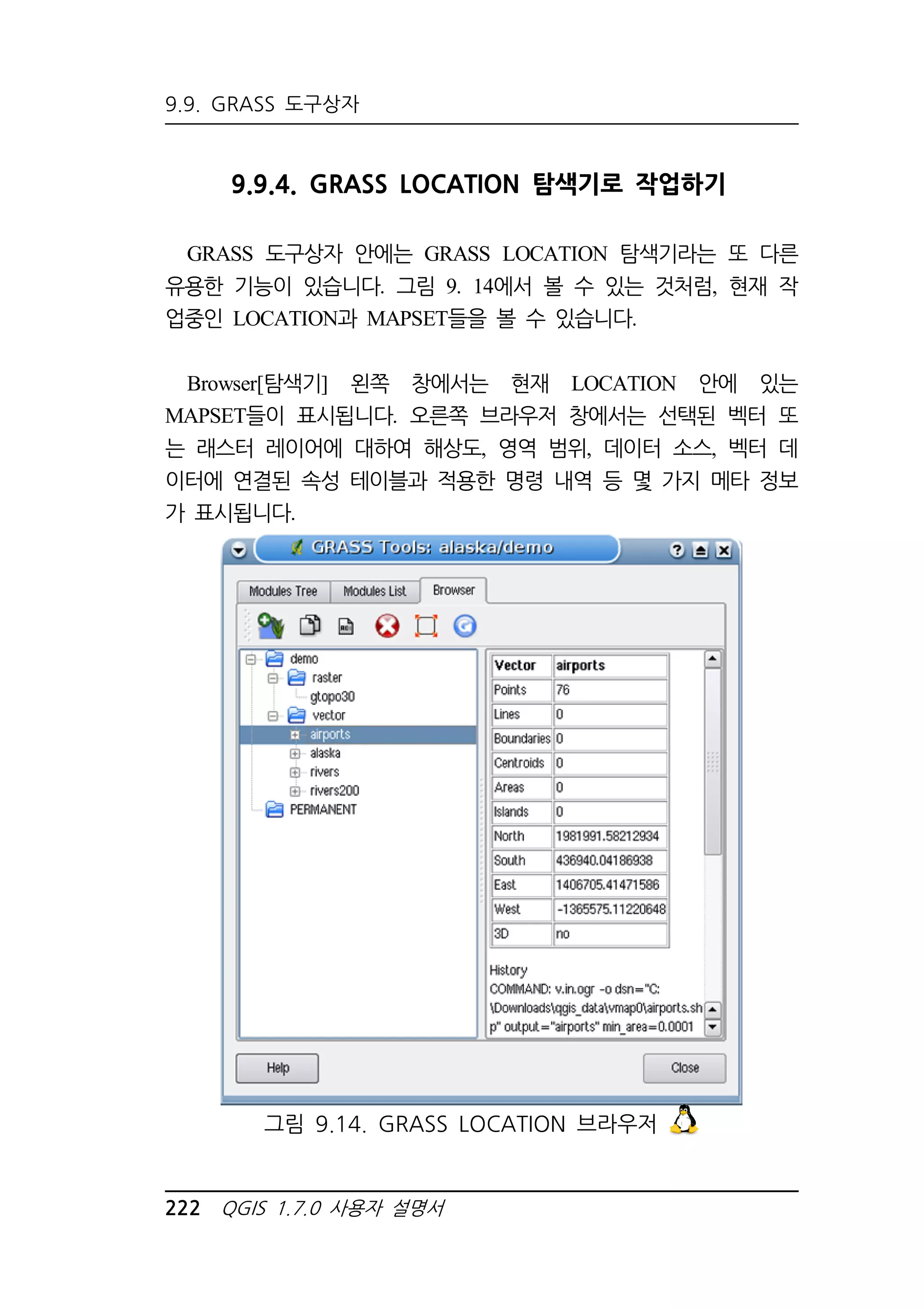 9.9. GRASS 도구상자 
9.9.4. GRASS LOCATION 탐색기로 작업하기 
GRASS 도구상자 안에는 GRASS LOCATION 탐색기라는 또 다른 
유용한 기능이 있습니다. 그림 9. 14에서 볼 수 있는 것처럼, 현재 작 
업중인 LOCATION과 MAPSET들을 볼 수 있습니다. 
Browser[탐색기] 왼쪽 창에서는 현재 LOCATION 안에 있는 
MAPSET들이 표시됩니다. 오른쪽 브라우저 창에서는 선택된 벡터 또 
는 래스터 레이어에 대하여 해상도, 영역 범위, 데이터 소스, 벡터 데 
이터에 연결된 속성 테이블과 적용한 명령 내역 등 몇 가지 메타 정보 
가 표시됩니다. 
그림 9.14. GRASS LOCATION 브라우저 
222 QGIS 1.7.0 사용자 설명서 
 