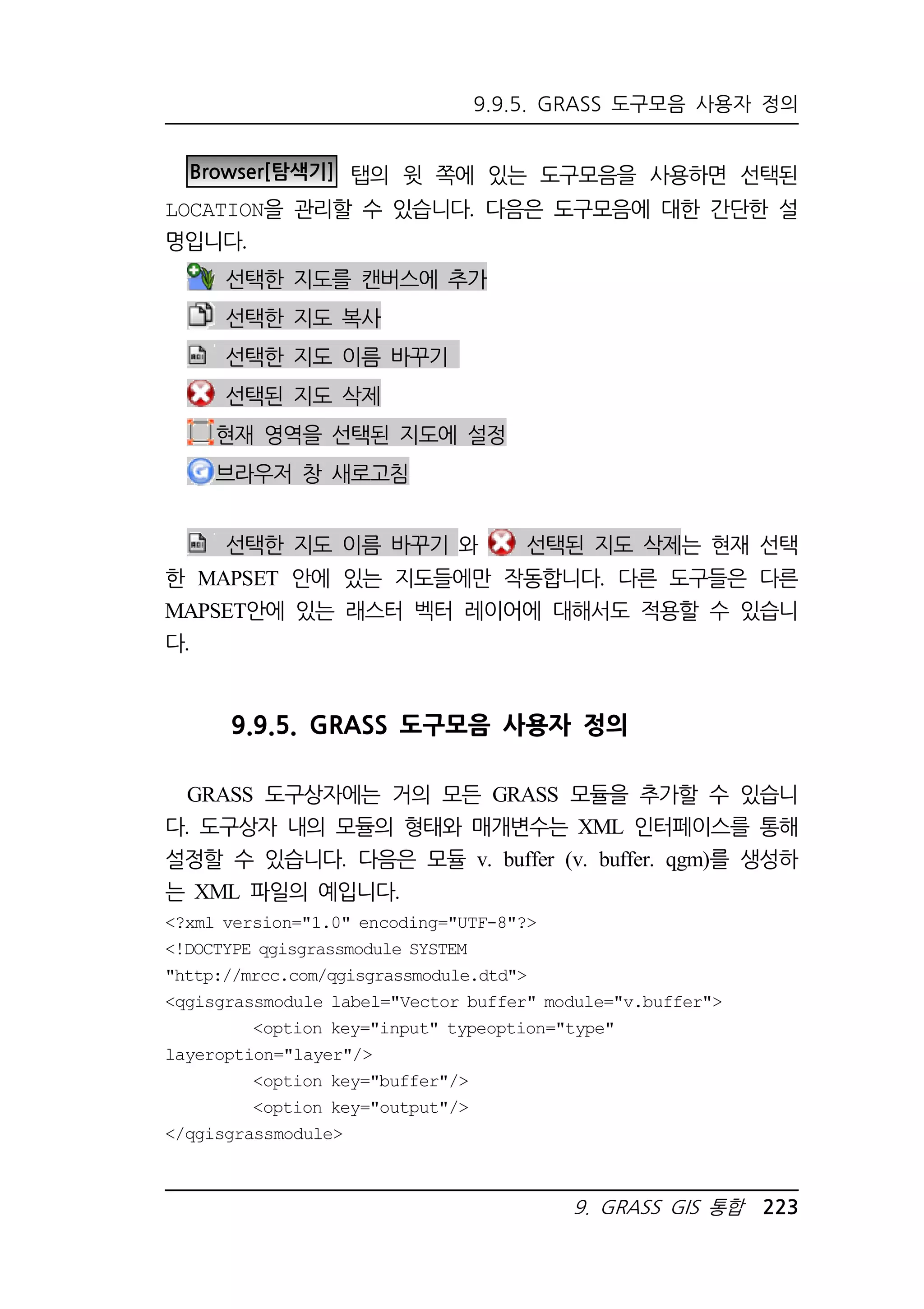 9.9.5. GRASS 도구모음 사용자 정의 
Browser[탐색기] 탭의 윗 쪽에 있는 도구모음을 사용하면 선택된 
LOCATION을 관리할 수 있습니다. 다음은 도구모음에 대한 간단한 설 
명입니다. 
9. GRASS GIS 통합 223 
선택한 지도를 캔버스에 추가 
선택한 지도 복사 
선택한 지도 이름 바꾸기 
선택된 지도 삭제 
현재 영역을 선택된 지도에 설정 
브라우저 창 새로고침 
선택한 지도 이름 바꾸기 와 선택된 지도 삭제는 현재 선택 
한 MAPSET 안에 있는 지도들에만 작동합니다. 다른 도구들은 다른 
MAPSET안에 있는 래스터 벡터 레이어에 대해서도 적용할 수 있습니 
다. 
9.9.5. GRASS 도구모음 사용자 정의 
GRASS 도구상자에는 거의 모든 GRASS 모듈을 추가할 수 있습니 
다. 도구상자 내의 모듈의 형태와 매개변수는 XML 인터페이스를 통해 
설정할 수 있습니다. 다음은 모듈 v. buffer (v. buffer. qgm)를 생성하 
는 XML 파일의 예입니다. 
?xml version=1.0 encoding=UTF-8? 
!DOCTYPE qgisgrassmodule SYSTEM 
http://mrcc.com/qgisgrassmodule.dtd 
qgisgrassmodule label=Vector buffer module=v.buffer 
option key=input typeoption=type 
layeroption=layer/ 
option key=buffer/ 
option key=output/ 
/qgisgrassmodule 
 