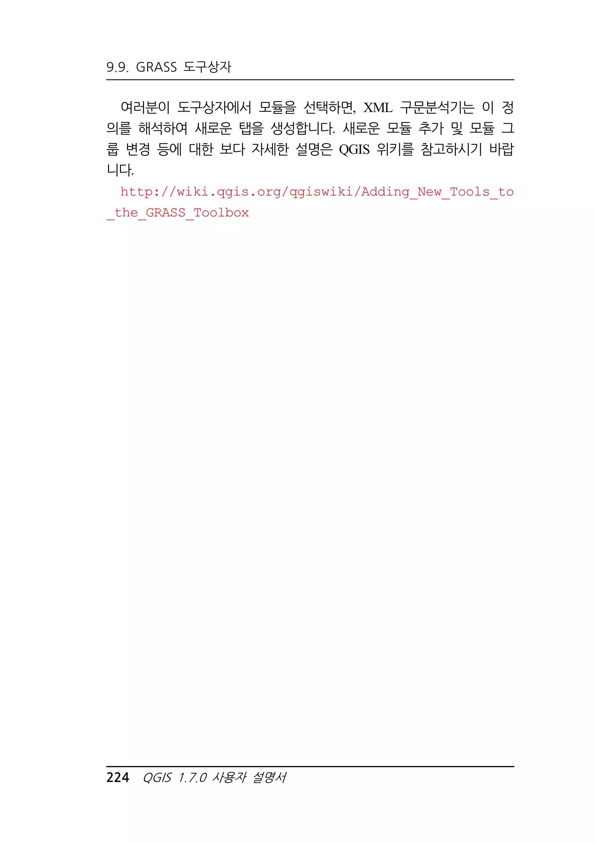 9.9. GRASS 도구상자 
여러분이 도구상자에서 모듈을 선택하면, XML 구문분석기는 이 정 
의를 해석하여 새로운 탭을 생성합니다. 새로운 모듈 추가 및 모듈 그 
룹 변경 등에 대한 보다 자세한 설명은 QGIS 위키를 참고하시기 바랍 
니다. 
http://wiki.qgis.org/qgiswiki/Adding_New_Tools_to 
_the_GRASS_Toolbox 
224 QGIS 1.7.0 사용자 설명서 
 