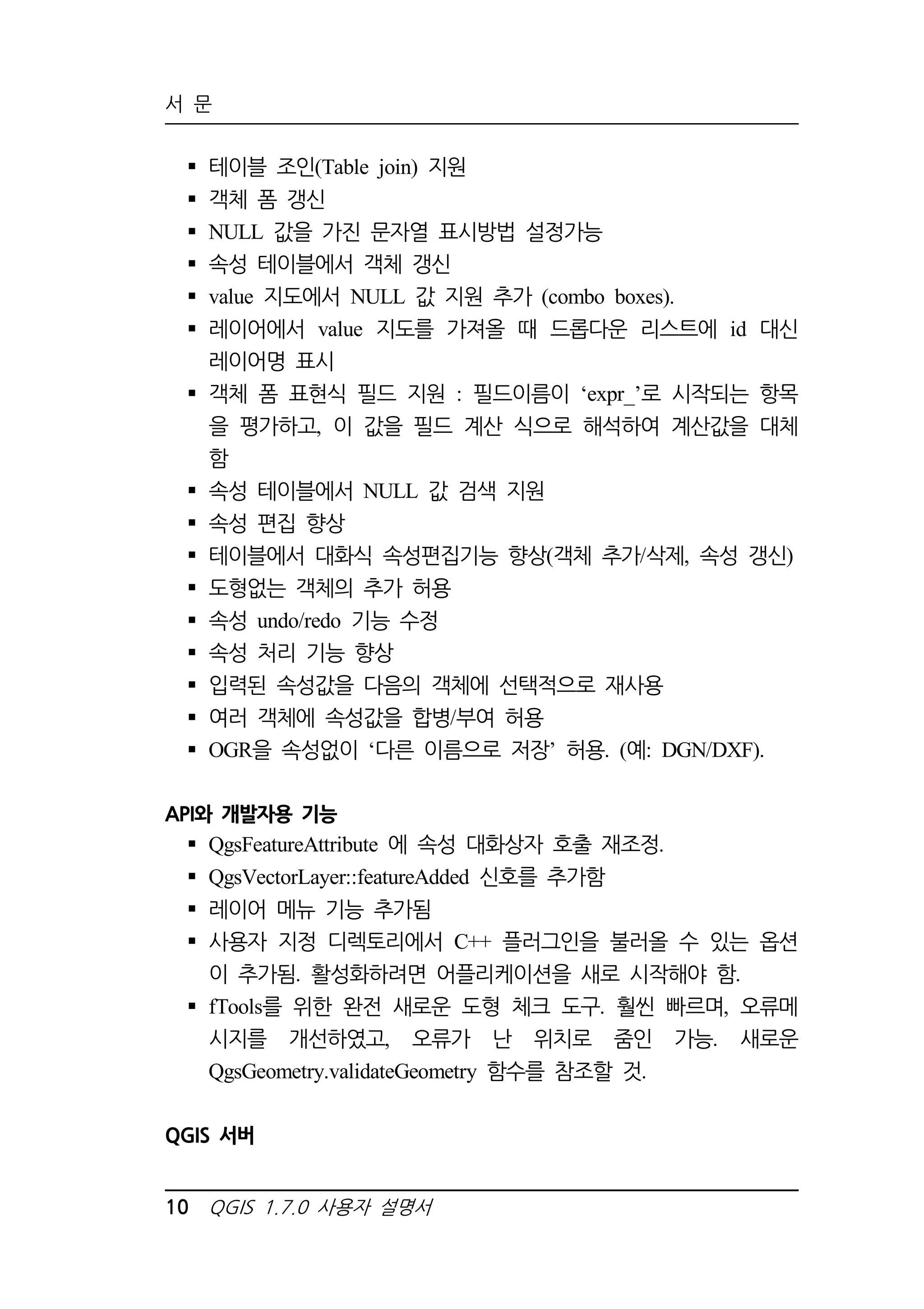 서 문 
 테이블 조인(Table join) 지원 
 객체 폼 갱신 
 NULL 값을 가진 문자열 표시방법 설정가능 
 속성 테이블에서 객체 갱신 
 value 지도에서 NULL 값 지원 추가 (combo boxes). 
 레이어에서 value 지도를 가져올 때 드롭다운 리스트에 id 대신 
레이어명 표시 
 객체 폼 표현식 필드 지원 : 필드이름이 ‘expr_’로 시작되는 항목 
을 평가하고, 이 값을 필드 계산 식으로 해석하여 계산값을 대체 
함 
 속성 테이블에서 NULL 값 검색 지원 
 속성 편집 향상 
 테이블에서 대화식 속성편집기능 향상(객체 추가/삭제, 속성 갱신) 
 도형없는 객체의 추가 허용 
 속성 undo/redo 기능 수정 
 속성 처리 기능 향상 
 입력된 속성값을 다음의 객체에 선택적으로 재사용 
 여러 객체에 속성값을 합병/부여 허용 
 OGR을 속성없이 ‘다른 이름으로 저장’ 허용. (예: DGN/DXF). 
API와 개발자용 기능 
 QgsFeatureAttribute 에 속성 대화상자 호출 재조정. 
 QgsVectorLayer::featureAdded 신호를 추가함 
 레이어 메뉴 기능 추가됨 
 사용자 지정 디렉토리에서 C++ 플러그인을 불러올 수 있는 옵션 
이 추가됨. 활성화하려면 어플리케이션을 새로 시작해야 함. 
 fTools를 위한 완전 새로운 도형 체크 도구. 훨씬 빠르며, 오류메 
시지를 개선하였고, 오류가 난 위치로 줌인 가능. 새로운 
QgsGeometry.validateGeometry 함수를 참조할 것. 
QGIS 서버 
10 QGIS 1.7.0 사용자 설명서 
 