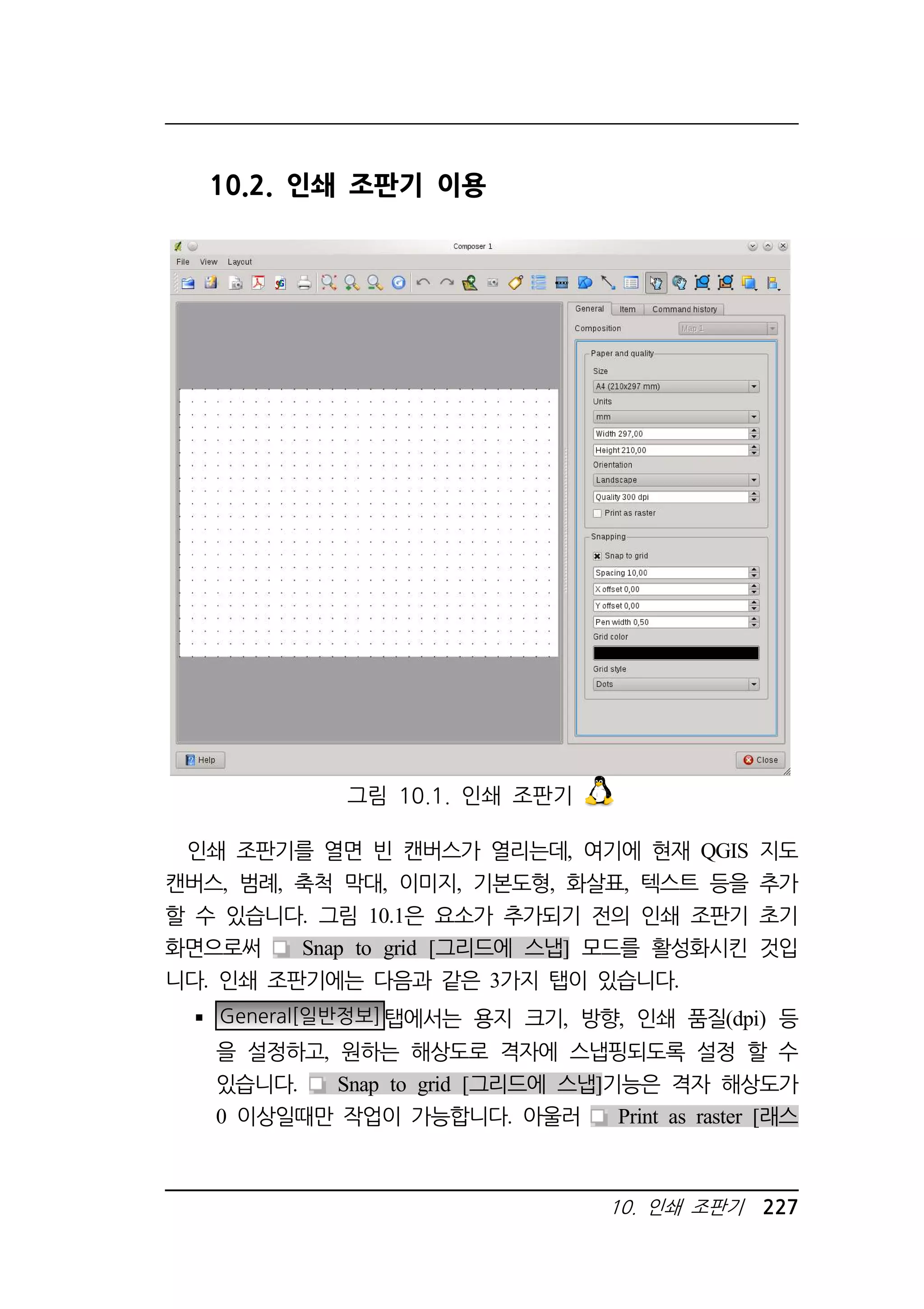 10. 인쇄 조판기 227 
10.2. 인쇄 조판기 이용 
그림 10.1. 인쇄 조판기 
인쇄 조판기를 열면 빈 캔버스가 열리는데, 여기에 현재 QGIS 지도 
캔버스, 범례, 축척 막대, 이미지, 기본도형, 화살표, 텍스트 등을 추가 
할 수 있습니다. 그림 10.1은 요소가 추가되기 전의 인쇄 조판기 초기 
화면으로써 Snap to grid [그리드에 스냅] 모드를 활성화시킨 것입 
니다. 인쇄 조판기에는 다음과 같은 3가지 탭이 있습니다. 
 General[일반정보]탭에서는 용지 크기, 방향, 인쇄 품질(dpi) 등 
을 설정하고, 원하는 해상도로 격자에 스냅핑되도록 설정 할 수 
있습니다. Snap to grid [그리드에 스냅]기능은 격자 해상도가 
0 이상일때만 작업이 가능합니다. 아울러 Print as raster [래스 
 