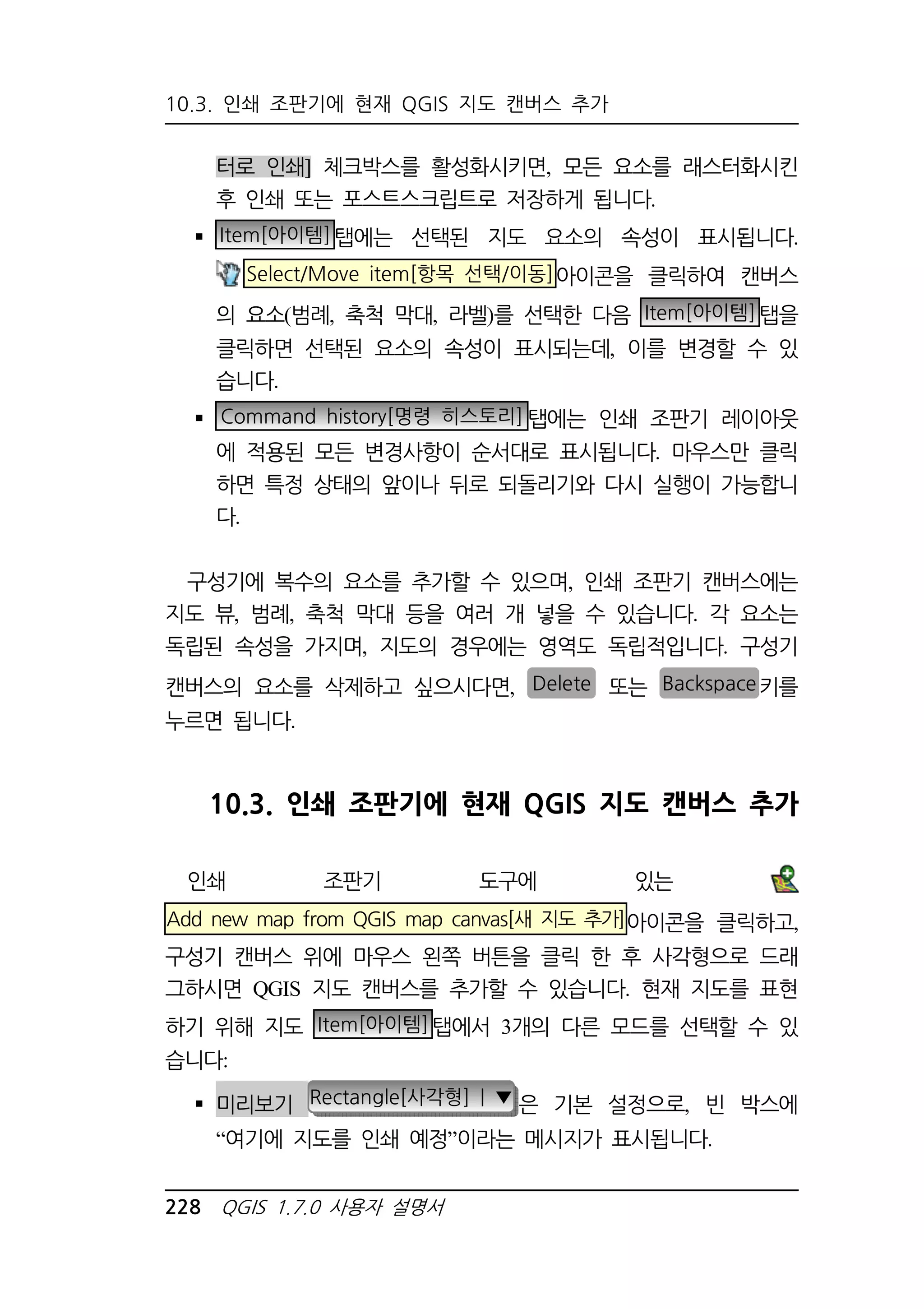 10.3. 인쇄 조판기에 현재 QGIS 지도 캔버스 추가 
터로 인쇄] 체크박스를 활성화시키면, 모든 요소를 래스터화시킨 
후 인쇄 또는 포스트스크립트로 저장하게 됩니다. 
 Item[아이템]탭에는 선택된 지도 요소의 속성이 표시됩니다. 
Select/Move item[항목 선택/이동]아이콘을 클릭하여 캔버스 
의 요소(범례, 축척 막대, 라벨)를 선택한 다음 Item[아이템]탭을 
클릭하면 선택된 요소의 속성이 표시되는데, 이를 변경할 수 있 
습니다. 
 Command history[명령 히스토리]탭에는 인쇄 조판기 레이아웃 
에 적용된 모든 변경사항이 순서대로 표시됩니다. 마우스만 클릭 
하면 특정 상태의 앞이나 뒤로 되돌리기와 다시 실행이 가능합니 
다. 
구성기에 복수의 요소를 추가할 수 있으며, 인쇄 조판기 캔버스에는 
지도 뷰, 범례, 축척 막대 등을 여러 개 넣을 수 있습니다. 각 요소는 
독립된 속성을 가지며, 지도의 경우에는 영역도 독립적입니다. 구성기 
캔버스의 요소를 삭제하고 싶으시다면, Delete 또는 Backspace키를 
누르면 됩니다. 
10.3. 인쇄 조판기에 현재 QGIS 지도 캔버스 추가 
인쇄 조판기 도구에 있는 
Add new map from QGIS map canvas[새 지도 추가]아이콘을 클릭하고, 
구성기 캔버스 위에 마우스 왼쪽 버튼을 클릭 한 후 사각형으로 드래 
그하시면 QGIS 지도 캔버스를 추가할 수 있습니다. 현재 지도를 표현 
하기 위해 지도 Item[아이템]탭에서 3개의 다른 모드를 선택할 수 있 
습니다: 
 미리보기 Rectangle[사각형] | ▼ 은 기본 설정으로, 빈 박스에 
“여기에 지도를 인쇄 예정”이라는 메시지가 표시됩니다. 
228 QGIS 1.7.0 사용자 설명서 
 