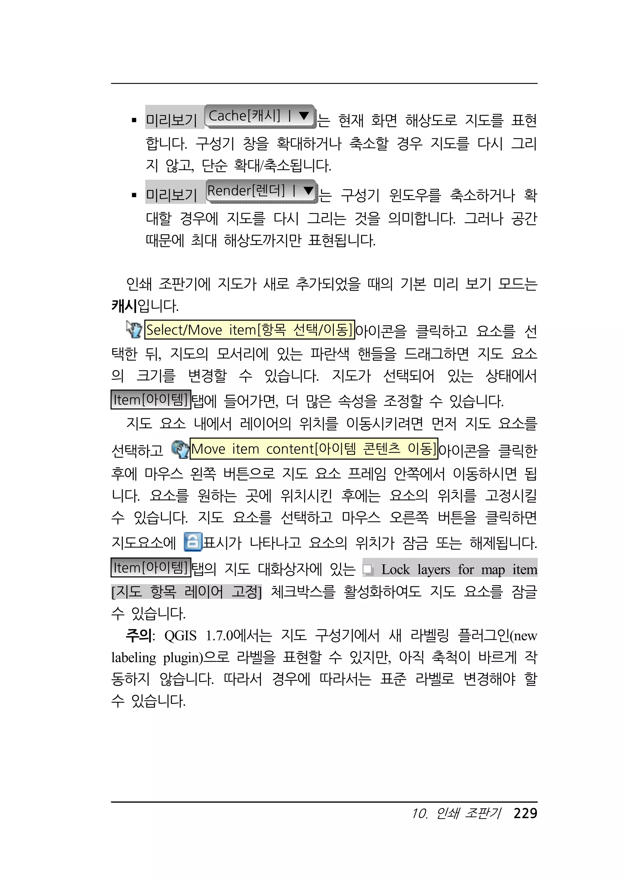 미리보기 Cache[캐시] | ▼ 는 현재 화면 해상도로 지도를 표현 
합니다. 구성기 창을 확대하거나 축소할 경우 지도를 다시 그리 
지 않고, 단순 확대/축소됩니다. 
 미리보기 Render[렌더] | ▼ 는 구성기 윈도우를 축소하거나 확 
대할 경우에 지도를 다시 그리는 것을 의미합니다. 그러나 공간 
때문에 최대 해상도까지만 표현됩니다. 
인쇄 조판기에 지도가 새로 추가되었을 때의 기본 미리 보기 모드는 
캐시입니다. 
Select/Move item[항목 선택/이동]아이콘을 클릭하고 요소를 선 
택한 뒤, 지도의 모서리에 있는 파란색 핸들을 드래그하면 지도 요소 
의 크기를 변경할 수 있습니다. 지도가 선택되어 있는 상태에서 
Item[아이템]탭에 들어가면, 더 많은 속성을 조정할 수 있습니다. 
지도 요소 내에서 레이어의 위치를 이동시키려면 먼저 지도 요소를 
선택하고 Move item content[아이템 콘텐츠 이동]아이콘을 클릭한 
후에 마우스 왼쪽 버튼으로 지도 요소 프레임 안쪽에서 이동하시면 됩 
니다. 요소를 원하는 곳에 위치시킨 후에는 요소의 위치를 고정시킬 
수 있습니다. 지도 요소를 선택하고 마우스 오른쪽 버튼을 클릭하면 
지도요소에 표시가 나타나고 요소의 위치가 잠금 또는 해제됩니다. 
Item[아이템]탭의 지도 대화상자에 있는 Lock layers for map item 
[지도 항목 레이어 고정] 체크박스를 활성화하여도 지도 요소를 잠글 
수 있습니다. 
주의: QGIS 1.7.0에서는 지도 구성기에서 새 라벨링 플러그인(new 
labeling plugin)으로 라벨을 표현할 수 있지만, 아직 축척이 바르게 작 
동하지 않습니다. 따라서 경우에 따라서는 표준 라벨로 변경해야 할 
수 있습니다. 
10. 인쇄 조판기 229 
 