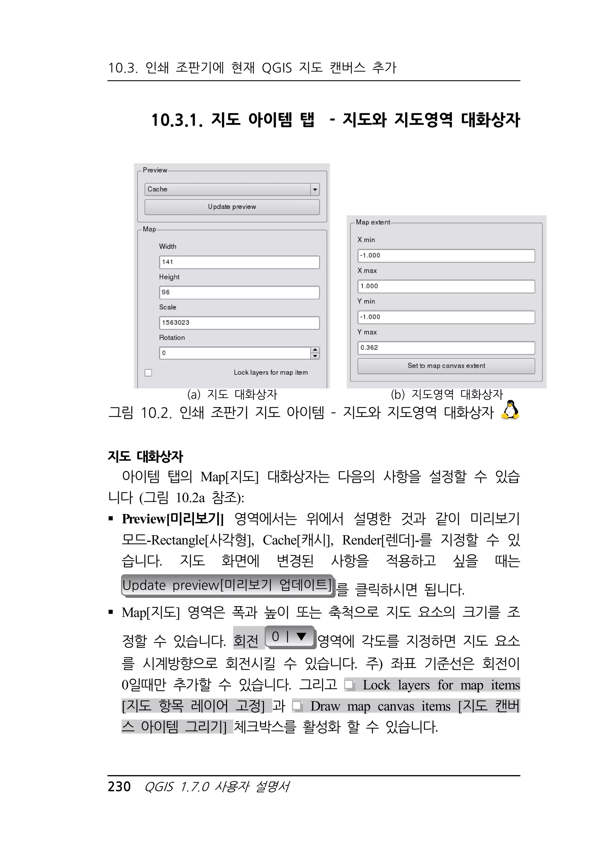 10.3. 인쇄 조판기에 현재 QGIS 지도 캔버스 추가 
10.3.1. 지도 아이템 탭 - 지도와 지도영역 대화상자 
(a) 지도 대화상자 (b) 지도영역 대화상자 
그림 10.2. 인쇄 조판기 지도 아이템 – 지도와 지도영역 대화상자 
지도 대화상자 
아이템 탭의 Map[지도] 대화상자는 다음의 사항을 설정할 수 있습 
니다 (그림 10.2a 참조): 
 Preview[미리보기] 영역에서는 위에서 설명한 것과 같이 미리보기 
모드-Rectangle[사각형], Cache[캐시], Render[렌더]-를 지정할 수 있 
습니다. 지도 화면에 변경된 사항을 적용하고 싶을 때는 
Update preview[미리보기 업데이트] 를 클릭하시면 됩니다. 
 Map[지도] 영역은 폭과 높이 또는 축척으로 지도 요소의 크기를 조 
정할 수 있습니다. 회전 0 | ▼ 영역에 각도를 지정하면 지도 요소 
를 시계방향으로 회전시킬 수 있습니다. 주) 좌표 기준선은 회전이 
0일때만 추가할 수 있습니다. 그리고 Lock layers for map items 
[지도 항목 레이어 고정] 과 Draw map canvas items [지도 캔버 
스 아이템 그리기] 체크박스를 활성화 할 수 있습니다. 
230 QGIS 1.7.0 사용자 설명서 
 