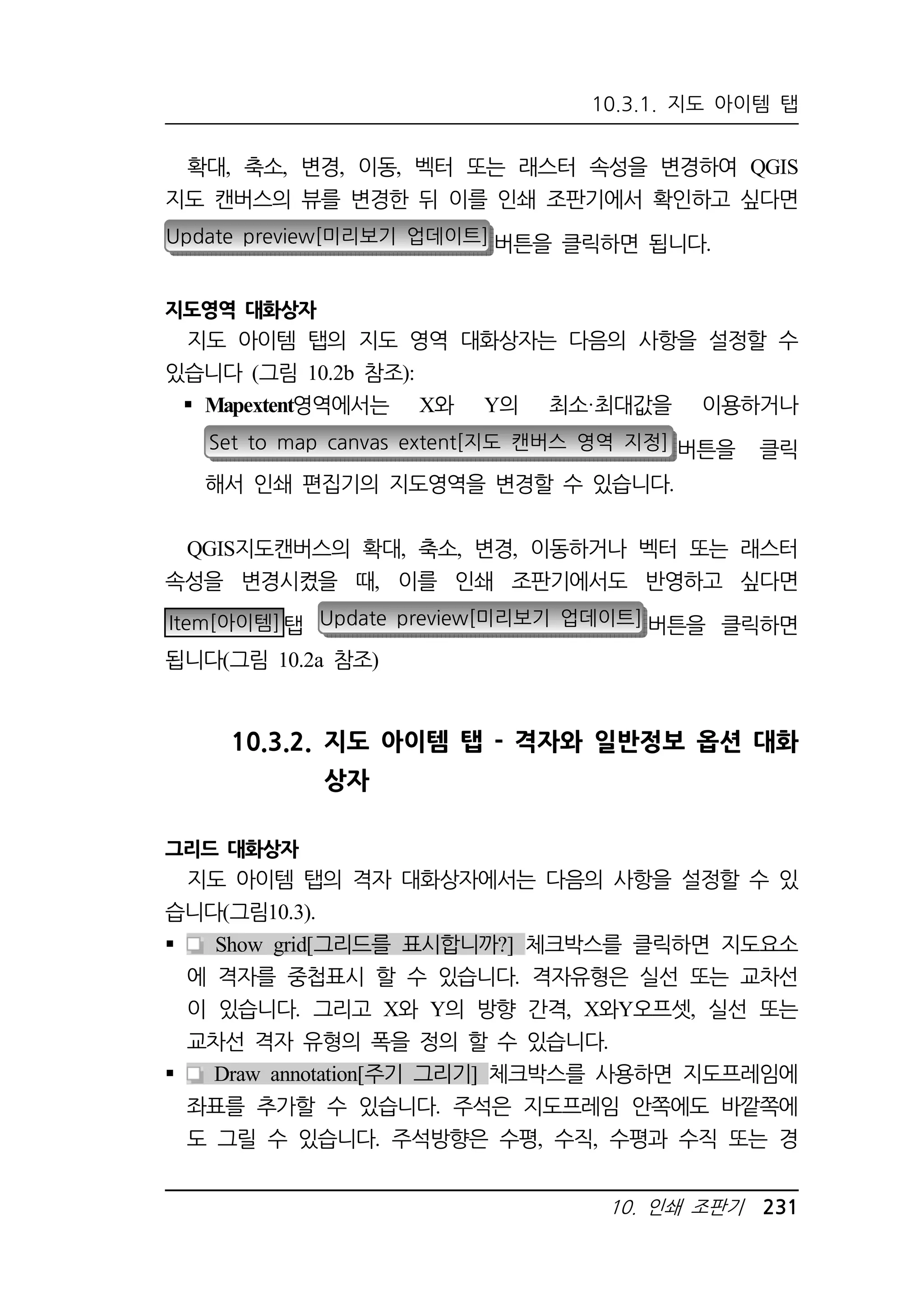 10.3.1. 지도 아이템 탭 
확대, 축소, 변경, 이동, 벡터 또는 래스터 속성을 변경하여 QGIS 
지도 캔버스의 뷰를 변경한 뒤 이를 인쇄 조판기에서 확인하고 싶다면 
Update preview[미리보기 업데이트] 버튼을 클릭하면 됩니다. 
10. 인쇄 조판기 231 
지도영역 대화상자 
지도 아이템 탭의 지도 영역 대화상자는 다음의 사항을 설정할 수 
있습니다 (그림 10.2b 참조): 
 Mapextent영역에서는 X와 Y의 최소·최대값을 이용하거나 
Set to map canvas extent[지도 캔버스 영역 지정] 버튼을 클릭 
해서 인쇄 편집기의 지도영역을 변경할 수 있습니다. 
QGIS지도캔버스의 확대, 축소, 변경, 이동하거나 벡터 또는 래스터 
속성을 변경시켰을 때, 이를 인쇄 조판기에서도 반영하고 싶다면 
Item[아이템]탭 Update preview[미리보기 업데이트] 버튼을 클릭하면 
됩니다(그림 10.2a 참조) 
10.3.2. 지도 아이템 탭 - 격자와 일반정보 옵션 대화 
상자 
그리드 대화상자 
지도 아이템 탭의 격자 대화상자에서는 다음의 사항을 설정할 수 있 
습니다(그림10.3). 
 Show grid[그리드를 표시합니까?] 체크박스를 클릭하면 지도요소 
에 격자를 중첩표시 할 수 있습니다. 격자유형은 실선 또는 교차선 
이 있습니다. 그리고 X와 Y의 방향 간격, X와Y오프셋, 실선 또는 
교차선 격자 유형의 폭을 정의 할 수 있습니다. 
 Draw annotation[주기 그리기] 체크박스를 사용하면 지도프레임에 
좌표를 추가할 수 있습니다. 주석은 지도프레임 안쪽에도 바깥쪽에 
도 그릴 수 있습니다. 주석방향은 수평, 수직, 수평과 수직 또는 경 
 