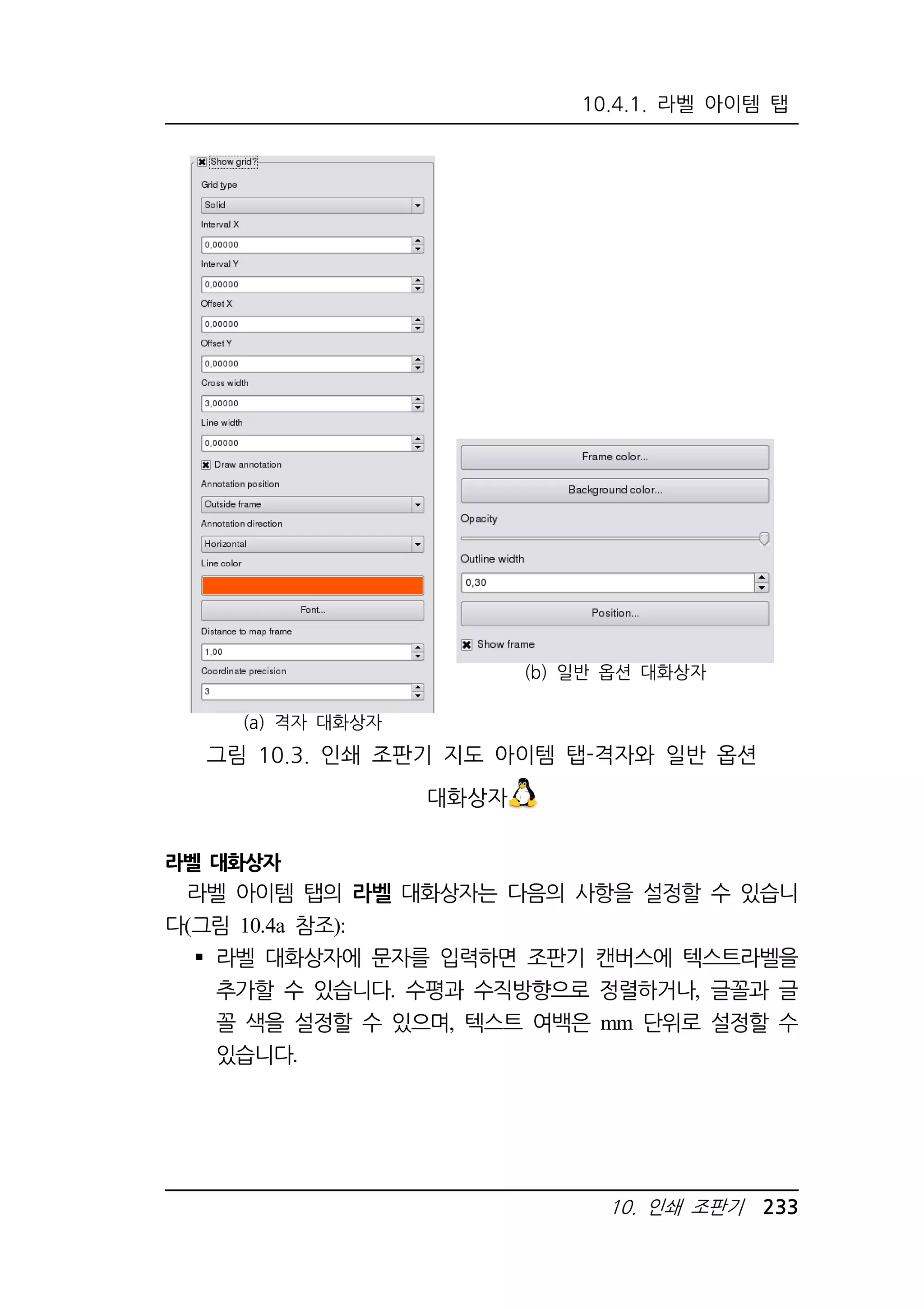 10.4.1. 라벨 아이템 탭 
10. 인쇄 조판기 233 
(a) 격자 대화상자 
(b) 일반 옵션 대화상자 
그림 10.3. 인쇄 조판기 지도 아이템 탭-격자와 일반 옵션 
대화상자 
라벨 대화상자 
라벨 아이템 탭의 라벨 대화상자는 다음의 사항을 설정할 수 있습니 
다(그림 10.4a 참조): 
 라벨 대화상자에 문자를 입력하면 조판기 캔버스에 텍스트라벨을 
추가할 수 있습니다. 수평과 수직방향으로 정렬하거나, 글꼴과 글 
꼴 색을 설정할 수 있으며, 텍스트 여백은 mm 단위로 설정할 수 
있습니다. 
 