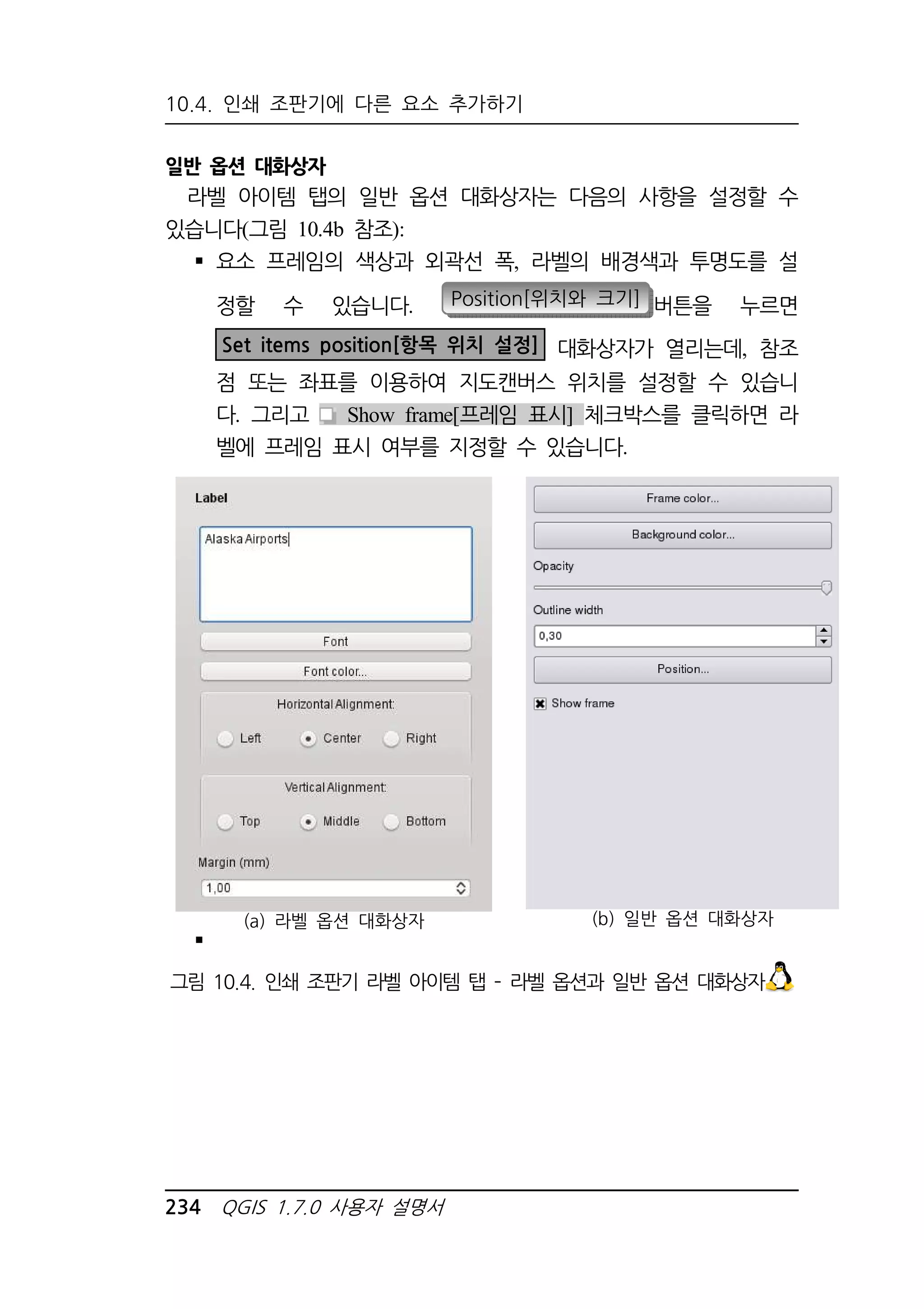 10.4. 인쇄 조판기에 다른 요소 추가하기 
일반 옵션 대화상자 
라벨 아이템 탭의 일반 옵션 대화상자는 다음의 사항을 설정할 수 
있습니다(그림 10.4b 참조): 
 요소 프레임의 색상과 외곽선 폭, 라벨의 배경색과 투명도를 설 
정할 수 있습니다. Position[위치와 크기] 버튼을 누르면 
Set items position[항목 위치 설정] 대화상자가 열리는데, 참조 
점 또는 좌표를 이용하여 지도캔버스 위치를 설정할 수 있습니 
다. 그리고 Show frame[프레임 표시] 체크박스를 클릭하면 라 
벨에 프레임 표시 여부를 지정할 수 있습니다. 
 
(a) 라벨 옵션 대화상자 (b) 일반 옵션 대화상자 
그림 10.4. 인쇄 조판기 라벨 아이템 탭 – 라벨 옵션과 일반 옵션 대화상자 
234 QGIS 1.7.0 사용자 설명서 
 
