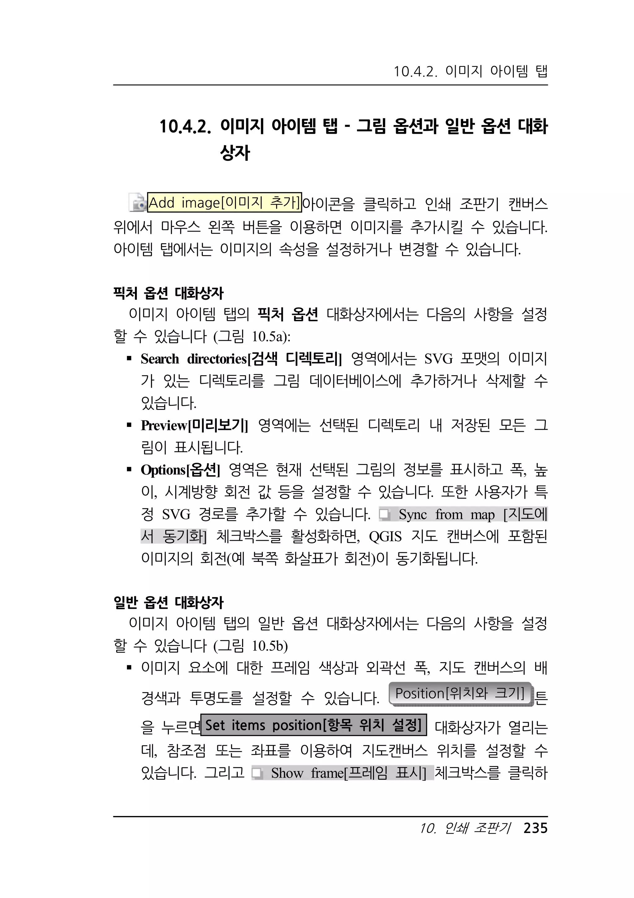 10.4.2. 이미지 아이템 탭 
10.4.2. 이미지 아이템 탭 - 그림 옵션과 일반 옵션 대화 
10. 인쇄 조판기 235 
상자 
Add image[이미지 추가]아이콘을 클릭하고 인쇄 조판기 캔버스 
위에서 마우스 왼쪽 버튼을 이용하면 이미지를 추가시킬 수 있습니다. 
아이템 탭에서는 이미지의 속성을 설정하거나 변경할 수 있습니다. 
픽처 옵션 대화상자 
이미지 아이템 탭의 픽처 옵션 대화상자에서는 다음의 사항을 설정 
할 수 있습니다 (그림 10.5a): 
 Search directories[검색 디렉토리] 영역에서는 SVG 포맷의 이미지 
가 있는 디렉토리를 그림 데이터베이스에 추가하거나 삭제할 수 
있습니다. 
 Preview[미리보기] 영역에는 선택된 디렉토리 내 저장된 모든 그 
림이 표시됩니다. 
 Options[옵션] 영역은 현재 선택된 그림의 정보를 표시하고 폭, 높 
이, 시계방향 회전 값 등을 설정할 수 있습니다. 또한 사용자가 특 
정 SVG 경로를 추가할 수 있습니다. Sync from map [지도에 
서 동기화] 체크박스를 활성화하면, QGIS 지도 캔버스에 포함된 
이미지의 회전(예 북쪽 화살표가 회전)이 동기화됩니다. 
일반 옵션 대화상자 
이미지 아이템 탭의 일반 옵션 대화상자에서는 다음의 사항을 설정 
할 수 있습니다 (그림 10.5b) 
 이미지 요소에 대한 프레임 색상과 외곽선 폭, 지도 캔버스의 배 
경색과 투명도를 설정할 수 있습니다. Position[위치와 크기] 튼 
을 누르면Set items position[항목 위치 설정] 대화상자가 열리는 
데, 참조점 또는 좌표를 이용하여 지도캔버스 위치를 설정할 수 
있습니다. 그리고 Show frame[프레임 표시] 체크박스를 클릭하 
 