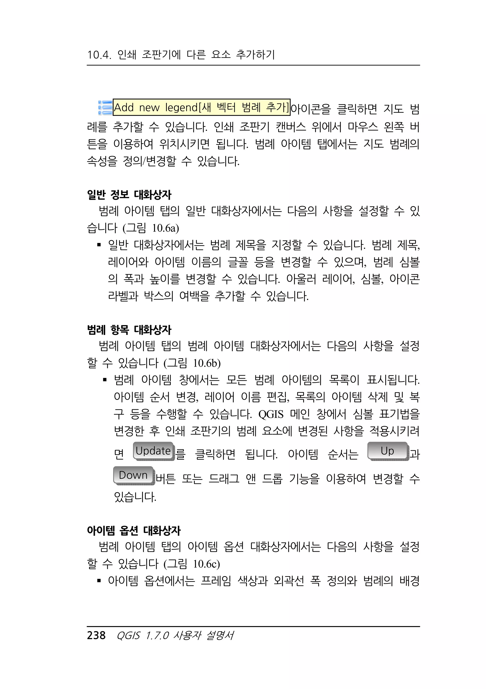 10.4. 인쇄 조판기에 다른 요소 추가하기 
Add new legend[새 벡터 범례 추가]아이콘을 클릭하면 지도 범 
례를 추가할 수 있습니다. 인쇄 조판기 캔버스 위에서 마우스 왼쪽 버 
튼을 이용하여 위치시키면 됩니다. 범례 아이템 탭에서는 지도 범례의 
속성을 정의/변경할 수 있습니다. 
일반 정보 대화상자 
범례 아이템 탭의 일반 대화상자에서는 다음의 사항을 설정할 수 있 
습니다 (그림 10.6a) 
 일반 대화상자에서는 범례 제목을 지정할 수 있습니다. 범례 제목, 
레이어와 아이템 이름의 글꼴 등을 변경할 수 있으며, 범례 심볼 
의 폭과 높이를 변경할 수 있습니다. 아울러 레이어, 심볼, 아이콘 
라벨과 박스의 여백을 추가할 수 있습니다. 
범례 항목 대화상자 
범례 아이템 탭의 범례 아이템 대화상자에서는 다음의 사항을 설정 
할 수 있습니다 (그림 10.6b) 
 범례 아이템 창에서는 모든 범례 아이템의 목록이 표시됩니다. 
아이템 순서 변경, 레이어 이름 편집, 목록의 아이템 삭제 및 복 
구 등을 수행할 수 있습니다. QGIS 메인 창에서 심볼 표기법을 
변경한 후 인쇄 조판기의 범례 요소에 변경된 사항을 적용시키려 
면 Update 를 클릭하면 됩니다. 아이템 순서는 Up 과 
Down 버튼 또는 드래그 앤 드롭 기능을 이용하여 변경할 수 
있습니다. 
아이템 옵션 대화상자 
범례 아이템 탭의 아이템 옵션 대화상자에서는 다음의 사항을 설정 
할 수 있습니다 (그림 10.6c) 
 아이템 옵션에서는 프레임 색상과 외곽선 폭 정의와 범례의 배경 
238 QGIS 1.7.0 사용자 설명서 
 
