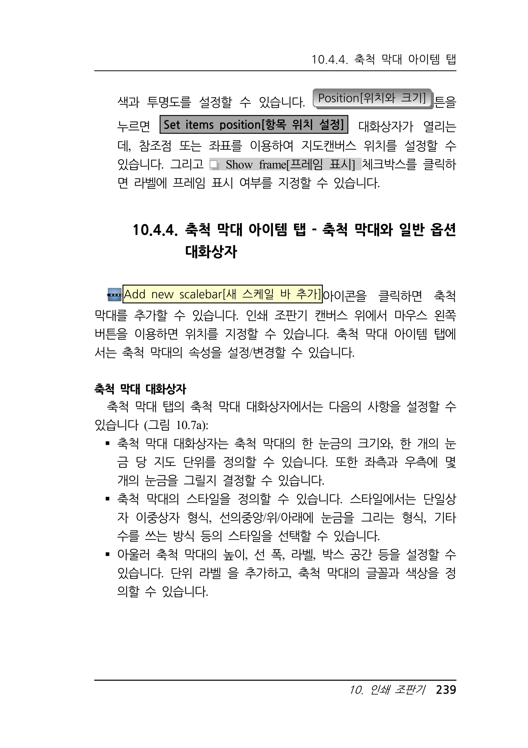 10.4.4. 축척 막대 아이템 탭 
색과 투명도를 설정할 수 있습니다. Position[위치와 크기] 튼을 
누르면 Set items position[항목 위치 설정] 대화상자가 열리는 
데, 참조점 또는 좌표를 이용하여 지도캔버스 위치를 설정할 수 
있습니다. 그리고 Show frame[프레임 표시] 체크박스를 클릭하 
면 라벨에 프레임 표시 여부를 지정할 수 있습니다. 
10.4.4. 축척 막대 아이템 탭 - 축척 막대와 일반 옵션 
10. 인쇄 조판기 239 
대화상자 
Add new scalebar[새 스케일 바 추가]아이콘을 클릭하면 축척 
막대를 추가할 수 있습니다. 인쇄 조판기 캔버스 위에서 마우스 왼쪽 
버튼을 이용하면 위치를 지정할 수 있습니다. 축척 막대 아이템 탭에 
서는 축척 막대의 속성을 설정/변경할 수 있습니다. 
축척 막대 대화상자 
축척 막대 탭의 축척 막대 대화상자에서는 다음의 사항을 설정할 수 
있습니다 (그림 10.7a): 
 축척 막대 대화상자는 축척 막대의 한 눈금의 크기와, 한 개의 눈 
금 당 지도 단위를 정의할 수 있습니다. 또한 좌측과 우측에 몇 
개의 눈금을 그릴지 결정할 수 있습니다. 
 축척 막대의 스타일을 정의할 수 있습니다. 스타일에서는 단일상 
자 이중상자 형식, 선의중앙/위/아래에 눈금을 그리는 형식, 기타 
수를 쓰는 방식 등의 스타일을 선택할 수 있습니다. 
 아울러 축척 막대의 높이, 선 폭, 라벨, 박스 공간 등을 설정할 수 
있습니다. 단위 라벨 을 추가하고, 축척 막대의 글꼴과 색상을 정 
의할 수 있습니다. 
 