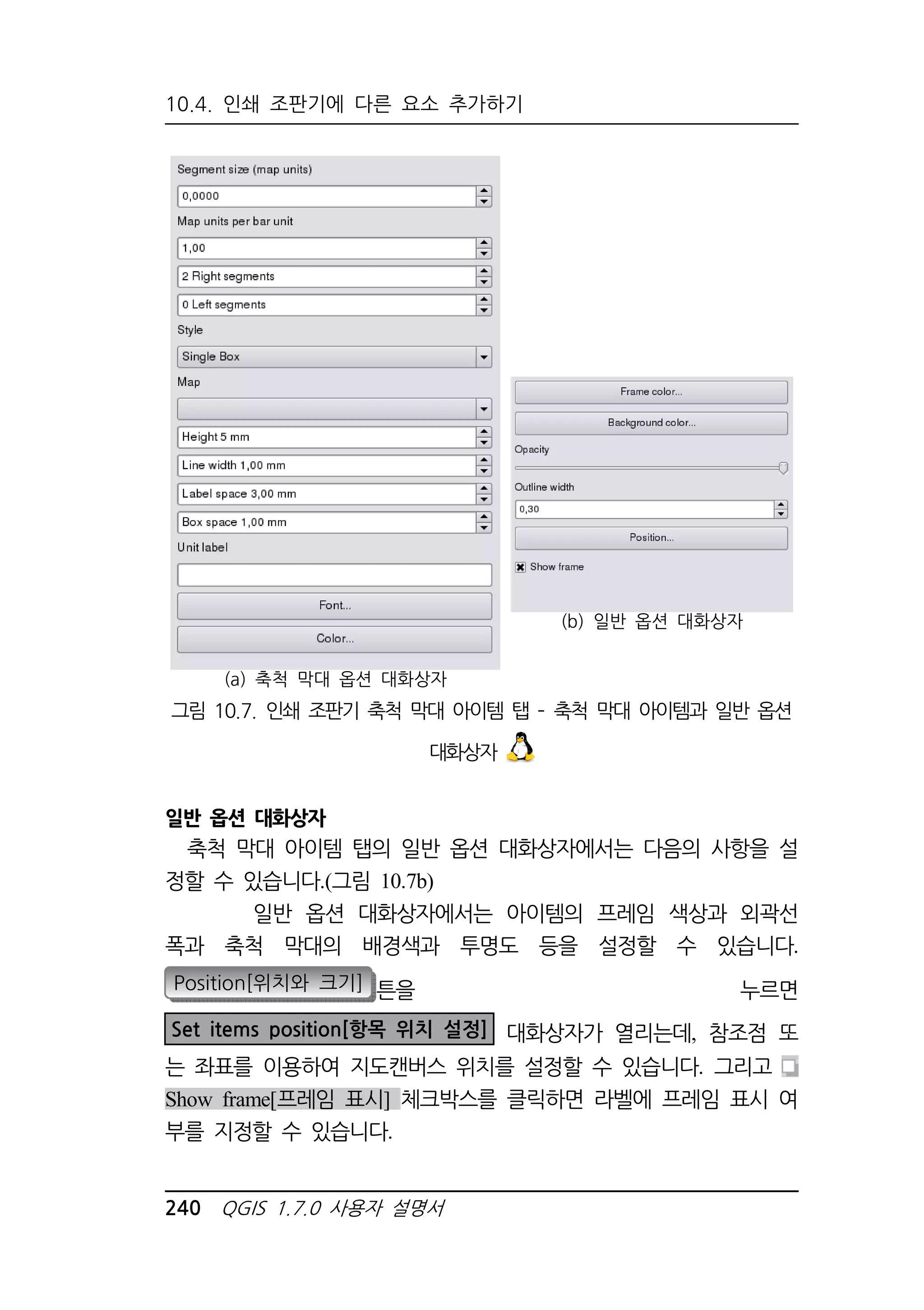 10.4. 인쇄 조판기에 다른 요소 추가하기 
(a) 축척 막대 옵션 대화상자 
240 QGIS 1.7.0 사용자 설명서 
(b) 일반 옵션 대화상자 
그림 10.7. 인쇄 조판기 축척 막대 아이템 탭 – 축척 막대 아이템과 일반 옵션 
대화상자 
일반 옵션 대화상자 
축척 막대 아이템 탭의 일반 옵션 대화상자에서는 다음의 사항을 설 
정할 수 있습니다.(그림 10.7b) 
일반 옵션 대화상자에서는 아이템의 프레임 색상과 외곽선 
폭과 축척 막대의 배경색과 투명도 등을 설정할 수 있습니다. 
Position[위치와 크기] 튼을 누르면 
Set items position[항목 위치 설정] 대화상자가 열리는데, 참조점 또 
는 좌표를 이용하여 지도캔버스 위치를 설정할 수 있습니다. 그리고 
Show frame[프레임 표시] 체크박스를 클릭하면 라벨에 프레임 표시 여 
부를 지정할 수 있습니다. 
 