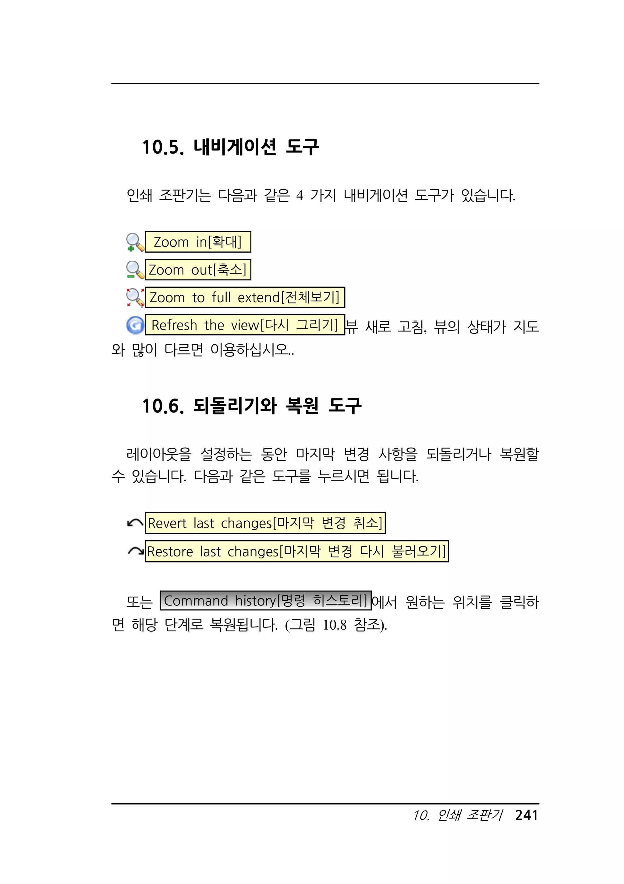 10. 인쇄 조판기 241 
10.5. 내비게이션 도구 
인쇄 조판기는 다음과 같은 4 가지 내비게이션 도구가 있습니다. 
Zoom in[확대] 
Zoom out[축소] 
Zoom to full extend[전체보기] 
Refresh the view[다시 그리기] 뷰 새로 고침, 뷰의 상태가 지도 
와 많이 다르면 이용하십시오.. 
10.6. 되돌리기와 복원 도구 
레이아웃을 설정하는 동안 마지막 변경 사항을 되돌리거나 복원할 
수 있습니다. 다음과 같은 도구를 누르시면 됩니다. 
Revert last changes[마지막 변경 취소] 
Restore last changes[마지막 변경 다시 불러오기] 
또는 Command history[명령 히스토리]에서 원하는 위치를 클릭하 
면 해당 단계로 복원됩니다. (그림 10.8 참조). 
 