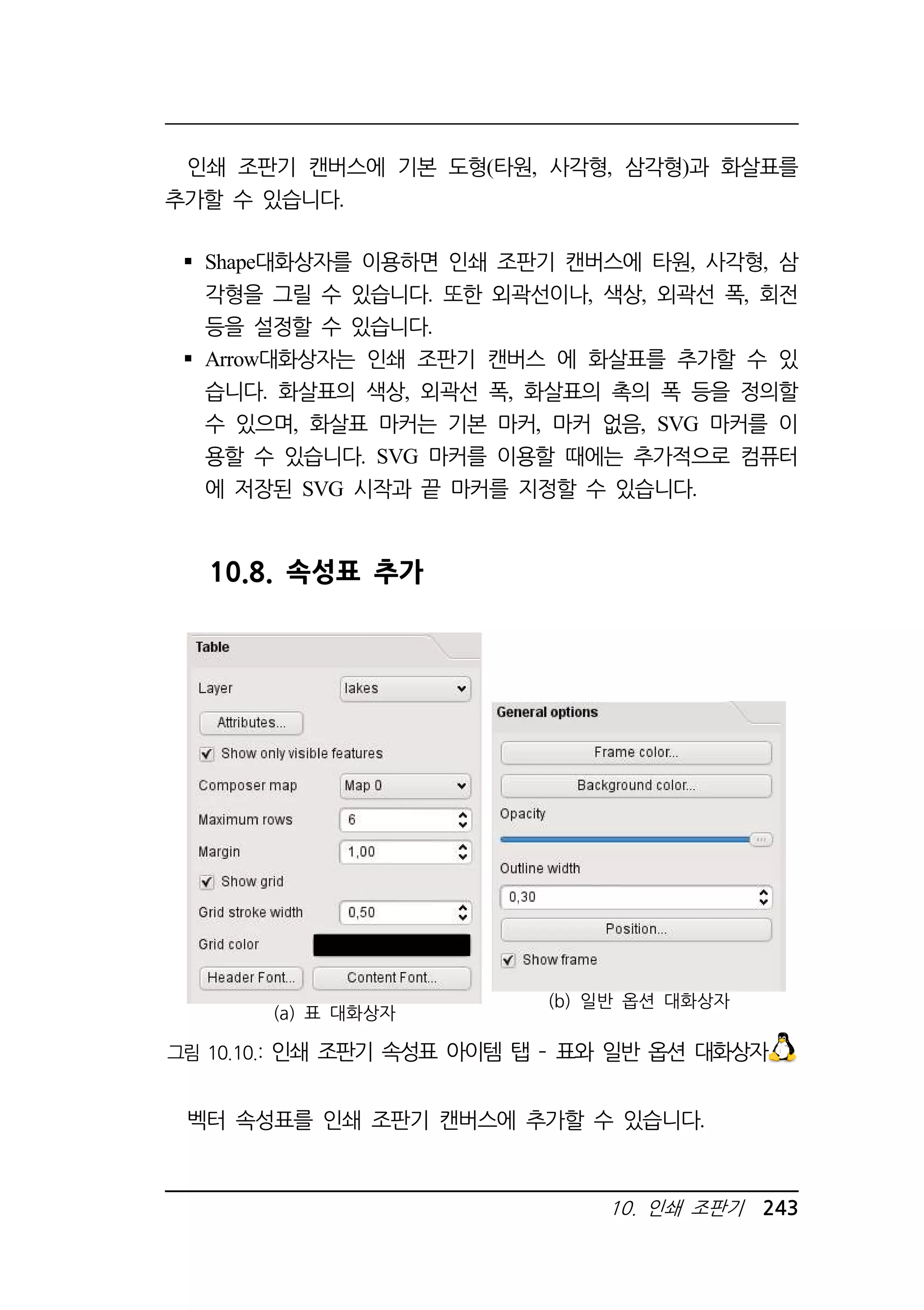 인쇄 조판기 캔버스에 기본 도형(타원, 사각형, 삼각형)과 화살표를 
10. 인쇄 조판기 243 
추가할 수 있습니다. 
 Shape대화상자를 이용하면 인쇄 조판기 캔버스에 타원, 사각형, 삼 
각형을 그릴 수 있습니다. 또한 외곽선이나, 색상, 외곽선 폭, 회전 
등을 설정할 수 있습니다. 
 Arrow대화상자는 인쇄 조판기 캔버스 에 화살표를 추가할 수 있 
습니다. 화살표의 색상, 외곽선 폭, 화살표의 촉의 폭 등을 정의할 
수 있으며, 화살표 마커는 기본 마커, 마커 없음, SVG 마커를 이 
용할 수 있습니다. SVG 마커를 이용할 때에는 추가적으로 컴퓨터 
에 저장된 SVG 시작과 끝 마커를 지정할 수 있습니다. 
10.8. 속성표 추가 
(a) 표 대화상자 
(b) 일반 옵션 대화상자 
그림 10.10.: 인쇄 조판기 속성표 아이템 탭 – 표와 일반 옵션 대화상자 
벡터 속성표를 인쇄 조판기 캔버스에 추가할 수 있습니다. 
 