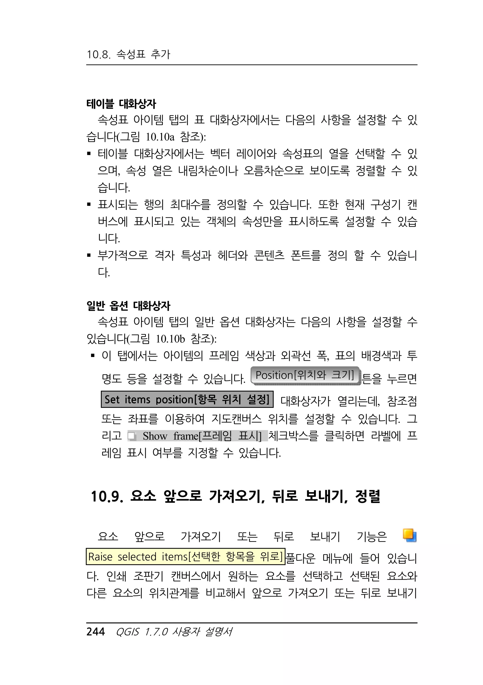 10.8. 속성표 추가 
테이블 대화상자 
속성표 아이템 탭의 표 대화상자에서는 다음의 사항을 설정할 수 있 
습니다(그림 10.10a 참조): 
 테이블 대화상자에서는 벡터 레이어와 속성표의 열을 선택할 수 있 
으며, 속성 열은 내림차순이나 오름차순으로 보이도록 정렬할 수 있 
습니다. 
 표시되는 행의 최대수를 정의할 수 있습니다. 또한 현재 구성기 캔 
버스에 표시되고 있는 객체의 속성만을 표시하도록 설정할 수 있습 
니다. 
 부가적으로 격자 특성과 헤더와 콘텐츠 폰트를 정의 할 수 있습니 
다. 
일반 옵션 대화상자 
속성표 아이템 탭의 일반 옵션 대화상자는 다음의 사항을 설정할 수 
있습니다(그림 10.10b 참조): 
 이 탭에서는 아이템의 프레임 색상과 외곽선 폭, 표의 배경색과 투 
명도 등을 설정할 수 있습니다. Position[위치와 크기] 튼을 누르면 
Set items position[항목 위치 설정] 대화상자가 열리는데, 참조점 
또는 좌표를 이용하여 지도캔버스 위치를 설정할 수 있습니다. 그 
리고 Show frame[프레임 표시] 체크박스를 클릭하면 라벨에 프 
레임 표시 여부를 지정할 수 있습니다. 
10.9. 요소 앞으로 가져오기, 뒤로 보내기, 정렬 
요소 앞으로 가져오기 또는 뒤로 보내기 기능은 
Raise selected items[선택한 항목을 위로]풀다운 메뉴에 들어 있습니 
다. 인쇄 조판기 캔버스에서 원하는 요소를 선택하고 선택된 요소와 
다른 요소의 위치관계를 비교해서 앞으로 가져오기 또는 뒤로 보내기 
244 QGIS 1.7.0 사용자 설명서 
 